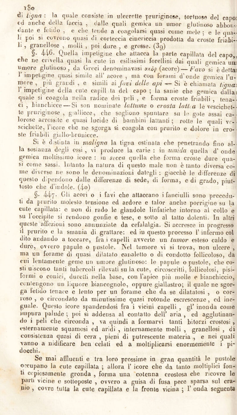 iSo tigna : la quale consiste in ulcerctle pruriginose, tortuose del capo od anche della taccia , dalle quali gemica un umor glutinoso abbon- dante e fetido , e che tende a congelarsi quasi come mele ; e le qua- li poi si covrono quasi di corteccia ciiiericcia prodotta da croste friabi- li , granellose , molli , poi dure , e grosse. (3g) §. 446. Quella impetigine che attacca la parte capillata del capo, ohe ne crivella quasi la cute in esilissimi forellini dai quali gemica uni umore glutinoso, da Greci denoniinavasi acxdp (acore) — favo si è detta 1 impetigine quasi simile ali’ acore , ma con forami d’onde gemica Tu- inore , più grandi , e simili ai favi delle api —- Si è chiamata tigna r impetigine della cute capili .ta del capo ; la sanie che gemica dalla quale si coagula nella radice dei peli , e forma croste friabili , tena- ci , bianchicce —Si son nominate lattarne o crosta latita le vescichet- te pruriginose , giallicce, che sogliono spuntare su le gote assai ca- lorose arrossite e quasi lucide di bambini lattanti ; rotte le quali ve- scichette, l’icore che ne sgorga si coagula con prurito e dolore in cro- ste friabili eiallo-brunicce. O Si è d.stinta in maligna la tigna ostinata che penetrando fino al- la sostanza degli ossi , vi produce la carie : in umida quella d’ onde1 gemica moltissimo icore : in secca quella che forma croste dure qua- si come sassi. Intanto la natura di questo male non è tanto diversa co- me diverse ne sono le denominazioni dategli : giacché le differenze di questo dipendono dalle differenze dì sede, di forma, e di grado, piut- tosto che d’indole. (4°) §• 447- Gli acori o i favi che attaccano i fanciulli sono precedu- ti da prurito molesto tensione ed ardore e talor anche porrigine su la cute^ capillata: e Don di rado le giandole linfatiche intorno al collo e su l’occipite si rendono gonfie e tese, e sotto al tatto dolenti. In altri queste affezioni sono annunziate da cefalalgia. Si accresce in progresso il prurito e la smania di grattare: ed in questo processo l’infermo col dito andando a toccare, fra i capelli avverte un tumor esteso caldo e duro, ovvero papule o pustole. Nel tumore vi si trova, non ulcere , ma un forame di quasi dilatato canaletto o di condotto follicoloso, da cui lentamente geme un umore glutinoso: le papule o pustole, che co- sti nascono tanti tubercoli rilevati su la cute, circoscritti, follicolosi, pisi- formi o conici, durelli nella base, con l’apice più molle e bianchiccio, contengono un liquore bìancognolo, oppure giallastro; il quale ne sgor- ga fetido tenace e lento per un forame che da se dilatatosi , o cor- roso , o circondato da minutissime quasi rotonde escrescenze , ed ine- guale. Questo icore spandendosi fra i vicini capelli , gl’ inonda come impura palude ; poi si addensa al contatto deli’ aria , ed agglutinan- do i peli che circonda , va quindi a formarvi tanti bitorzi crostosi , esternamente squamosi ed aridi , internamente molli , granellosi , di consistenza quasi di cera , pieni di putrescente materia , e nei quali vanno a nidificare ben celali ed a moltiplicarsi enormemente i pi- docchi. Se mai affluenti e tra loro prossime in gran quantità le pustole occupano la cute capillata ; allora 1’ icore che da tanto moltiplicì fon- ti copiosamente gronda , forma una cotenna crostosa che ricovre le parti vicine e sottoposte , ovvero a guisa di fusa pece sparsa sul cra- nio , covre tutta la cule capillata e la fronte vicina ; V onda seguenta