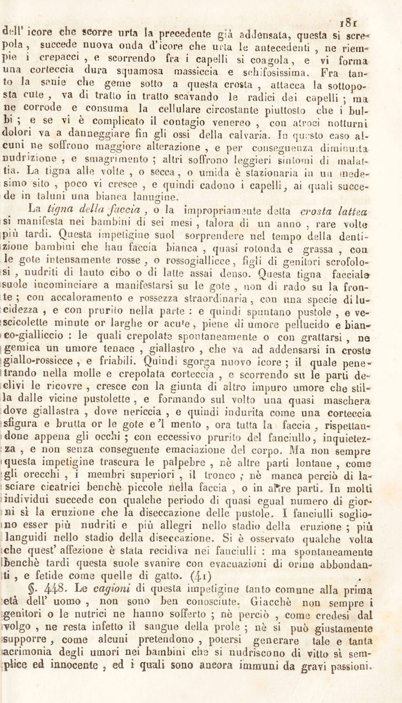 J dell icore che scorre uria ìa precedente già addensata, questa si sere-* pota , succede nuova onda d icore che urta le antecedenti , ne riem-* pie i crepacci , e scorrendo fra i capelli si coagula, e vi forma una corteccia dura squamosa massiccia e schifosissima. Fra tan- to la sanie che geme sotto a questa crosta , attacca la sottopo- sta cute , va di tratto in tratto scavando le radici dei capelli ; ma ne corrode e consuma la cellulare circostante piuttosto che i bul- bi ; e se vi è complicato il contagio venereo , con atroci notturni dolori va a danneggiare fin gli ossi della calvaria. Io questo caso al- cuni ne soffrono maggiore alterazione , e per conseguenza diminuita nudrizione , e smagri mento ; altri soffrono leggieri sintomi di malat- tia. La tigna alle volle , o secca, o umida è stazionaria in un mede- simo sito , poco vi cresce , e quindi cadono i capelli, ai quali succe- de in taluni una bianca lanugine. La tigna della faccia , o la impropriamente delta crosta lattea si manifesta nei bambini ai sei mesi , talora di un anno , rare volte pui tardi. Questa impetìgine suoi sorprendere nel tempo della denti- zione bambini che bau taccia bianca , quasi rotonda e grassa , eoa le gote intensamente rosse, o rossogiallicce, figli di genitori scrofolo- si , nudriti di lauto cibo o di latte assai denso. Questa tigna faccialo suole incominciare a manifestarsi su le gote , non di rado su la fron- te ; con accaloramento e rossezza straordinaria , con una specie di lu- cidezza , e con prurito nella parte : e quindi spuntano pustole , e ve- scicolette minute or larghe or acufe, piene di umore pellucido e bian- co-gialliccio : le quali crepolate spontaneamente o con grattarsi , ne gemica un umore tenace , giallastro , che va ad addensarsi in croste giallo-rossicce , e friabili. Quindi sgorga nuovo icore ; il quale pene- trando nella molle e crepolata corteccia , e scorrendo su le parti de- clivi le ricovre , cresce con la giunta di altro impuro umore che stil- la dalle vicine pustolette , e formando sul volto una quasi maschera dove giallastra , dove nericcia , e quindi indurita come una corteccia sfigura e bruita or le gote e ì mento , ora tutta la faccia , rispettan- done appena gli occhi ; con eccessivo prurito del fanciullo, inquietez- za , e non senza conseguente emanazione del corpo. Ma non sempre ' questa impetigine trascura le palpebre , nè altre parti lontane , come gli orecchi , i membri superiori , il tronco ; nè manca perciò di la- sciare cicatrici benché piccole nella faccia , o in altre parti. In molti individui succede con qualche periodo di quasi egual numero di gior- ni sì la eruzione che la diseccazione delle pustole. I fanciulli soglio- no esser più nudriti e più allegri nello stadio della eruzione ; più languidi nello stadio della diseccazione. Si è osservato qualche volta [che quest’ affezione è stata recidiva nei fanciulli : ma spontaneamente benché tardi questa suole svanire con evacuazioni di orine abbondan- ti , e fetide come quelle di gatto, (4i) §. 44$ • Le cagioni di questa impetigine tanto comune alla prima età dell’ uomo , non sono ben conosciute. Giacché non sempre i genitori o le nutrici ne hanno sofferto \ nè perciò , come credesi dal volgo , Ile resta infetto il sangue della prole ; nè si può giustamente supporre , come alcuni pretendono , potersi generare tale e tanta acrimonia degli umori nei bambini che si nudriscono di vitto sì sem- plice ed innocente , ed i quali sono ancora immuni da gravi passioni.