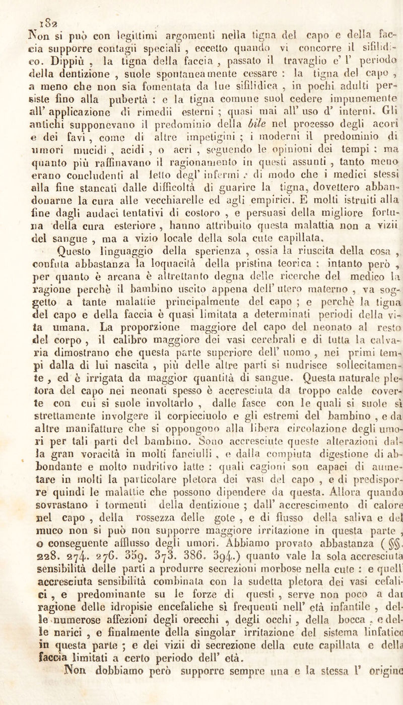 Non si può con legittimi argomenti nella tigna del capo c della fac- cia supporre contagii speciali , eccetto quando vi concorre il sifìlidi- co. Dippiù , la tigna della faccia , passato il travaglio e’ 1’ periodo della dentizione , suole spontaneamente cessare : la tigna del capo , a meno che non sia fomentata da lue sifìlidica , in pochi adulti per- siste fino alla pubertà ; e la tigna comune suol cedere impunemente all’ applicazione di rimedii esterni ; quasi mai all’ uso d5 interni. Gli antichi supponevano il predominio delia bile nel processo degli acori e dei favi , come di altre impetigini ; i moderni il predominio di umori mucidi , acidi , o acri , seguendo le opinioni dei tempi : ma quanto più raffinavano il ragionamento in questi assunti , tanto meno erano concludenti al letto degl’ infermi di modo che i medici stessi alla fine stancati dalle difficoltà di guarire la tigna, dovettero abban- donarne la cura alle vecchiarelle ed agli empirici, E molti istruiti alla fine dagli audaci tentativi di costoro , e persuasi della migliore fortu- na della cura esteriore , hanno attribuito questa malattia non a vizii del sangue , ma a vizio locale della sola cute capillata. Questo linguaggio della sperienza , ossia la riuscita della cosa , confuta abbastanza la loquacità della pristina teorica ; intanto però , per quanto è arcana è altrettanto degna delle ricerche del medico la ragione perchè il bambino uscito appena deli’ utero materno , va sog- getto a tante malattie principalmente del capo ; e perchè la tigna del capo e della faccia è quasi limitata a determinati periodi della vi- ta umana. La proporzione maggiore del capo del neonato al resto del corpo , il calibro maggiore dei vasi cerebrali e di tutta la calva- ria dimostrano che questa parte superiore dell’ uomo , nei primi tem- pi dalla di lui nascita , più delle altre parti si nudrisce sollecitamen- te , ed è irrigata da maggior quantità di sangue. Questa naturale ple- tora del capo nei neonati spesso è accresciuta da troppo calde cover- te con cui si suole involtarlo , dalle fasce con le quali si suole sì strettamente involgere il corpicciuolo e gli estremi del bambino , e da altre manifatture che si oppongono alla libera circolazione degli umo- ri per tali parti dei bambino. Sono accresciute queste alterazioni dal- la gran voracità in molti fanciulli , e dalla compiuta digestione di ab- bondante e molto muffilivo latte : quali cagioni sou capaci di amne- tare in molti la particolare pletora dei vasi del capo , e di predispor- re quindi le malattie che possono dipendere da questa. Allora quando sovrastano i tormenti della dentizione ; dall’ accrescimento di calore Bel capo , della rossezza delle gote , e di flusso della saliva e del muco non si può non supporre maggiore irritazione in questa parte , 0 conseguente afflusso degli umori. Abbiamo provato abbastanza ( §§, 228. 274» 276. 3òg. SyS. 386. 894.) quanto vale la soia accresciuta sensibilità delle parti a produrre secrezioni morbose nella cute : e quell accresciuta sensibilità combinala con la sudelta pletora dei vasi cefali- ci , e predominante su le forze di questi , serve non poco a dai ragione delle idropisie encefaliche sì frequenti nell’ età infantile , del- le numerose affezioni degli orecchi degli occhi, della bocca . e del- le narici , e finalmente della siugolar irritazione del sistema linfatico in questa parte ; e dei vizii dì secrezione della cute capillata e della faccia limitati a certo periodo dell5 età. Non dobbiamo però supporre sempre una e la stessa 1’ origine