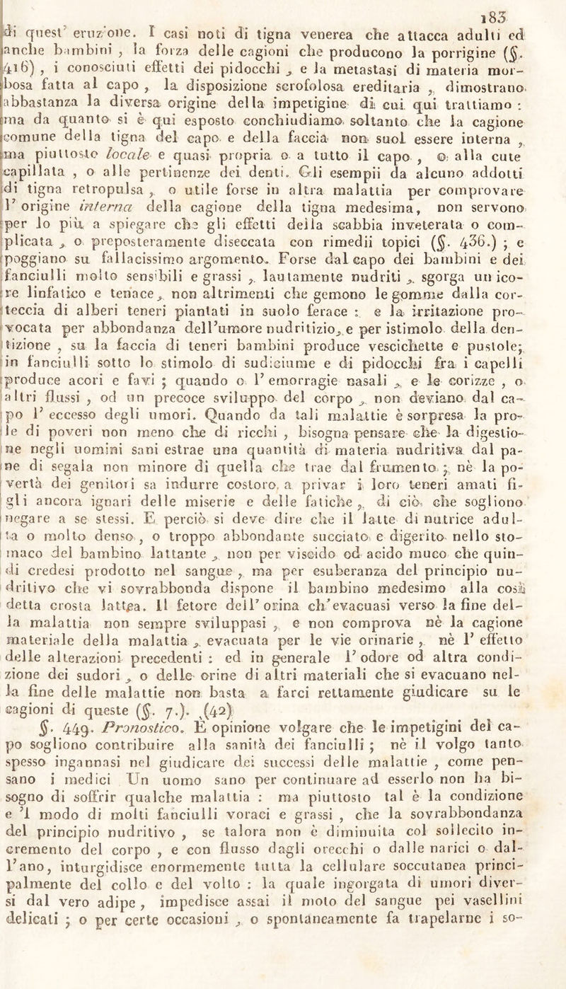 ì83 di quest eruzione. I casi noti di tigna venerea che attacca adulti ed anche bambini , la forza delle cagioni che producono la porrigine ($. 416) , i conosciuti effetti dei pidocchi e la metastasi di materia mor- bosa fatta ai capo la disposizione scrofolosa ereditaria , dimostrano, abbastanza la diversa origine della impetigine di cui qui trattiamo : Ima da quanto si è qui esposto conchiudiamo soltanto che la cagione comune della tigna del capo e della faccia non. suol essere interna , ima piuttosto locale e quasi propria o a tutto il capo , ©, alla cute capillata , o alle pertinenze dei denti» Gli esempii da alcuno addotti di tigna retropolsa o utile forse in altra malattia per comprovare l7 origine interna delia cagione della tigna medesima» non servono per lo più, a spiegare che gli effetti deila scabbia inveterata o com- plicata o preposteramente diseccata con rimedii topici ($• 436») ; e poggiano su fallacissimo argomento.» Forse dal capo dei bambini e dei fanciulli molto sensibili e grassi r lautamente nudriti sgorga unico- re linfatico e tenace ^ non altrimenti che gemono le gomme dalla cor- teccia di alberi teneri piantati io suolo ferace : e la. irritazione pro- vocata per abbondanza delFumore nudritizio^ e per istimolo della den- tizione , su la faccia di teneri bambini produce vescichette e pustole; in fanciulli sotto lo stimolo di sudiciume e di pidocchi fra i capelli ^produce acori e favi ; quando o F emorragie nasali e le corizze » o i a 1 tri flussi , od un precoce sviluppo del corpo non deviano dai ca- po F eccesso degli umori. Quando da tali malattie è sorpresa la pro- le di poveri non meno die di ricchi, bisogna pensare che la digestio- ne negli uomini sani estrae una quantità di materia midritiva dai pa- ne di segala non minore dì quella che trae dal frumento ; nè la po- vertà dei genitori sa indurre costoro, a privar i loro teneri amati fi- gli ancora ignari delle miserie e delle fatiche h di ciò? che sogliono 1 negare a se stessi. E perciò si deve dire che il latte di nutrice adul- ila o molto denso , o troppo abbondante succiato, e digerito nello sto- maco del bambino lattante non per viscido od acido muco che quin- di credesi prodotto nel sangue , ma per esuberanza del principio nu- tritivo che vi sovrabbonda dispone il bambino medesimo alia cosili detta crosta lattea, il fetore dei!7 orina clF evacuasi verso la fine del- la malattia non sempre sviluppasi e non comprova uè la cagione materiale della malattia evacuata per le vie orinarie nè F effetto delle alterazioni precedenti : ed in generale F odore od altra condi- zione dei sudori o delle orine di altri materiali che si evacuano nel- la fine delie malattie non basta a farci rettamente giudicare su le cagioni di queste (§. 7.). ^(42) §. 449« Pronostico. E opinione volgare che le impetigini del ca- po sogliono contribuire alla sanità dei fanciulli ; nè il volgo tanto spesso ingannasi nel giudicare dei successi delie malattie , come pen- sano i medici Un uomo sano per continuare ad esserlo non ha bi- sogno di soffrir qualche malattia : ma piuttosto tal è la condizione e modo di molti fanciulli voraci e grassi , che la sovrabbondanza del principio nudritivo , se talora non è diminuita col sollecito in- cremento del corpo , e con flusso dagli orecchi o dalle narici o dal- Fano, inturgidisce enormemente tutta la cellulare soccutanea princi- palmente del collo e del volto : la quale ingorgata di umori diver- si dal vero adipe, impedisce assai il molo del sangue pei vasellini