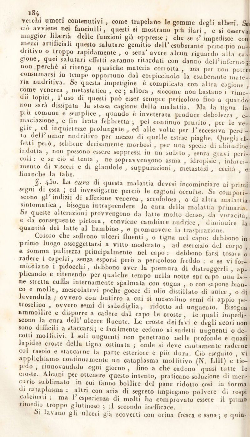 verchi umori contenutivi , come trapelano le gomme degli alberi. Sei ciò avviene nei fanciulli, questi si mostrano più ilari, e si osserva maggior libertà delle funzioni già oppresse ; che se s’ impedisce con mezzi artificiali questo salutare gemitio dell’esuberante pi ine pio nu- uritivo o troppo rapidamente , o senz* avere alcun riguardo alia ca - gione, quei salutari effetti saranno ritardati con danno deii’infermo* non perchè si ritenga qualche materia concita , ma per dou poter consumarsi in tempo opportuno dal coi picciuolo la esuberante ma ie- na nudritiva. Se questa impetigine è complicata con altra cagione , come venerea , metastatica , ec j allora , siccome non bastano i rime- dii topici, f uso di questi può esser sempre pericoloso fino a quando non sarà dissipata la stessa cagione della malattia. Ma la tigna ia piti comune e semplice , quando è inveterata produce debolezza e- inaciazione , e fin lenta febbretta j pel continuo prurito , per le ve- glie , ed inquietezze prolungale, ed alle volte per l’eccessiva perd- ia dell’umor nudritivo per mezzo di quelle estese piaghe. Quegli ef- ietti peiò, sebbene decisamenle morbosi , per una specie di abitudine indotta , non possono essere soppressi in un subito , senza gravi pen- coli ; e se ciò si tenta , ne sopravvengono asma , idropisie, infarcì- mento di visceri e di glandoie suppurazioni J metastasi , cecità . e finanche ia labe. §. 4J0* La cura di questa malattia devesi incominciare ai primi s&lt;gui di essa ; ed investigarne peiciò le cagioni occulte. Se compari- scono gl indizii di affezione venerea, scrofolosa, o di altra malattia sintomatica , bisogna intraprendere fa cura della malattia primari». Se queste alterazioni provvengono da latte molto denso, da voracità, e da conseguente pletora, conviene cambiare nudriee , diminuire la quantità dei latte al bambino, e promuovere la traspirazione. Coioio che soffiono ulceri fluenti , o tigna oel capo: debbono in pi imo luogo assoggettarsi a vitto moderato , ad esercizio del corpo , a somma pulitezza principalmente nel capo : debbono farsi tosare o ladere i capelli, senza esporsi però a pericoloso freddo : e se vi for- micolano i pidocchi , debbono aver la premura di distruggerli , ap- plicando e ìitenendo per qualche tempo nella notte sui capo una be- ne stietla cubìa iuternamente spalmata con sugna , o con sapone bian- co e molle, mescolatevi poche gocce di olio distillato di anice, odi avendola ; ovvero con butirro a cui si mescolino semi di appio pe- lioseiino ovvero semi di sabadiglia, ridotto ad unguento. Bisogna ammollire e disporre a cadere dai capo le croste , le quali impedi- scono la cura dell ulcere fluente. Le croste dei favi e degli acori non sono difficili a staccarsi*, e facilmente cedono ai sudetti unguenti o de- cotti ino 11 i livi. I soli unguenti non penetrano nelle profonde e quasi api et croste della tigna ostinata ; onde si deve cauiamente raderne col rasoio e staccarne la parte esteriore e più dura. Ciò eseguito , vi applichiamo continuamente un cataplasma mollitivo (N. Llll) e tie- pido , rinnovandolo ogni giorno , fino a che cadouo quasi tutte le cioste. Alcuni per ottenere questo intento, praticano soluzione di mer- cui io sublimato in cui fanno bollire del pane ridotto cosi in forma di cataplasma : altri con aria di segreto impiegano polvere di rospi ca cmali ; ma 1 esperienza di molti ha comprovato essere il primo rimedio troppo glutinoso ; il secondo inefficace. avana gli ulceri già scoverti con orina fresca e sana*, e quim