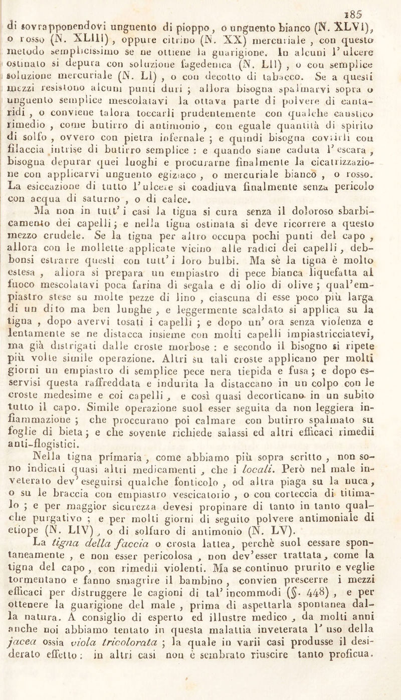 di sovrapponendovi unguento di pioppo, o unguento bianco (N. X.LV1), o rosso (N. XLUi) , oppine citrino (N. 'XX) mercuriale , con questo metodo semplicissimo se ne ottiene la guarigione. In alcuni P ulcere ostinato si depura con soluzione fagedemca (N, Lil) , o cou semplice soluzione mercuriale (N. LI) , o cou decotto di tabacco. Se a quesii mezzi resistono alcuni punti duri j allora bisogna spalmarvi sopra o unguento semplice mescolatavi la ottava parte di polvere di canta- ridi , o conviene talora toccarli prudentemente con qualche caustico rimedio , come butirro di antimonio , coti eguale quantità di spirilo di solfo , ovvero con pietra infernale ] e quindi bisogna covi irli con filaccia intrise di butirro semplice : e quando siane caduta P escara , bisogna depurar quei luoghi e procurarne finalmente fa cica ti izza zio- ne con applicarvi unguento egiziaco , o mercuriale bianco , o rosso. La esiccazione di tutto 1? ulcere si coadiuva finalmente senza pericolo con acqua di saturno , o di calce. Ma non in tuli/ i casi la tigna si cura senza il doloroso sbarbi- camento dei capelli ; e nella tigna ostinata si deve ricorrere a questo mezzo crudele. Se la tigna per altro occupa pochi punti del capo , allora con le mollette applicate vicino alle radici dei capelli , deb- bonsi estrarre questi eoo luti5 i loro bulbi. Ma sè la tigna è molto estesa , allora si prepara un empiastro di pece bianca liquefatta al fuoco mescolatavi poca farina di segala e di olio di olive ; quaPem- piastre stese su molte pezze di lino , ciascuna di esse poco più larga di un dito ma ben lunghe , e leggermente scaldato si applica su la tigna , dopo avervi tosati i capelli ; e dopo «oJ ora senza violenza e lentamente se ne distacca insieme con molti capelli impiastricciatevi, ina già distrigati dalle croste morbose : e secondo il bisogno si ripete più voile simile operazione. Altri su tali croste applicano per molti giorni un empiastro di semplice pece nera tiepida e fusa \ e dopo es- servisi questa raffreddata e indurita la distaccano in un colpo con ie croste medesime e coi capelli e cosi quasi decorticano, in un subito tutto il capo. Simile operazione suoi esser seguita da non leggiera in- fiammazione ; che proccurano poi calmare con butirro spalmato su foglie di bieta} e che sovente richiede salassi ed altri efficaci rimedi! ao ti—flogistici. Nella tigna primaria , come abbiamo più sopra scritto , non so- no indicali cjcrasi altri medicamenti j, che i locali. Però nel male in- veterato dev’ eseguirsi qualche fònticolo , od altra piaga su la nuca, o su ie braccia con empiastro vescicaloiio , o con corteccia di tilima- lo 5 e per maggior sicurezza devesi propinare di tanto in tanto qual- che purgativo ; e per molti giorni di seguito polvere antimoniale di etiope (N. LIV) o di solfuro di antimonio (N. LV). La tigna della faccia o crosta lattea., perchè suol cessare spon- taneamente , e non esser pericolosa non devJesser trattata come la tigna del capo , con rimedii violenti. Ma se continuo prurito e veglie tormentano e fanno smagrire il bambino , convien prescene i mezzi efficaci per distruggere le cagioni di taP incommodi (§. 44$) &gt; e per ottenere la guarigione dei male , prima di aspettarla spontanea dal- la natura. A consiglio di esperto ed illustre medico da molti anni anche noi abbiamo tentato in questa malattia inveterala P uso della jaceci ossia viola tricolorata ; la quale in varii casi produsse il desi- deralo effetto; in altri casi non è sembrato riuscire tanto proficua.