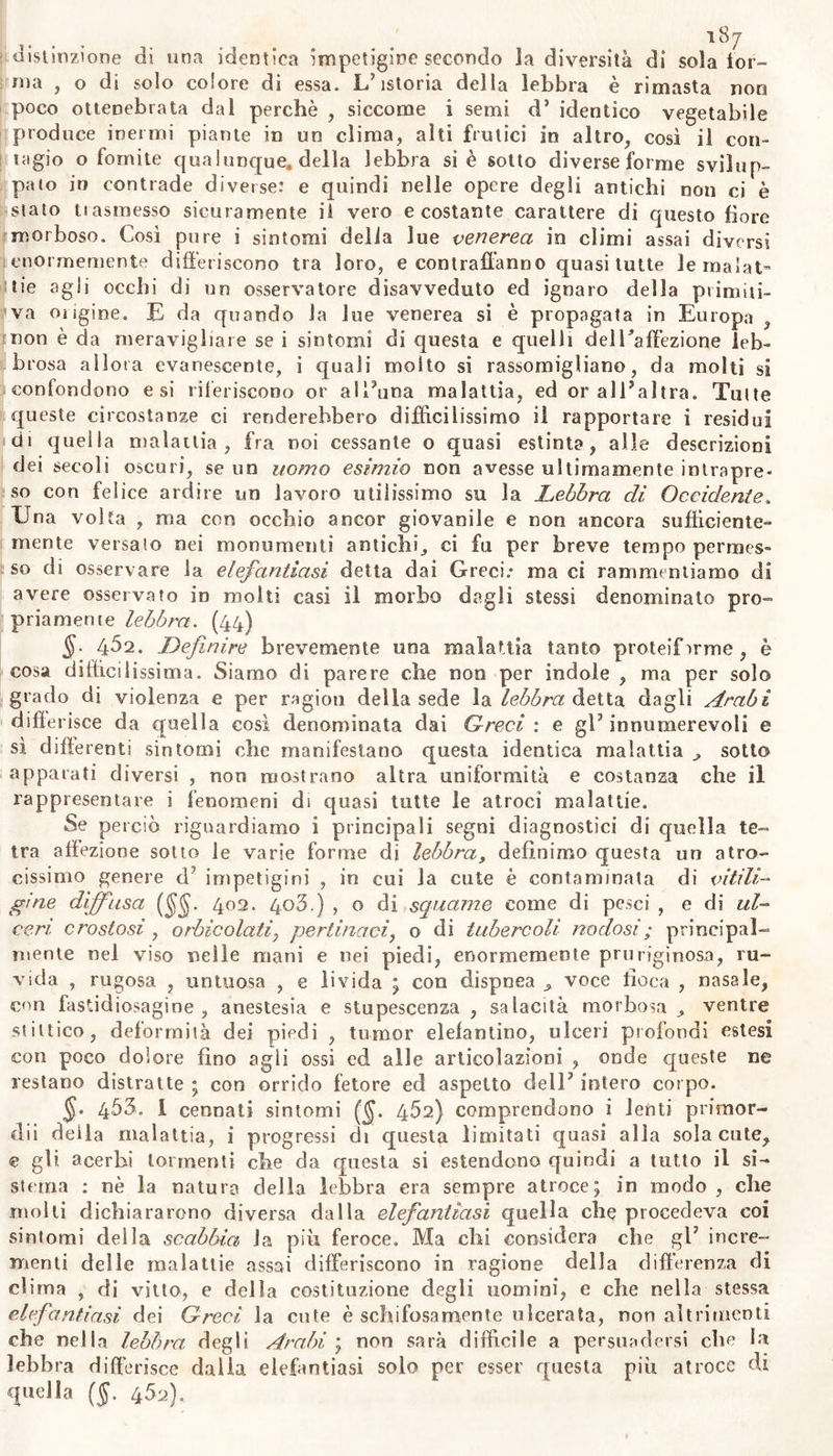 distinzione di una identica impetigine secondo la diversità di sola tor- ma , o di solo colore di essa. L’istoria della lebbra è rimasta non poco ottenebrata dal perchè , siccome i semi d’ identico vegetabile produce inermi piante in un clima, alti frutici in altro, così il con- tagio o fomite qualunque, della lebbra si è sotto diverse forme svilup- pato in contrade diverse: e quindi nelle opere degli antichi non ci è stato trasmesso sicuramente il vero ecostante carattere di questo fiore morboso. Così pure i sintomi delia lue venerea in climi assai diversi enormemente differiscono tra loro, e contraffanno quasi tutte le malat- tie agli occhi di un osservatore disavveduto ed ignaro della primiti- va ongine. E da quando la lue venerea si è propagata in Europa , non è da meravigliare se i sintomi di questa e quelli delTaffezione leb- brosa allora evanescente, i quali molto si rassomigliano, da molti si confondono e si riferiscono or alì’una malattia, ed or all’altra. Tutte queste circostanze ci renderebbero diffìcilissimo il rapportare i residui di quella malattia, fra noi cessante o quasi estinta, alle descrizioni dei secoli oscuri, se un uomo esimio non avesse ultimamente intrapre- so con felice ardire un lavoro utilissimo su la Lebbra di Occidente, Una volta , ma con occhio ancor giovanile e non ancora sufficiente- mente versato nei monumenti antichi, ci fu per breve tempo permes- so di osservare la elefantiasi detta dai Greci; ma ci rammentiamo di avere osservato in molti casi il morbo dagli stessi denominato pro- priamente lebbra. (44) §• 4^2. Definire brevemente una malattia tanto proteifirme , è cosa difficilissima. Siamo di parere che non per indole , ma per solo grado di violenza e per ragion della sede la lebbra detta dagli Arabi differisce da quella così denominata dai Greci: e gl’innumerevoli e sì differenti sintomi che manifestano questa identica malattia , sotto apparati diversi , non mostrano altra uniformità e costanza che il rappresentare i fenomeni di quasi tutte le atroci malattie. Se perciò riguardiamo i principali segni diagnostici di quella te- tra affezione sotto le varie forme di lebbra, defìnimo questa un atro- cissimo genere d' impetigini , in cui la cute è contaminata di vitili- gine diffusa (§§. 402. 403.) , o di squame come di pesci , e di ul- ceri’ crostosi , orbicolati^ pertinaci, o di tubercoli nodosi ; principal- mente nel viso nelle mani e nei piedi, enormemente pruriginosa, ru- vida , rugosa , untuosa , e livida ; con dispnea , voce fioca , nasale, con fastidiosagine , anestesia e stupescenza , salacità morbosa , ventre stiltico, deformità dei piedi , tumor elefantino, ulceri profondi estesi con poco dolore fino agli ossi ed alle articolazioni , onde queste ne restano distratte ; con orrido fetore ed aspetto dell’ intero corpo. §• 453. 1 cennati sintomi ($. 462) comprendono i lenti primor- dii deila malattia, i progressi di questa limitati quasi alla solacute, e gli acerbi tormenti che da questa si estendono quindi a tutto il si- stema : nè la natura della lebbra era sempre atroce; in modo , clic molli dichiararono diversa dalla elefantiasi quella elle procedeva coi sintomi della scabbia la più feroce. Ma chi considera che gl’ incre- menti delle malattie assai differiscono in ragione della differenza di clima , di vitto, e della costituzione degli uomini, e che nella stessa elefantìasi dei Greci la cute è schifosamente ulcerata, non altrimenti che nella lebbra degli. Arabi ; non sarà difficile a persuadersi che la lebbra differisce dalia elefantiasi solo per esser questa più atroce di