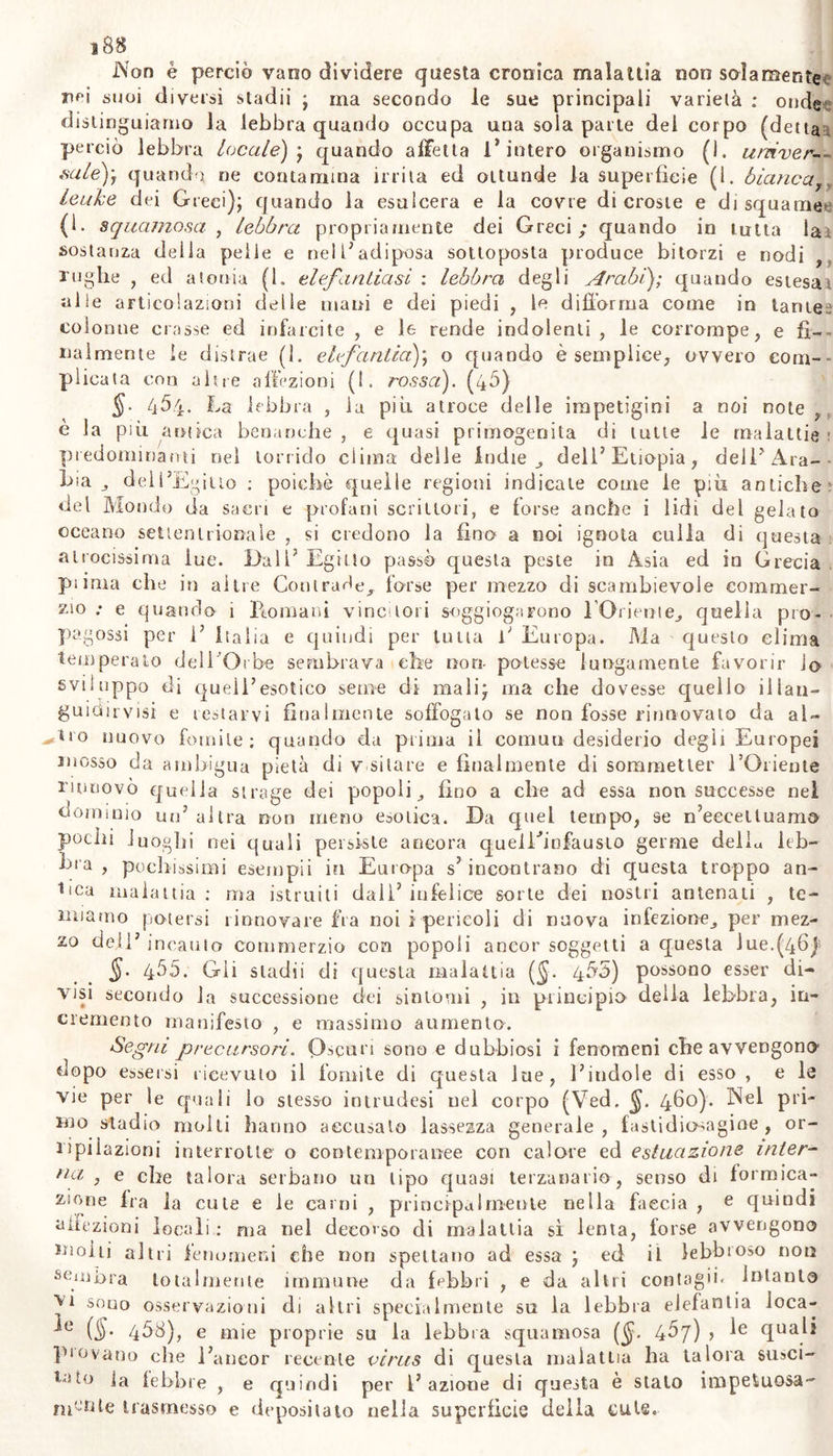 Non è perciò vano divìdere questa cronica malattia non solamente nH suoi diversi stadii ; ma secondo le sue principali varietà : onde: distinguiamo la lebbra quando occupa una sola parte dei corpo (detta perciò lebbra locale) ; quando affetta l’intero organismo (1. univer- sale)', quando ne contamina irrita ed ottunde la superfìcie (1. bianca, leuke dei Greci); quando la esulcera e la covre di croste e di squame (1. squamosa , lebbra propriamente dei Greci; quando in tutta la sostanza della pelle e nell’adiposa sottoposta produce bitorzi e nodi , rughe , ed atonia (1. elefantiasi : lebbra degli Arabi); quando estesat «Ile articolazioni delle mani e dei piedi , le diilorrna come in tante? colonne crasse ed infarcite , e le rende indolenti, le corrompe, e fi- nalmente le distrae (1. elefantia); o quando è semplice, ovvero com- plicala con altre affezioni (!. rossa). (45) 4^4- ha lebbra , la più atroce delle impetigini a noi note , è la più antica benanche , e quasi primogenita di tutte le malattie ; predominami nel torrido clima delle indie ^ dell’Etiopia, dell’Ara- bia j dell’Egitto : poiché quelle regioni indicate come le più antiche? del Mondo da sacri e profani scrittori, e forse anche i lidi del gelato oceano settentrionale , si credono la fino a noi ignota culla di questa atrocissima lue. Dall’ Egitto passò questa peste in Asia ed in Grecia pi ima che in altre Contrade^ forse per mezzo di scambievole commer- ci0 ; e quando i Promani vinctori soggiogarono l'Oriente., quella pio- pagossi per 1’ Italia e quindi per tutta P Europa. Ma questo clima temperato dell'Orbe sembrava che non- potesse lungamente favorir io sviluppo di queli’esotico seme di mali; ma che dovesse quello ilian- guiairvisi e testarvi finalmente soffogalo se non fosse rinnovato da al- ^tio nuovo fomite; quando da prima il cornuti desiderio degli Europei mosso da ambigua pietà di v sitare e finalmente di sommelier l’Oriente rinnovò quella strage dei popoli,, fino a che ad essa non successe nel dominio un’ altra non meno esotica. Da quel tempo, se n’eeceltuamo pochi luoghi nei quali persiste ancora queiPinfausto germe della leb- bra , pochissimi esempli in Europa s’ incontrano di questa troppo an- tica malattia : ma istruiti dall.’ infelice sorte dei nostri antenati , te- miamo potersi rinnovare fra noi i pericoli di nuova infezione^ per mez- zo dell’ incauto commerzio eoe popoli ancor soggetti a questa lue.(46)5 §• 455. Gli stadii di questa malattia (§. 455) possono esser di- visi secondo la successione dei sintomi , in principio- della lebbra, in- cremento manifesto , e massimo aumento. Segni precursori. Oscuri sono e dubbiosi i fenomeni che avvengono* dopo essersi ricevuto il fomite di questa lue, l’indole di esso , e le vie per le quali lo stesso intrudesi nel corpo (Ved. 460). Nel pri- mo stadio molti hanno accusato lassezza generale, fastidio~-agioe , or- ripilazioni interrotte o contemporanee con calore ed estuazione inter- na , e che talora serbano un tipo quasi terzanario, senso di formica- zione fra la cute e le carni , principalmente nella faccia , e quindi affezioni locali : ma nel decorso di malattia sì lenta, forse avvengono molti altri fenomeni che non spettano ad essa ; ed il lebbroso non sembra totalmente immune da Ebbri , e da altri contagii- Intanto vt sono osservazioni di altri specialmente su la lebbra elefantia loca- ]e (§• 458), e mie proprie su la lebbra squamosa ($. dua^ piovano che l’aneor recente virus di questa malattia ha talora susci- la febbre , e quindi per l’azione di questa è stato impetuosa- nb&amp;te trasmesso e depositato nella superficie della culs.