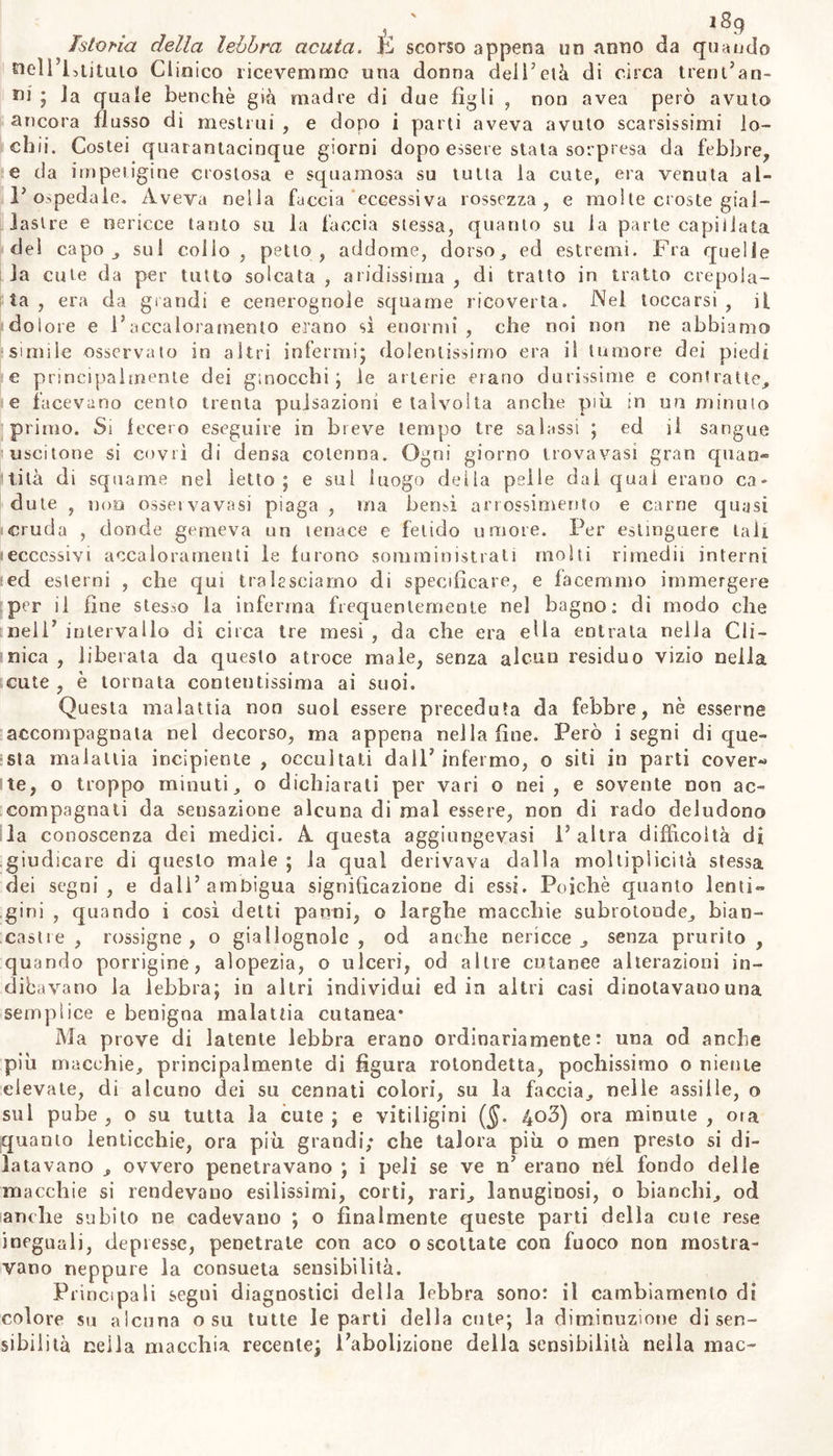 1S9 istoria della lebbra acuta. E scorso appena un anno da quando tteìì’Etjtuto Clinico ricevemmo una donna dell’età di circa trentan- ni ; Ja quale benché già madre di due figli , non avea però avuto ancora flusso di mestrui , e dopo i parti aveva avuto scarsissimi io- ehii. Costei quarantacinque giorni dopo essere stata sorpresa da febbre, e da impetigine crostosa e squamosa su tutta la cute, era venuta al- r ospedale. Aveva nella faccia eccessiva rossezza, e moi te croste gial- lastre e nericce tanto su la faccia stessa, quanto su la parte capillata dei capo , sul collo, petto, addome, dorso, ed estremi. Fra quelle la cute da per tutto solcata , aridissima , di tratto in tratto crepola- ta , era da grandi e cenerognole squame ricoverta. Nel toccarsi , il dolore e l’accaloramelo erano si enormi, che noi non ne abbiamo simile osservato in altri infermi* dolentissimo era il tumore dei piedi e principalmente dei ginocchi; le arterie erano durissime e contratte, e facevano cento trenta pulsazioni e talvolta anche più in un minulo primo. Si fecero eseguire in breve tempo tre salassi ; ed il sangue uscitone si covrì di densa cotenna. Ogni giorno trova vasi gran quan» tità di squame nel letto; e sul luogo delia pelle dai qual erano ca» dote , non ossei vavasi piaga , ma bensì arrossimento e carne quasi cruda , donde gemeva un tenace e fetido umore. Per estinguere tali eccessivi accalorameli le furono somministrati molti rimedii interni ed esterni , che qui tralasciamo di specificare, e facemmo immergere per il fine stesso la inferma frequentemente nel bagno: di modo che nell’ intervallo di circa tre mesi , da che era ella entrata nella Cli- nica , liberata da questo atroce male, senza alcun residuo vizio nella cute , è tornata contentissima ai suoi. Questa malattia non suol essere preceduta da febbre, nè esserne accompagnata nel decorso, ma appena nella fine. Però i segni di que- sta malattia incipiente , occultati dall’ infermo, o siti in parti cover- te, o troppo minuti, o dichiarati per vari o nei , e sovente non ac- compagnati da sensazione alcuna di mal essere, non di rado deludono la conoscenza dei medici. A questa aggiungevasi 1’ altra difficoltà di giudicare di questo male ; la qual derivava dalla moltiplicilà stessa dei segni, e dall’ambigua significazione di essi. Poiché quanto lenti- gini , quando i così detti panni, o larghe macchie subrotoude, bian- castre, rossigne, o giallognole, od anche nericce, senza prurito, quando porrigine, alopezia, o ulceri, od altre cutanee alterazioni in- diavano la lebbra; in altri individui ed in altri casi dinotavano una semplice e benigna malattia cutanea* Ma prove di latente lebbra erano ordinariamente: una od anche più macchie, principalmente di figura rotondetta, pochissimo o niente elevate, di alcuno dei su cennati colori, su la faccia, nelle a ssi ile, o sul pube , o su tutta la cute ; e vitiligini ($. 4o3) ora minute , ora quanto lenticchie, ora più grandi; che talora più o men presto si di- latavano , ovvero penetravano ; i peli se ve n’ erano nel fondo delle macchie si rendevano esilissimi, corti, rari, lanuginosi, o bianchi, od anche subito ne cadevauo ; o finalmente queste parti della cute rese ineguali, depresse, penetrate con aco o scottate con fuoco non mostra- vano neppure la consueta sensibilità. Principali segni diagnostici della lebbra sono: il cambiamento di colore su alcuna o su tutte le parti della cute; la diminuzione di sen- sibilità nella macchia recente; l’abolizione della sensibilità nella mac-