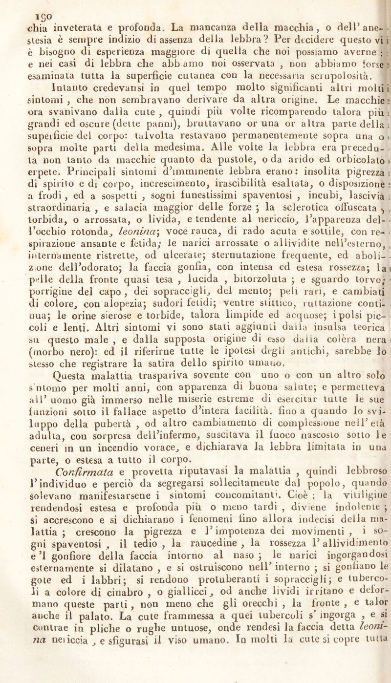 1S° «chia inveterata e profonda. La mancanza delia macchia, o dell* ane- stesia è sempre indizio di assenza della lebbra? Per decidere questo vi i è bisogno di esperienza maggiore di quella che noi possiamo averne : e nei casi di lebbra che abbaino noi osservata , non abbiamo torse esaminata tutta la superficie cutanea con la necessaria scrupolosità. Intanto credevansi in quel tempo molto significanti altri molli i sintomi, che non sembravano derivare da altra origine. Le macchie ? ora svanivano dalla cute , quindi più volte ricomparendo talora più : grandi ed oscure (dette panni), bruttavano cruna or altra parie della supeificie del corpo: talvolta restavano permanentemente sopra una o * sopra molte parti della medesima. Alle volte la lebbra era precedu- ta non tanto da macchie quanto da pustole, o da arido ed orbicolato > erpete. Principali sintomi d’imminente lebbra erano: insolita pigrezza! di spirilo e dr corpo, increscimenlo, irascibilità esaltata, o disposizione a frodi , ed a sospetti , sogni funestissimi spaventosi , incubi, lascivia straordinaria , e salacia maggior delle forze ; la sclerotica offuscata -, , torbida, o arrossata, o livida, e tendente al nericcio, l’apparenza del- l’occhio rotonda, leonina; voce rauca, di rado acuta e sottile, con re- spirazione ansante e fetida; le narici arrossate o allividite nell’esterno, internamente ristrette, od ulcerate; sternutazione frequente, ed aboli- zione dell’odorato; la faccia gonfia, con intensa ed estesa rossezza; la pelle della fronte quasi tesa , lucida , bitorzoluta ; e sguardo torvo; porrigine del capo, dei sopraccigli, del mento; peli rari, e cambiati di colore, con alopezia; sudori fetidi; ventre stittico, lattazione conti- nua; le orine sierose e torbide, talora limpide ed acquose; i polsi pic- coli e lenti. Altri sintomi vi sono stati aggiunti dalla insulsa teorica su questo male , e dalla supposta origine di esso dalia colèra nera (morbo nero): ed il riferirne tutte le ipotesi degli antichi, sarebbe lo stesso che registrare la satira dello spirito umano. Questa malattia traspariva sovente con uno o con un altro solo s'ntomo per molti anni, con apparenza di buona salute; e permetteva all’ uomo già immerso nelle miserie estreme di esercitar tutte le sue funzioni sotto il fallace aspetto d’intera facilità, fino a quando lo svi- luppo della pubertà , od altro cambiamento di complessione nell’eia adulta, con sorpresa dell’infermo, suscitava il fuoco nascosto sotto le ceneri in un incendio vorace, e dichiarava la lebbra limitata in una parte, o estesa a tutto il corpo. Confirmata e provetta riputavasi la malattìa , quindi lebbroso l’individuo e perciò da segregarsi sollecitamente dal popolo, quando solevano manifestarsene i sintomi concomitanti. Cioè : la vitiligine rendendosi estesa e profonda più o meno lardi , diviene indolerne ; si accrescono e si dichiarano i fenomeni fino allora indecisi della ma- lattia ; crescono la pigrezza e l’impotenza dei movimenti , i so- gni spaventosi , il tedio , la raucedine , la rossezza 1’ allividimento e’l gonfiore della faccia intorno al naso; le narici ingorgandosi esternamente si dilatano , e si ostruiscono nell' interno ; si gonfiano le gote ed i labbri; si rendono protuberanti i sopraccigli; e tuberco- li a colore di cinabro , o giallicci, od anche lividi irritano e defor- mano queste parli , non meno che gli orecchi , la fronte , e talor anche il palato. La cute frammessa a quei tubercoli s* ingorga , e si contrae in pliche o rughe untuose, onde rendesi la faccia detta leoni- na neiiccia , e sfigurasi il viso umano. In molti la cute si copre unta