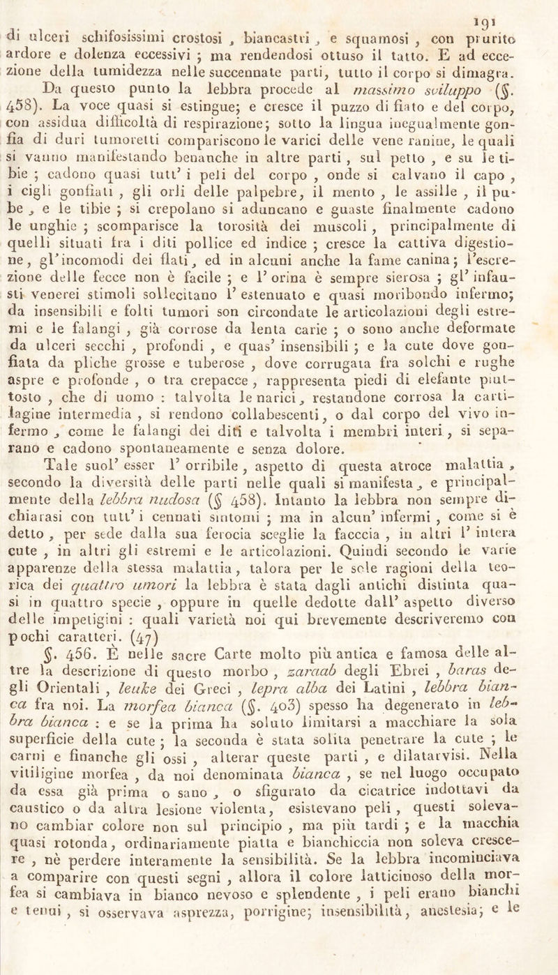 di ulceri schifosissimi crostosi , biancastri e squamosi , eoo pi urite- ardore e dolenza eccessivi ; ma rendendosi ottuso il latto. E ad ecce- zione della tumidezza nelle succennate parli, tutto il corpo si dimagra. Da questo punto la lebbra procede al massimo sviluppo (§. 458). La voce quasi si estingue; e cresce il puzzo di fiato e del corpo, con assidua difficoltà di respirazione; sotto la lingua inegualmente gon- fia di du ri tumoretti compariscono le varici delle vene ranine, le quali si vanno manifestando benanche in altre parti , sul petto , e su le ti- bie ; cadono quasi tuti7 i peli del corpo , onde si calvario il capo , i cigli gonfiali , gii orli delle palpebre, il mento , le assiìle , il pu* be e le tibie ; si crepolano si aduncano e guaste finalmente cadono le unghie ; scomparisce la torosità dei muscoli , principalmente di quelli situati fra i diti pollice ed indice ; cresce la cattiva digestio- ne, gE incomodi dei flati ed in alcuni anche la fame canina ; Eescre- zione delle fecce non è facile ; e 1’ orina è sempre sierosa ; gl7 infau- sti venerei stimoli sollecitano l7 estenuato e quasi moribondo infermo; da insensibili e folti tumori son circondate le articolazioni degli estre- mi e le falangi , già corrose da lenta carie ; o sono anche deformate da ulceri secchi , profondi , e quas7 insensibili ; e la cute dove gon- fiala da pliche grosse e tuberose , dove corrugata fra solchi e rughe aspre e profonde , o tra crepacce , rappresenta piedi di elefante piut- tosto , che di uomo : talvolta le narici., restandone corrosa la carti- lagine intermedia , si rendono collabescenti, o dal corpo del vivo in- fermo j come le falangi dei diti e talvolta i membri interi , si sepa- rano e cadono spontaneamente e senza dolore. Tale suol7 esser E orribile , aspetto di questa atroce malattia * secondo la diversità delle parti nelle quali si manifesta ,, e principal- mente della lebbra nudosa ($ 468), Intanto la lebbra non sempre di- chiarasi con tuti7 i cennati sintomi ; ma in alcun7 infermi , come si è detto , per sede dalla sua ferocia sceglie la facccia , in altri 1’ intera cute , in altri gli estremi e le articolazioni. Quindi secondo le varie apparenze delia stessa malattia, talora per le sole ragioni delia teo- rica dei quattro umori la lebbra è stata dagli antichi distinta qua- si in quattro specie , oppure in quelle dedotte dall7 aspetto diverso delle impetigini : quali varietà noi qui brevemente descriveremo con pochi caratteri. (47) §. 456. E nelle sacre Carte molto piu antica e famosa delle al- tre la descrizione di questo morbo , zaraab degli Ebrei , baras de- gli Orientali , leuke dei Greci , lepra alba dei Latini , lebbra bian- ca fra noi. La morfea bianca (§. 408) spesso ha degenerato in leb- bra bianca : e se la prima ha soluto limitarsi a macchiare la sola superficie della cute ; la seconda è stata solita penetrare la cute ; le carni e finanche gli ossi , alterar queste parti , e dilatarvisi. Nella vitiligine morfea , da noi denominata bianca , se nel luogo occupato da essa già prima o sano o sfigurato da cicatrice indottavi da caustico o da altra lesione violenta, esistevano peli, questi soleva- no cambiar colore non sui principio , ma più tardi ; e la macchia quasi rotonda, ordinariamente piatta e bianchiccia non soleva cresce- re , nò perdere interamente la sensibilità. Se la lebbra incominciava a comparire con questi segni , allora il colore latticinoso della mor- fea si cambiava in bianco nevoso e splendente , i peli erano bianchi e tenui, sì osservava asprezza, porrigine; insensibilità, anestesia; e le