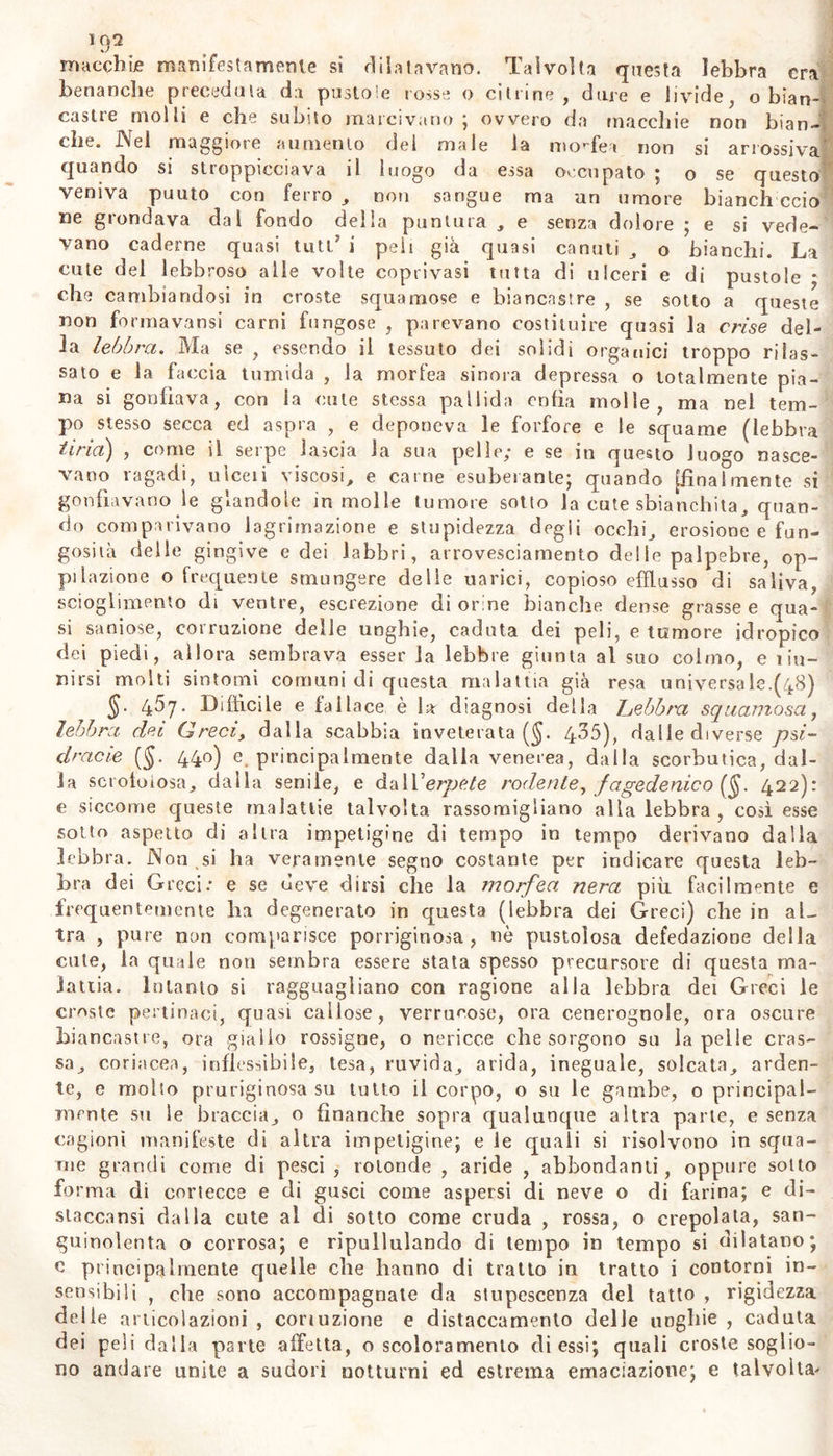 macchie manifestamente si dilatavano. Talvolta questa lebbra era benanche preceduta da pustole rosse o citrine, dare e livide, o bian- castre molli e che subito marcivano; ovvero da macchie non bian- che. Nei maggiore aumento del male la morfea non si arrossiva quando si sttoppicciava il luogo da essa occupato ; o se questo veniva puuto con ferro , non sangue ma un umore bianch ccio ne grondava dal fondo delia puntura , e senza dolore ; e si vede- vano cadérne quasi tuti' i peli già quasi canuti , o bianchi. La cute del lebbroso alle volte coprivasi tutta di ulceri e di pustole * che cambiandosi in croste squamose e biancastre , se sotto a queste non forma vansi carni fungose , parevano costituire quasi la cri se del- la lebbra. Ma se , essendo li tessuto dei solidi organici troppo rilas- sato e la faccia tumida , la morfea sinora depressa o totalmente pia- na si gonfiava, con la cute stessa pallida enfia molle, ma nel tem- po stesso secca ed aspra , e deponeva le forfore e le squame (lebbra tirici) , come il serpe lascia la sua pelle; e se in questo luogo nasce- vano ragadi, uìceii viscosi, e carne esuberante; quando [finalmente si gonfiavano le glandole in molle tumore sotto la cute sbianchita, quan- do comparivano lagrimazione e stupidezza degii occhi, erosione e fun- gosità delle gingive e dei labbri, arrovesciamento de! le palpebre, op- pi Unzione o frequente smungere delie uarici, copioso efflusso di saliva, scioglimento di ventre, escrezione di orine bianche dense grasse e qua- si saniose, corruzione delle unghie, caduta dei peli, e tumore idropico dei piedi, allora sembrava esser la lebbre giunta al suo colmo, e i in- dirsi molti sintomi comuni di questa malattia già resa universa le.(48) §■ 4^7- Diffìcile e fallace è la diagnosi della hebbrxt squamosa, lebbra dei Greci, dalla scabbia inveterata (§. 435), dalie diverse p$i- dracie (§. 440) e principalmente dalia venerea, dalla scorbutica, dal- la scroloiosa, dalla senile, e dalVerpete rodente, fagedenico (§. 422): e siccome queste malattie talvolta rassomigliano alla lebbra , così esse sotto aspetto di altra impetigine di tempo in tempo derivano dalla lebbra. Non ,si ha veramente segno costante per indicare questa leb- bra dei Greci: e se deve dirsi che la morfea nera più facilmente e frequentemente ha degenerato in questa (lebbra dei Greci) che in al- tra , pure non comparisce porriginosa , nò pustolosa defedazione della cute, la quale non sembra essere stata spesso precursore di questa ma- lattia. intanto si ragguagliano con ragione alla lebbra dei Greci le croste pertinaci, quasi callose, verrucose, ora cenerognole, ora oscure biancastre, ora giallo rossigne, o nericce che sorgono su la pelle cras- sa, coriacea, inflessibile, lesa, ruvida, arida, ineguale, solcata, arden- te, e molto pruriginosa su tutto il corpo, o su le gambe, o principal- mente su le braccia, o finanche sopra qualunque altra parte, e senza cagioni manifeste di altra impetigine; e le quali si risolvono in squa- me grandi come di pesci , rotonde , aride , abbondanti, oppure sotto forma di cortecce e di gusci come aspersi di neve o di farina; e di- staccami dalla cute al di sotto come cruda , rossa, o crepolata, san- guinolenta o corrosa; e ripullulando di tempo in tempo si dilatano; c principalmente quelle che hanno di tratto in tratto i contorni in- sensibili , che sono accompagnate da stupescenza del tatto , rigidezza delle articolazioni , conuzione e distaccamento delle unghie , caduta dei peli dalla parte affetta, o scoloramento di essi; quali croste soglio- no andare unite a sudori notturni ed estrema emaciazione; e talvolta-
