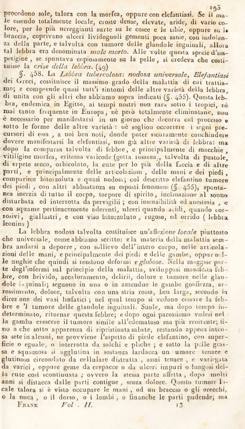 le essendo totalmente locale, croste dense, elevate, aride, di vario co- lore, per io più nereggianti surte su le cosce e le tibie, oppure su 1« braccia, coprivano ulceri lividognoli gementi poca sanie, con indolen- za della parte, e talvolta con tumore delle glandolo inguinali, allora tal lebbra era denominala male morto. Alle volte questa specie d’im- petigine , se spuntava copiosamente su la pelle , si credeva che costi- tuisse la crii,e della lebbra. (49) §. 458. La Lebbra tubercolosa: nodosa universale, Elefantiasi dei Greci, costituisce il massimo grado della malattia di cui trattia- mo; e comprende quasi lutt’i sintomi delle altre varietà delia lebbra, di unita con gii altri che abbiamo sopra indicati ($. 466). Questa leb- bra, endemica in Egitto, ai tempi nostri non rara sotto i tropici, nè mai tanto frequente in Europa, nè peto totalmente eliminatane, non è necessario per manifestarsi in un giorno che decorra coi processo t sotto le forme delle altre varietà : uè soglion occorrere i segni pre- cursori di essa , a noi ben noti, donde poter sicuramente conchiudere dovere manifestarsi la elefantiasi, non già altre va lieta di lebbra: ma dopo la comparsa talvolta di febbre, c principalmente di macchie, vitiligine morfea, eritema vaiicode (gotta rosacea,, talvolta di pustole, di erpete secco, orbicoiato, la cute per lo più della faccia e di altre parti, e principalmente delle articolazioni, delle mani e dei piedi, comparisce bitorzoluta e quasi nodosa; coi descritto elefantino tumore dei piedi , con altri abbastanza su esposti fenomeni (§. 455)* sponta- nea inerzia diluito ii corpo, torpore di spirilo, inclinazione al sonno disturbata ed interrotta da pervigilii ; con insensibilità ed anestesia , e con squame pertinacemente aderenti, ulceri quando addi, quando cor- rosivi, giallastri, e con viso bitorzoluto; rugoso, ed orrido ( lebbia leonina ) La lebbra nodosa talvolta costituisce un’affezione locale piuttosto che universale, come abbiamo scritto: eia materia della malattia sem- bra andarsi a deporre, con sollievo dell’intero corpo, nelle articola- zioni delle mani, e principalmente dei piedi e delle gambe, oppur-nel- le unghie che quindi si rendono deformi e globose. Nella maggior par- te degl’infermi sul principio della malattia, sviluppasi manife&amp;ta feb- bre, con brivido, accaloramento, delirii, dolore e tumore nelle glan- dolo inguinali; seguono in una o in ameudue le gambe gonfiezza, ar- rossimento, dolore, talvolta con una stria rossa, ben larga, secondo in direz one dei vasi linfatici ; nel qual tempo si vedono cessare la feb- bre e ’i tumore delle glandola inguinali. Suole, ma dopo tempo in- determinato, ritornar questa febbre; e dopo ogni parossismo vedasi nel- la gamba crescere il tumore simile all’edematoso ma più renitente; ti- no a che sotto apparenza di ripristinata salute, restando appena inten- sa sete in alcuni, ne provviene l’aspetto di piede elefantino, con super- ficie o eguale, o interrotta da solchi e pliche ; e sotto la pelle gras- sa e squamosa si agglutina in sostanza lardaeea un umore tenace « glutinoso circondato da cellulare distratta , assai tenace , e variegata da varici , oppure geme da crepacce o da ulceri impuri o fungosi del- ia cute così sconliuuata ; ovvero la stessa, parte affetta , dopo molti anni si distacca dalle parti contigue , senza dolore. Questo tumore lo- cale talora si è visto occupare le mani , od un braccio o gli orecchi, © la nuca , o il dorso, o i lombi , 0 finanche le parli pudende; ma Fjiank Eoi . IL 13