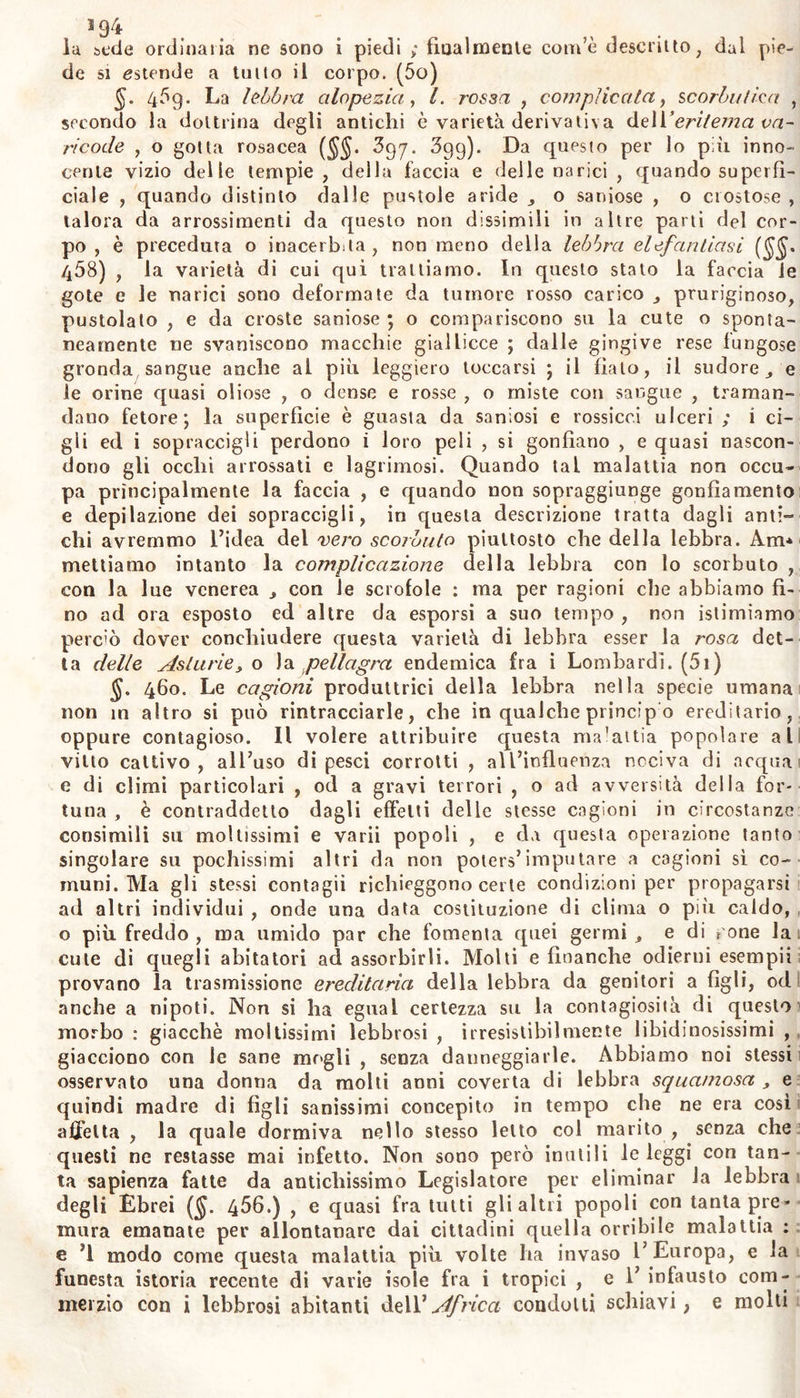 lu sede ordinaria ne sono i piedi ; finalmente com’e descritto, dai pie- de si estende a tutto il corpo. (5o) §. 4?g. La lebbra etiope zia, l. rossa , complicata ì scorbi//ieri , secondo la dottrina degli antichi è varietà derivativa de\Y eritema vn- ricode , o gotta rosacea (§§. 397. 3gg). Da questo per lo più inno- cente vizio delle tempie, della faccia e delle narici , quando superfi- ciale , quando distinto dalle pustole aride o saniose , o crostose , talora da arrossimenti da questo non dissimili in altre parti del cor- po , è preceduta o inacerbita, non meno della lebbra elefantiasi 468) , la varietà di cui qui trattiamo. In questo stato la farcia le gote e le narici sono deformate da tumore rosso carico pruriginoso, pustolato , e da croste saniose ; o compariscono su la cute o sponta- neamente ne svaniscono macchie giallicce ; dalle gingive rese fungose gronda sangue anche al più leggiero toccarsi ; il fiato, il sudore, e le orine quasi oliose , o dense e rosse , o miste con sangue , traman- dano fetore; la superficie è guasta da saniosi e rossicci ulceri ; i ci- gli ed i sopraccigli perdono i loro peli , si gonfiano , e quasi nascon- dono gli occhi arrossati e lagninosi. Quando tal malattia non occu- pa principalmente la faccia , e quando non sopraggiunge gonfiamento e depilazione dei sopraccigli, in questa descrizione tratta dagli anti- chi avremmo l’idea del vero scorbuto piuttosto che della lebbra. Am* mettiamo intanto la complicazione della lebbra con lo scorbuto , con la lue venerea , con le scrofole : ma per ragioni che abbiamo fi- no ad ora esposto ed altre da esporsi a suo tempo , non istimiamo perciò dover conchiudere questa varietà di lebbra esser la rosa det- ta delle Asturiey o la pellagra endemica fra i Lombardi. (5i) §. 460. Le cagioni produttrici della lebbra nella specie umana non in altro si può rintracciarle, che in qualche princip o ereditario, oppure contagioso. Il volere attribuire questa ma’attia popolare al vitto cattivo , all’uso di pesci corrotti , aU’influenza nociva di acqua e di climi particolari , od a gravi terrori , o ad avversità della for- tuna , è contraddetto dagli effetti delle stesse cagioni in circostanze consimili su moltissimi e varii popoli , e da questa operazione tanto singolare su pochissimi altri da non poters’imputare a cagioni sì co- muni. Ma gli stessi contagii richieggono certe condizioni per propagarsi ad altri individui , onde una data costituzione di clima o più caldo, o più freddo, ma umido par che fomenta quei germi, e di rone la cute di quegli abitatori ad assorbirli. Molti e finanche odierni esempii provano la trasmissione ereditaria della lebbra da genitori a figli, od anche a nipoti. Non si ha egual certezza su la contagiosità di questo morbo : giacché moltissimi lebbrosi , irresistibilmente libidinosissimi , giacciono con le sane mogli , senza danneggiarle. Abbiamo noi stessi osservato una donna da molti anni coverta di lebbra squamosa , e quindi madre di figli sanissimi concepito in tempo che ne era cosi affetta , la quale dormiva nello stesso letto col marito , senza che questi ne restasse mai infetto. Non sono però inutili le leggi con tan- ta sapienza fatte da antichissimo Legislatore per eliminar la lebbra degli Ebrei (§. 456.) , e quasi fra tutti gli altri popoli con tanta pre- mura emanate per allontanare dai cittadini quella orribile malattia ; e ’l modo come questa malattia più volte ha invaso l’Europa, e la funesta istoria recente di varie isole fra i tropici , e 1’ infausto com- merzio con i lebbrosi abitanti delVAfrica condoni schiavi, e molti