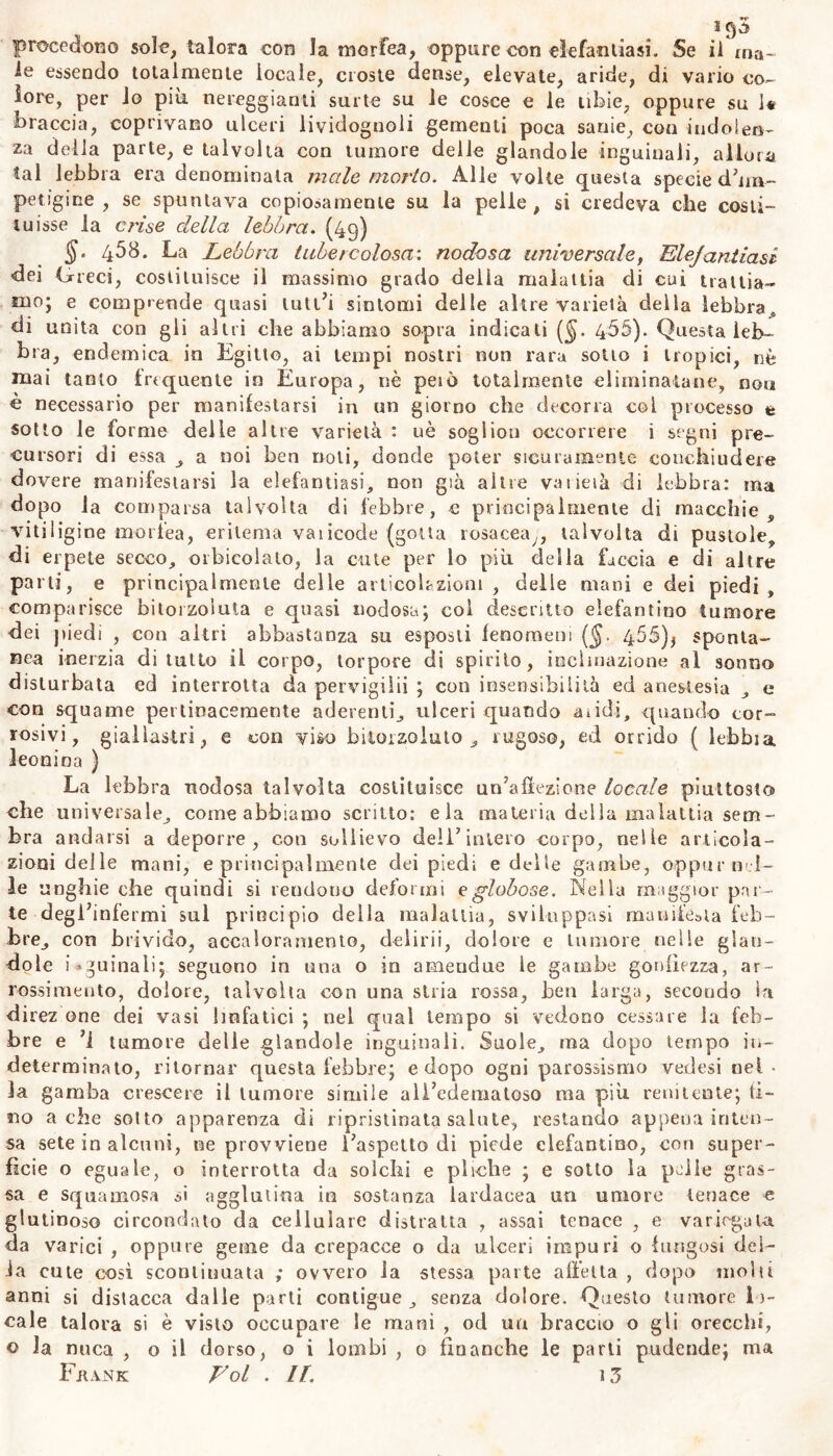 le essendo totalmente locale, croste dense, elevate, aride, di vario co- lore, per io più nereggianti surte su le cosce e le tibie, oppure su 1« braccia, coprivano ulceri lividognoli gementi poca sanie, con indolen- za della parte, e talvolta con tumore delle glandolo inguinali, allora tal lebbra era denominala male morto. Alle volte questa specie d’im- petigine , se spuntava copiosamente su la pelle , si credeva che costi- tuisse la crii,e della lebbra. (49) §. 458. La Lebbra tubercolosa: nodosa universale, Elefantiasi dei Greci, costituisce il massimo grado della malattia di cui trattia- mo; e comprende quasi lutt’i sintomi delle altre varietà delia lebbra, di unita con gii altri che abbiamo sopra indicati ($. 466). Questa leb- bra, endemica in Egitto, ai tempi nostri non rara sotto i tropici, nè mai tanto frequente in Europa, nè peto totalmente eliminatane, non è necessario per manifestarsi in un giorno che decorra coi processo t sotto le forme delle altre varietà : uè soglion occorrere i segni pre- cursori di essa , a noi ben noti, donde poter sicuramente conchiudere dovere manifestarsi la elefantiasi, non già altre va lieta di lebbra: ma dopo la comparsa talvolta di febbre, c principalmente di macchie, vitiligine morfea, eritema vaiicode (gotta rosacea,, talvolta di pustole, di erpete secco, orbicoiato, la cute per lo più della faccia e di altre parti, e principalmente delle articolazioni, delle mani e dei piedi, comparisce bitorzoluta e quasi nodosa; coi descritto elefantino tumore dei piedi , con altri abbastanza su esposti fenomeni (§. 455)* sponta- nea inerzia diluito ii corpo, torpore di spirilo, inclinazione al sonno disturbata ed interrotta da pervigilii ; con insensibilità ed anestesia , e con squame pertinacemente aderenti, ulceri quando addi, quando cor- rosivi, giallastri, e con viso bitorzoluto; rugoso, ed orrido ( lebbia leonina ) La lebbra nodosa talvolta costituisce un’affezione locale piuttosto che universale, come abbiamo scritto: eia materia della malattia sem- bra andarsi a deporre, con sollievo dell’intero corpo, nelle articola- zioni delle mani, e principalmente dei piedi e delle gambe, oppur-nel- le unghie che quindi si rendono deformi e globose. Nella maggior par- te degl’infermi sul principio della malattia, sviluppasi manife&ta feb- bre, con brivido, accaloramento, delirii, dolore e tumore nelle glan- dolo inguinali; seguono in una o in ameudue le gambe gonfiezza, ar- rossimento, dolore, talvolta con una stria rossa, ben larga, secondo in direz one dei vasi linfatici ; nel qual tempo si vedono cessare la feb- bre e ’i tumore delle glandola inguinali. Suole, ma dopo tempo in- determinato, ritornar questa febbre; e dopo ogni parossismo vedasi nel- la gamba crescere il tumore simile all’edematoso ma più renitente; ti- no a che sotto apparenza di ripristinata salute, restando appena inten- sa sete in alcuni, ne provviene l’aspetto di piede elefantino, con super- ficie o eguale, o interrotta da solchi e pliche ; e sotto la pelle gras- sa e squamosa si agglutina in sostanza lardaeea un umore tenace « glutinoso circondato da cellulare distratta , assai tenace , e variegata da varici , oppure geme da crepacce o da ulceri impuri o fungosi del- ia cute così sconliuuata ; ovvero la stessa, parte affetta , dopo molti anni si distacca dalle parti contigue , senza dolore. Questo tumore lo- cale talora si è visto occupare le mani , od un braccio o gli orecchi, © la nuca , o il dorso, o i lombi , 0 finanche le parli pudende; ma Fjiank Eoi . IL 13