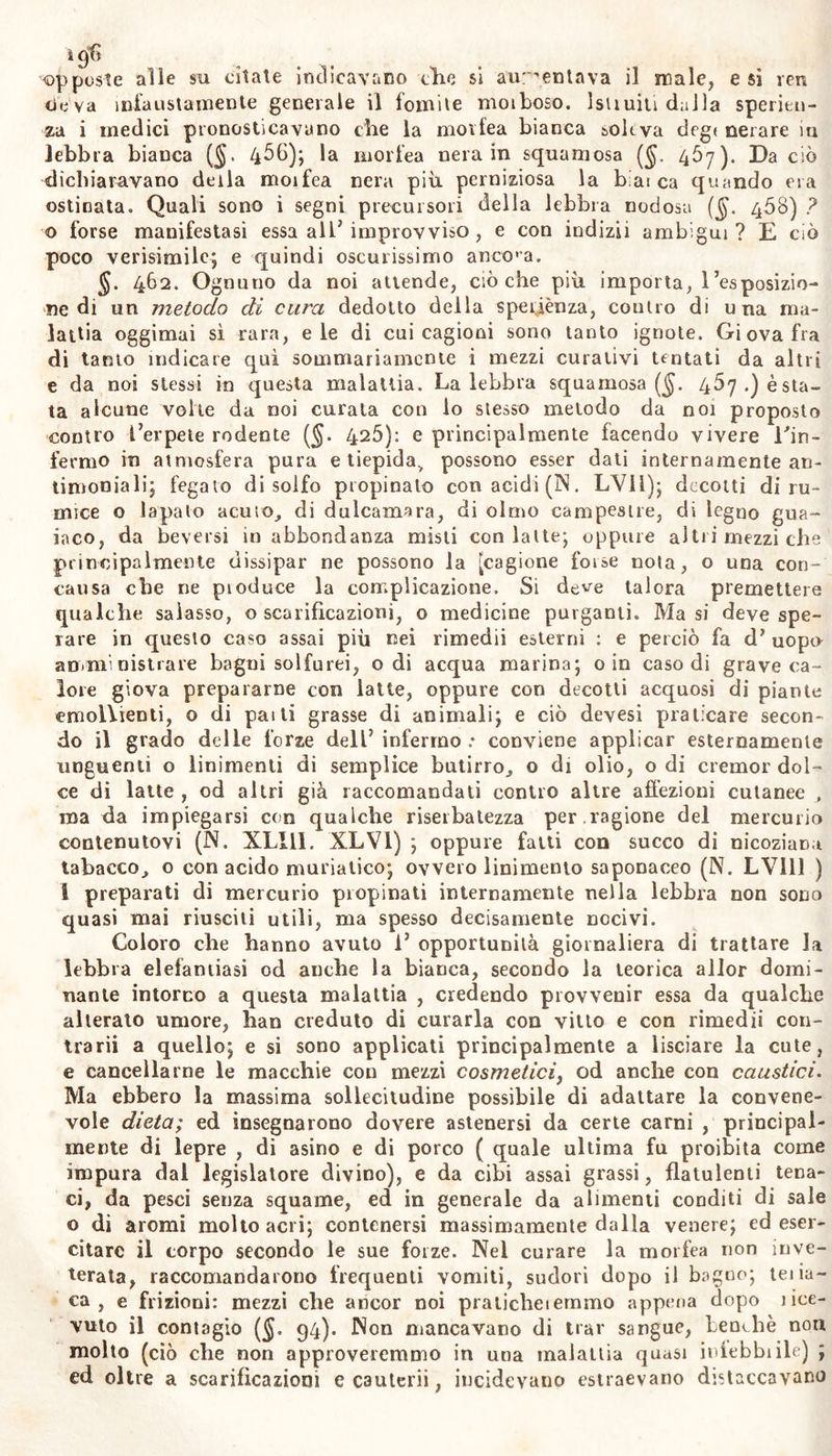 opposte alle su citate indicavano che si aumentava il male, e sì yen ciò va infaustamente generale il fomite moiboso. lsiiuiti dalla speritn- za i medici pronosticavano che la movfea bianca soleva degt nerare m lebbra bianca (§. 4^0); la morfea nera in squamosa (§. 457). Da ciò dichiaravano della moifea nera più perniziosa la b;ai ca quando era ostinata. Quali sono i segni precursori della lebbra nodosa ($. 408) ? © forse manifestasi essa all’ improvviso , e con indizii ambigui? E ciò poco verisimile; e quindi oscurissimo ancona. 462. Ognuno da noi attende, cièche più importa, l’esposizio- ne di un metodo di cura dedotto della speiiènza, contro di una ma- lattia oggimai sì rara, eie di cui cagioni sono tanto ignote. Giova fra di tanto indicare qui sommariamente i mezzi curativi tentati da altri e da noi stessi in questa malattia. Laiebbra squamosa ($. 467.) osta- ta alcune volte da noi curata con lo stesso metodo da noi proposto contro l’erpete rodente (§. 426): e principalmente facendo vivere l'in- fermo in atmosfera pura e tiepida&gt; possono esser dati internamente an- timoniali; fegato di solfo propinato con acidi (IN. LYll); decotti di ru- mice o lapalo acuto, di dulcamara, di olmo campestre, di legno gua- iaco, da beversi in abbondanza misti con latte; oppure altii mezzi che principalmente dissipar ne possono la [cagione forse nota, o una con- cansa che ne pioduce la complicazione. Si deve talora premettere qualche salasso, o scarificazioni, o medicine purganti. Ma si deve spe- rare in questo caso assai più nei rimedii esterni : e perciò fa d’ uopu amministrare bagni solferei, odi acqua marina; o in caso di grave ca- lore giova prepararne con latte, oppure con decotti acquosi di piante emollienti, o di pai ti grasse di animali; e ciò devesi praticare secon- do il grado delle forze dell5 infermo .• conviene applicar esternamente unguenti o linimenti di semplice butirro, o di olio, o di cremor dol- ce di latte , od altri già raccomandati contro altre affezioni cutanee , ma da impiegarsi con qualche riserbalezza per .ragione del mercurio contenutovi (N. XLI11. XLV1) ; oppure fatti con succo di nicoziana tabacco, o con acido muriatico; ovvero linimento saponaceo (N. LV111 ) I preparati di mercurio pi opinali internamente nella lebbra non sono quasi mai riusciti utili, ma spesso decisamente nocivi. Coloro che hanno avuto i’ opportunità giornaliera di trattare la lebbra elefantiasi od anche la bianca, secondo la teorica allor domi- nante intorno a questa malattia , credendo provvenir essa da qualche alterato umore, han creduto di curarla con vitto e con rimedii con- trarii a quello; e si sono applicati principalmente a lisciare la cute, e cancellarne le macchie con mezzi cosmetici, od anche con caustici. Ma ebbero la massima sollecitudine possibile di adattare la convene- vole dieta; ed insegnarono dovere astenersi da certe carni , principal- mente di lepre , di asino e di porco ( quale ultima fu proibita come impura dal legislatore divino), e da cibi assai grassi, flatulenti tena- ci, da pesci senza squame, ed in generale da alimenti conditi di sale o dì aromi molto acri; contenersi massimamente dalla venere; ed eser- citare il corpo secondo le sue forze. Nel curare la morfea non inve- terata, raccomandarono frequenti vomiti, sudori dopo il bagno; teiia- ca , e frizioni: mezzi che ancor noi pralicheiernmo appena dopo i be- vuto il contagio (§. 94). Non mancavano di trar sangue, benché non molto (ciò che non approveremmo in una malattia quasi iniebbiile) ; ed oltre a scarificazioni e cauterii, incidevano estraevano distaccavano