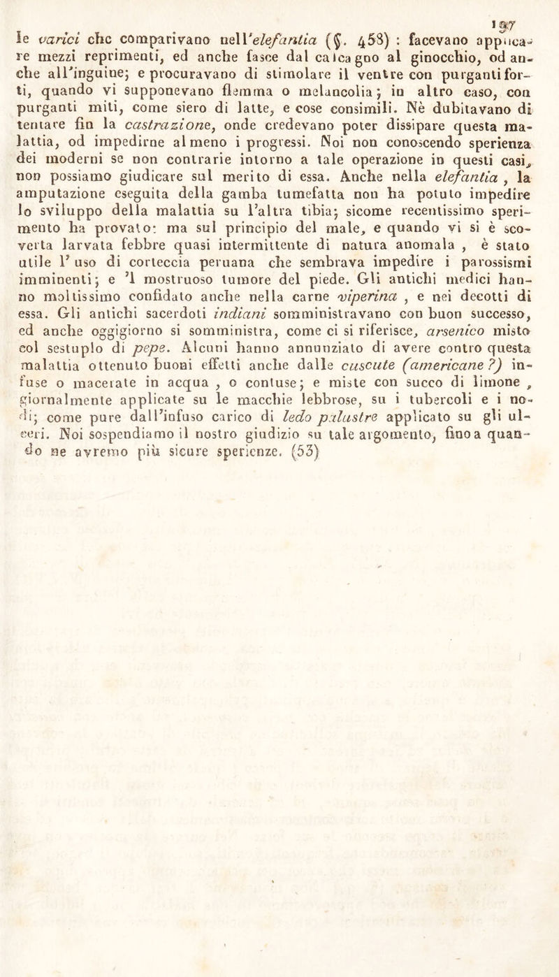 igjjr le varici che comparivano \ie\Y elefanti a (§. 4 5S) : facevano applica- re mezzi reprimenti, ed anche fasce dal calcagno al ginocchio, od an- che all'inguine; e procuravano di stimolare il ventre con purganti for- ti, quando vi supponevano flemma o meluncolia ; in altro caso, con purganti miti, come siero di latte, e cose consimili. Nè dubitavano di tentare fin la castrazione, onde credevano poter dissipare questa ma- lattia, od impedirne almeno i progressi. Noi non conoscendo sperienza dei moderni se non contrarie intorno a tale operazione in questi casi., non possiamo giudicare sul merito di essa. Anche nella elefantia , la amputazione eseguita della gamba tumefatta noti ha potuto impedire lo sviluppo della malattia su l’altra tibia; sicome recentissimo speri- mento ha provato: ma sul principio del male, e quando vi si è sco- verta larvata febbre quasi intermittente di natura anomala , è stato utile 1’ uso di corteccia peruana che sembrava impedire i parossismi imminenti; e ’l mostruoso tumore del piede. Gli antichi medici han- no mollissimo confidato anche nella carne 'viperina , e nei decotti di essa. Gli antichi sacerdoti indiani somministravano con buon successo, ed anche oggigiorno si somministra, come ci si riferisce, arsenico misto col sestuplo di pepe. Alcuni hanno annunziato di avere contro questa malattia ottenuto buoni effetti anche dalle cuscute (americane ?) in- fuse o macerate in acqua , o contuse; e miste con succo di limone , giornalmente applicate su le macchie lebbrose, su i tubercoli e i no- di; come pure dall’infuso carico di ledo palustre applicato su gli ul- ceri. Noi sospendiamo il nostro giudizio su tale argomento, finca quan- do ne avremo più sicure sperienze. (53)