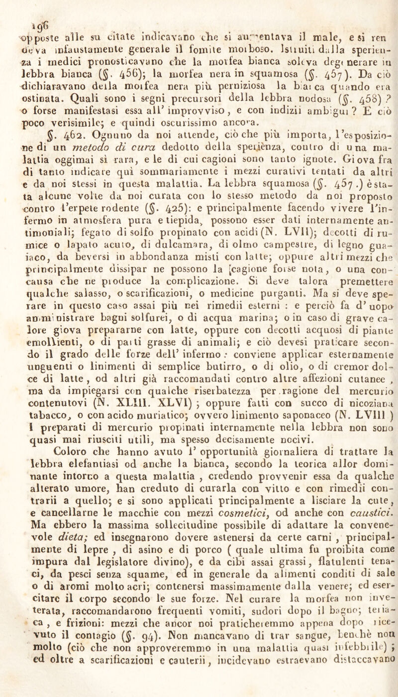 opposte alle su citate indicavano che si aumentava il male, e sì yen ciò va infaustamente generale il fomite moiboso. lsiiuiti dalla speritn- za i medici pronosticavano che la movfea bianca soleva degt nerare m lebbra bianca (§. 4^0); la morfea nera in squamosa (§. 457). Da ciò dichiaravano della moifea nera più perniziosa la b;ai ca quando era ostinata. Quali sono i segni precursori della lebbra nodosa ($. 408) ? © forse manifestasi essa all’ improvviso , e con indizii ambigui? E ciò poco verisimile; e quindi oscurissimo ancona. 462. Ognuno da noi attende, cièche più importa, l’esposizio- ne di un metodo di cura dedotto della speiiènza, contro di una ma- lattia oggimai sì rara, eie di cui cagioni sono tanto ignote. Giova fra di tanto indicare qui sommariamente i mezzi curativi tentati da altri e da noi stessi in questa malattia. Laiebbra squamosa ($. 467.) osta- ta alcune volte da noi curata con lo stesso metodo da noi proposto contro l’erpete rodente (§. 426): e principalmente facendo vivere l'in- fermo in atmosfera pura e tiepida> possono esser dati internamente an- timoniali; fegato di solfo propinato con acidi (IN. LYll); decotti di ru- mice o lapalo acuto, di dulcamara, di olmo campestre, di legno gua- iaco, da beversi in abbondanza misti con latte; oppure altii mezzi che principalmente dissipar ne possono la [cagione forse nota, o una con- cansa che ne pioduce la complicazione. Si deve talora premettere qualche salasso, o scarificazioni, o medicine purganti. Ma si deve spe- rare in questo caso assai più nei rimedii esterni : e perciò fa d’ uopu amministrare bagni solferei, odi acqua marina; o in caso di grave ca- lore giova prepararne con latte, oppure con decotti acquosi di piante emollienti, o di pai ti grasse di animali; e ciò devesi praticare secon- do il grado delle forze dell5 infermo .• conviene applicar esternamente unguenti o linimenti di semplice butirro, o di olio, o di cremor dol- ce di latte , od altri già raccomandati contro altre affezioni cutanee , ma da impiegarsi con qualche riserbalezza per .ragione del mercurio contenutovi (N. XLI11. XLV1) ; oppure fatti con succo di nicoziana tabacco, o con acido muriatico; ovvero linimento saponaceo (N. LV111 ) I preparati di mercurio pi opinali internamente nella lebbra non sono quasi mai riusciti utili, ma spesso decisamente nocivi. Coloro che hanno avuto i’ opportunità giornaliera di trattare la lebbra elefantiasi od anche la bianca, secondo la teorica allor domi- nante intorno a questa malattia , credendo provvenir essa da qualche alterato umore, han creduto di curarla con vitto e con rimedii con- trarii a quello; e si sono applicati principalmente a lisciare la cute, e cancellarne le macchie con mezzi cosmetici, od anche con caustici. Ma ebbero la massima sollecitudine possibile di adattare la convene- vole dieta; ed insegnarono dovere astenersi da certe carni , principal- mente di lepre , di asino e di porco ( quale ultima fu proibita come impura dal legislatore divino), e da cibi assai grassi, flatulenti tena- ci, da pesci senza squame, ed in generale da alimenti conditi di sale o dì aromi molto acri; contenersi massimamente dalla venere; ed eser- citare il corpo secondo le sue forze. Nel curare la morfea non inve- terata, raccomandarono frequenti vomiti, sudori dopo il bagno; teiia- ca , e frizioni: mezzi che ancor noi pralicheiernmo appena dopo i be- vuto il contagio (§. 94). Non mancavano di trar sangue, benché non molto (ciò che non approveremmo in una malattia quasi iniebbiile) ; ed oltre a scarificazioni e cauterii, incidevano estraevano distaccavano