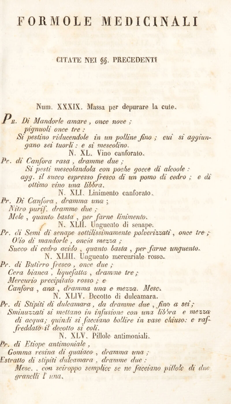 FOR MOLE MEDICINALI CITATE NEI §5- PRECEDENTI Num„ XXXIX, Massa per depurare ia cute. Pn Di Mandorle amare, once nove ; piglinoli once tre : Si pestino riducendole in un polline fino ; cui si aggiun- gano sei tuorli : e si mescolino, N. XL. Vino canforato. De. di Canfora rasa , dramme due ; Si pesti mescolandola con poche gocce di alcoole : agg. il succo espresso fresco di un pomo di cedro ; e di- ottimo vino una libbra. N. XLL Linimento canforato, Pr. Di Canfora, dramma una ; Nitro purif. dramme due ; Mele , quanto basta , per farne linimento. N. XLII. Unguento di senape, Pr. di Semi di senape sottilissimamente polverizzati , once tre ; Olio di mandorle , oncia mezza ; Succo di cedro acido , quanto basta , per farne unguento. N. XLIIL Unguento mercuriale rosso, Pr. di Butirro fresco , once due ; Cera bianca , liquefatta , dramme tre ; Mercurio precipitato rosso ; e Canfora , ana , dramma una e mezza. Mese. N. XL1V. Decotto di dulcamara. Pr. di Stipiti di dulcamara, da dramme due , fin 0 a sei ; Sminuzzati si mettano in infusione con una libbra e mezza di acqua; quindi si facciano bollire in case chiuso: e raf freddalo il decotto si coli. N. XLV. Pillole antimoniali. Pr. eli Etiope antimoniale , Gomma resina di guaiava , dramma una ; Estratto di stipiti dulcamara , dramme due : Mese. , con sciroppo semplice se nc facciano pillole di due granelli l una.