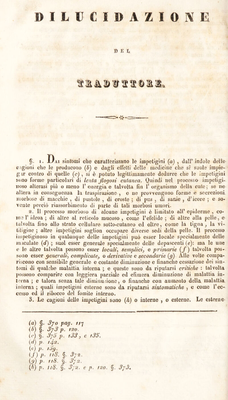 DILUCIDAZIONE ©Et %r ♦ <qr=-—- §. ì. Uai sintomi che caratterizzano le impetigini (a) , dall’ indole delle cagioni che le producono (b) e dagli effetti delle medicine clic si suole impie- g ir contro di quelle (c) , si è potuto legittimamente dedurre che le impetigini sono forme particolari di lenta jlogosi cutanea. Quindi nel processo impetigi- noso alterasi più o meno 1’ energia e talvolta fin 1’ organismo della cute ; se ne altera in conseguenza la traspirazione , c ne provvengono forme e secrezioni morbose di macchie , di pustole , di croste ; di pus , di sanie , d’icore ; e so- vente perciò riassorbimento di parte di tali morbosi umori. 2. Il processo morboso di alcune impetigini è limitato all’ epidemie , co- rne 1’ idroa ; di altre al reticolo mucoso , come l’efelide ; di altre alla pelle, e talvolta lino allo strato cellulare sotto-cutaneo ed oltre, come la tigna „ la vi- tiligine ; altre impetigini soglion occupare diverse sedi della pelle. Il processo impetiginoso in qualunque delle impetigini può esser locale specialmente delle maculate (d) ; suol esser generale specialmente delle depascenti (e): ma le une e le altre talvolta possono esser locali, semplici, e primarie (/) talvolta pos- sono esser generalicomplicate^ o derivative e secondarie (g) Alle volte compa- riscono con sensibile generale e costante diminuzione e finanche cessazione dei sin- tomi di qualche malattia interna ; e queste souo da riputarsi critiche : talvolta possono comparire con leggiera parziale ed efìmera diminuzione di malattia in- terna ; e talora senza tale diminuzione, o finanche con aumento della malattia interna ; quali impetigini esterne sono da riputarsi sintomatiche , e come l’ec- cesso ed il ribocco del fomite interno. 3. Le cagioni delle impetigini sono (h) o interne , o esterne. Le esterne* (a) <5- S/o paq. un (b) §. 3/3 p. 120. (e) §. 3/5 p. i33, e i35. \d) p. 142. (e) p. i5g. U) V• ”8- §• 3/2. (3) P- 8- §• 3/2. (lì) p. 118. §. 3/2. e p. i2o. §. 3/3«