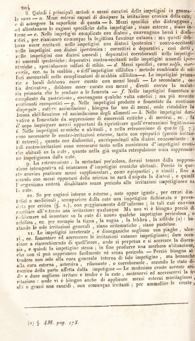 2oi 8. Quindi i principati melodi e mezzi curativi delle impetigini in genera- la sono a. Mezzi esterni capaci di dissipare la irritazione cronica della cute; c di astergere la superficie di questa — h. Mezzi specifici che distruggono , oi allontanano le cagioni specifiche della impetigine , siano esterne siano in- ; Txr ri • t* ‘ A \ ^ fac ì pntivPiKrnnn lìpnsi 1 rliaPn., j2rne c. Nelle irnpetig’ni complicate con diatesi , convengono bensì i dialo» . - • i „ 1^ f’m-.'r irtno nnfAiiPì • mi rlah- r;tìci per rianimare comunque la legittima funzione cutanea : ma questi deb- bono ?esser eccitanti nelle impetigini con diatesi ipostenica : contro-eccitanti nolle impetigini con diatesi iperstenica : correttivi o depurativi , così detti , nelle impetigini con diatesi umorali ; depurativi corroboranti nelle impetigi- ni umorali iposteniche : depurativi contro-eccitanti nelle impetigini umorali iper- soniche specialmente solfuri di stibio. — cl Mezzi specifici, come solfo, mer- curio ecc. su la scabbia , o bell’impetigine sifilidica : metodo combinato di sol- furi mercuriali nelle complicazioni di scabbia sifìlidica- e. Le impetigini, prima- rie e locali debbono esser curate con mezzi locali — Le secondarie , os- „;a primaria che le produce o le fomenta — /. Nelle impetigini fomentate o complicate da gastricismo , convengono qualche volta emetici ; ma piu sovente continuati eccepitici -g. Nelle impetigini prodotte o fomentate da continue dispepsìe cattivo assimilazioni , bisogna far uso di mezzi, onde ristabilire la buona eliilideazione ed assimilazione degli alimenti — h. Nelle impetigini deri- vative o fomentate da soppressione di emorroidi critiche , ai mestrui , ec. ; fa d’ uopo impiegare mezzi opportuni da ripristinare quell evacuazioni legittime— 9 Nelle impetigini croniche o abituali , e nella retrocessione di queste (§. 7.) ;ono necessarie le contro-irritazioni esterne, tanto con epispatici (perciò irritan- ti esterni) quanto con diaforetici, corrispondenti alla diatesi concomitante : e i -li contro-irritazioni sono necessarie tanto nella coesistenza a impetigini croni- che abituali su la cute , quanto nella già seguita retropulsione ossia soppressio- ne impetiginosa dalla cute derivative, debbono esser-curate con mezzi , diretti contro la malat- tia UUtC. . - „ Qi La retrocessione , la metastasi pericolosa, devesi temere dalla soppres- - ed istantanea d’impetigini croniche abituali. Percio in que- *i: fino à pione intempestiva j—o—- . ... -j- sto convien praticare mezzi supplimentan , come epispastici , e simili , ciaodo con mezzi opportuni della scienza ne sara dssipata la diatesi , e quinai V organismo resterà disabituato senza pericolo alle .rntazmm .mpet.gmose su J* O 1 1 f* i lf f* J- *1* IO Se per cagioni interne 0 esterne , note oppur ignote , per errori die- tetici 0 medicinali, scomparisce dalla cute una impetigine dichiarata o preve- Il.U per critica (§. 2.),'con peggioramento dell’infermo ; m tali casi convien fisntare all’esterno una irritazione qualunque Ma non vi e bisogno, percio di richiamare od innestare su la cute di nuovo qualche impetigine pericolosa , 0 «lobiPosa , ec. per esempio la tigna , la rogna , la lebbra , la su j e (a) . a- * landò le sole irritazioni generali , siano entematiche , siano pustolose. 11. Le impetigini inveterate , e disorganiche sogliono con piaghe , ulce* ri ec. fomentare ed accrescere le irritazioni cutanee impetiginose; dare occa- sione a riassorbimento di quell’icore, onde si perpetua e si accresce la discra- sia, e quindi la impetigine stessa ; in fine produrre una morbosa atei , rhe non si può sopprimere facilmente ne senza pencolo. — Percio bisogn al mdere nonPsolo alla cura generale interna di tale impetigine , ma benanche laniere no agtersiva5 rilassante , o corroborante , secondo lo stato di» ramicrdenaerpart; Sa dalla - Le medesime croste sovente aH- de e dure sogliono irritare e tender e la cute , sostenervi ed accrescervi la ir- “Sivi è bisogno anche d, applicare mezzi eslern, muedagmom , olii o grassi non rancidi , non comunque irritanti , per amm («) §• 438. pag. jjS.