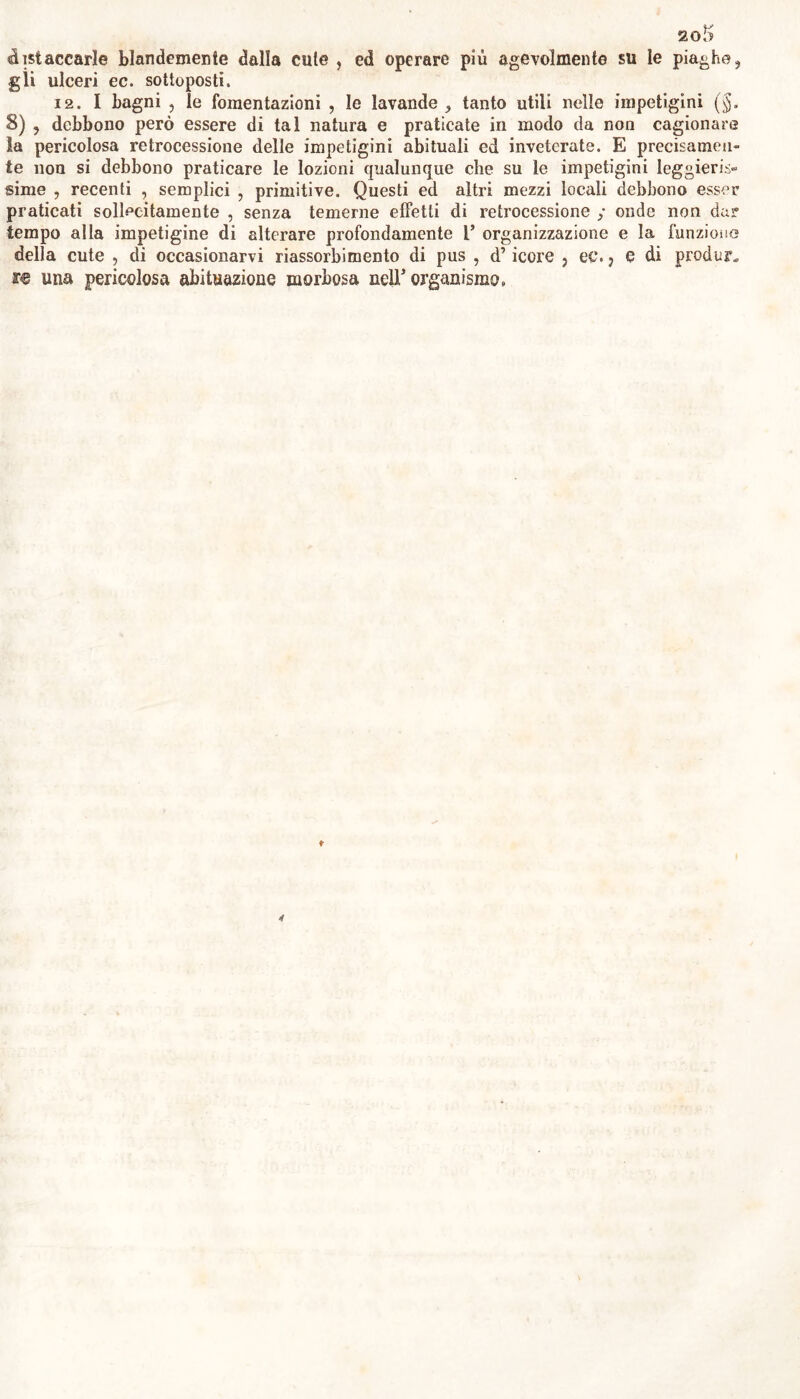distaccarle blandemente dalla cute , ed operare più agevolmente su le piaghe, gli ulceri ec. sottoposti. 12. I bagni j le fomentazioni , le lavande, tanto utili nelle impetigini (§. 8) , debbono però essere di tal natura e praticate in modo da non cagionare la pericolosa retrocessione delle impetigini abituali ed inveterate. E precisamen- te non si debbono praticare le lozioni cjualunque che su le impetigini leggieris- sime , recenti , semplici , primitive. Questi ed altri mezzi locali debbono esser praticati sollecitamente , senza temerne effetti di retrocessione ; onde non dar tempo alla impetigine di alterare profondamente l’ organizzazione e la funzione della cute , di occasionarvi riassorbimento di pus , d’icore , ec. ? e di produr. re una pericolosa abituazione morbosa nelT organismo.