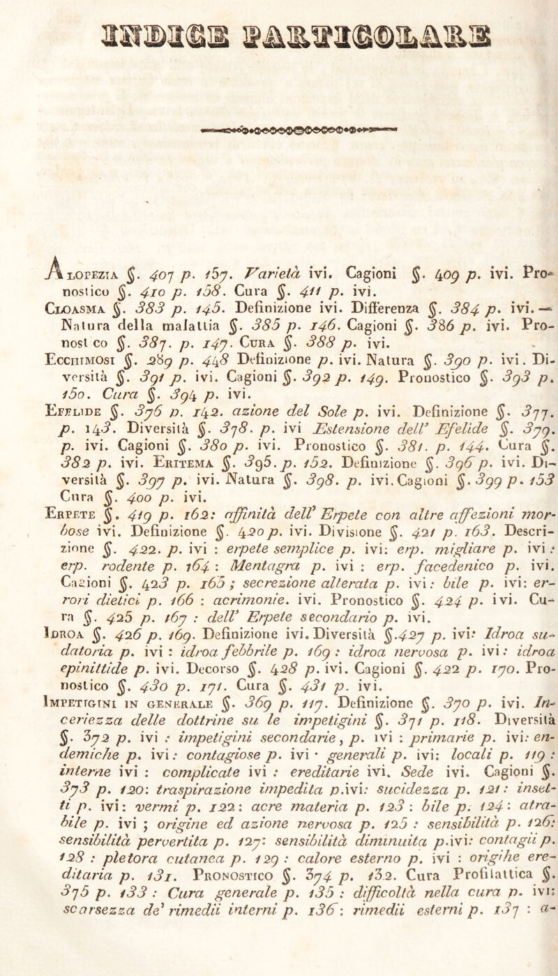 SSNNKBIB .Alopezia $. ^07 p. /5y. Varietà ivi. Cagioni §. 409 /?. ivi. Pro^ nostico $. 410 p. /58. Cura §. 411 p• ivi. Cloasma §. 383 p. 148. Definizione ivi. Differenza 384 P> ivi.— Natura della malattia $. 385 p. 148. Cagioni 336 p. ivi. Pro- nos l co §. 38j. p. i4j. Cura §. 388 p. ivi. Ecchtmosi $. 2#g p. 448 Definizione p. ivi. Natura §. 3po p. ivi. Di- versità §. 3gl p. ivi. Cagioni §. 3g2 p. i4g. Pronostico §. 3g3 p. i5o. Cura $. 3g4 p. ivi. Efelide §. 3y6 p. 142. azione del Sole p. ivi. Definizione §. 3j7. p. 143. Diversità §. 3j8. p. ivi Estensione dell3 Efelide §. 3yg. p. ivi. Cagioni 38o p. ivi. Pronostico $. 38/. p. 144• Cura 382 p. ivi. Eritema §. 3g5.p. /52. Definizione $. 3g6p. ivi. Di- versità J. 3gy p. ivi. Natura 3g8. p. ivi.Cagioni §. 3gg p. /53 Cura 400 p. ivi. Erpete 4/g p. 162 : affinità deW Erpete con altre affezioni mor- base ivi. Definizione 420p. ivi. Divisione $. 42/ p. i63. Descri- zione jjf. 422. p. ivi : erpete semplice p. ivi: erp. migliare p. ivi * erp. rodente p. 164 : Mentagra p. ivi : erp. facedenico p. ivi. Cagioni $. 423 p. i65 ; secrezione alterata p. ivi: bile p. ivi: er- ro/i dietici p. /66 : acrimonie, ivi. Pronostico $. 424 p• ivi* Cu- ra §. 425 p. /6y : dell3 Erpete secondario p. ivi. Idroa $. 426 p. i6g. Definizione ivi. Diversità §>42y p. ivi.* Idroa su- datoria p. ivi : idroa febbrile p. /6g : idroa nervosa p* ivi : idroa epinittide p. ivi. Decorso §. 428 p. ivi. Cagioni §. 422 p. ryo. Pro- nostico $. 43o p. iy/. Cura §. 43/ p. ivi. Impetigini in generale $. 36g p. //y. Definizione 3yo p. ivi. In- ceri ez za delle dottrine su le impetigini §. 3pi p. 1/8. Diversità §. 3y2 p. ivi : impetigini secondarie, p. ivi : prima/de p. ivi: en- demiche p. ivi: contagiose p. ivi 4 generali p. ivi; locali p. i/g t interne ivi ; complicate ivi : ereditarie ivi. Sede ivi. Cagioni §. 3y3 p. /20'. traspirazione impedita p.ivi: sucidezza p. 12/ : inset- ti p. ivi : vermi p. 122 : acre materia p. /23 : bile p. /24 • atra- bile p. ivi ; origine ed azione nervosa p. 125 : sensibilità p. /26: sensibilità pervertita p. /2yi sensibilità diminuita p.ivi: contagii p. /28 : pletora cutanea p. 12g : calore esterno p. ivi : origlile ere- ditaria p. /3i. Pronostico $. 3y4 p. /32. Cura Profilattica $. 3>rj5 p. /33 : Cura generale p. /35 : difficoltà nella cura p. ivi; scarsezza de* rimedii interni p. i36: rimedii esterni p. t3j : a-