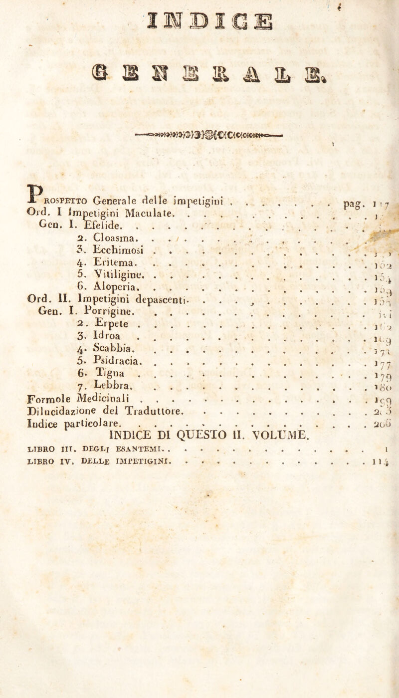 \ 3?rossetto Generale delle impetigini ..... Ord. I Impetigini Maculate Geo, I. Efelide 2. Cloasma 3. Ecchimosi .......... 4- Eritema. 5. Vitiligine 6. Aloperia Ord. IL Impetigini depascenti. . . . . . Gen. L Porrigine 2. Erpete 3- Idroa 4* Scabbia. .... ...... 5. Psidracia. 6. Tigna ..... 7. Lebbra. Forinole Medicinali Dilucidazione dei Traduttore Indice particolare * ENDICE DI QUESTO li. VOLUME. LTBRO UT, DEGLI ESANTEMI LIBRO IV. DELLE IMPETIGINI pag. 117 . . ] ì » 1 5:ì JD-i i v i ì,rj. 149 ì 7 1 177 *79 Jc9 2, 3 200 L 114