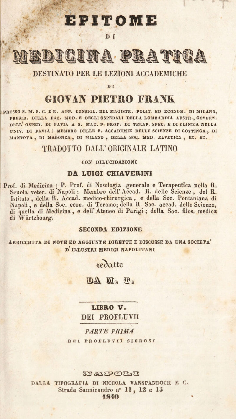 tm.mrp *.*&>.•* A *t : . EPITOME DESTINATO PER LE LEZIONI ACCADEMICHE I * * ' D I GIOYAN PIETRO FRANK. i PRESSO S. M. S. C. E R. APP. CONSIGL. DEL MAGISTR. POLIT. ED ECONOM. DI MILANO, PRESID. DELLA FÀC. MED. E DEGLI OSPEDALI DELLA LOMBARDIA AUSTR-, GOVERW. DELL* OSPED. DI PAVIA A S. MAT. P» PROF. DI TERAP SPEC. E DI CLINICA NELLA UNIV. DI PAVIA: MEMBRO DELLE R„ ACCADEMIE DELLE SCIENZE DI GOTTINGA , Di MANTOVA, DI MAGONZAy DI MILANO , DELLA SOC. MED. ELVETICA , EC. EC. TRADOTTO DALL5 ORIGINALE LATINO CON DILUCIDAZIONI DA LUIGI GHIA VERINI Prof, di Medicina ; P. Prof, di Nosologia generale e Terapeutica nella R. Scuola veter, di Napoli : Membro dell’ Accad. R. delle Scienze , del R. Istituto , della R. Accad. medico-chirurgica y e della Soc. Pontaniana di Napoli, e della Soc. econ. di Teramo; della R. Soc. accad. delle Scienze, di quella di Medicina, e dell’ Ateneo di Parigi ; della Soc. filos, medica di Wurtzbourg. SECONDA EDIZIONE ARRICCHITA DI NOTE ED AGGIUNTE DIRETTE E DISCUSSE DA UNA SOCIETÀ' d’ ILLUSTRI MEDICI NAPOLITANI zcb atte ma LIBRO V» DEI PROFLUVI! PARTE PRIMA BEI PROFLUVII SIEROSI ssr ispessa a DALLA TIPOGRAFÌA DI PICCOLA VANSPANDOCH E C. Strada Sannicandro n° 11, 12 e 15 mm