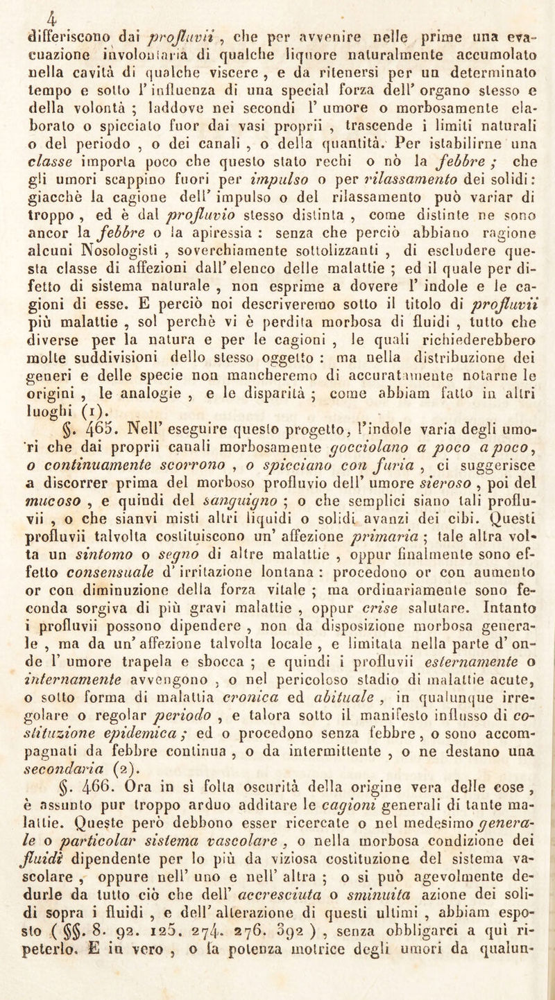 differiscono dai profluvii , che per avvenire nelle prime una eva- coazione involouiaria di qualche liquore naturalmente accumolato nella cavità di qualche viscere , e da ritenersi per un determinato tempo e sotto 1* influenza di una special forza dell’organo stesso e della volontà ; laddove nei secondi 1’ umore o morbosamente ela- boralo o spiccialo fuor dai vasi proprii , trascende i limili naturali o del periodo , o dei canali , o della quantità. Per istabilirne una classe imporla poco che questo stalo rechi o nò la febbre ; che gli umori scappino fuori per impulso o per rilassamento dei solidi: giacche la cagione dell’ impulso o dei rilassamento può variar di troppo , ed è dal profluvio stesso distinta , come distinte ne sono ancor la febbre o la apiressia : senza che perciò abbiano ragione alcuni Nosologisti , soverchiamente sottolizzanti , di escludere que- sta classe di affezioni dall’ elenco delle malattie ; ed il quale per di- fetto di sistema naturale , non esprime a dovere 1’ indole e le ca- gioni di esse. E perciò noi descriveremo sotto il titolo di profluvii più malattie , sol perchè vi è perdita morbosa di fluidi , tutto che diverse per la natura e per le cagioni , le quali richiederebbero molte suddivisioni dello stesso oggetto : ma nella distribuzione dei generi e delle specie non mancheremo di accurat unente notarne le origini , le analogie , e le disparità ; come abbiam fatto in altri luoghi (i). §. 465. Nell’ eseguire questo progetto, l’indole varia degli umo- ri che dai proprii canali morbosamente gocciolano a poco apoco, 0 continuamente scorrono , o spicciano con furia , ci suggerisce a discorrer prima del morboso profluvio dell’ umore sieroso , poi del mucoso , e quindi del sanguigno ; o che semplici siano tali proflu- vii , o che sianvi misti altri liquidi o solidi avanzi dei cibi. Questi profluvii talvolta costituiscono un’ affezione primaria ; tale altra vol- ta un sintomo o segno di altre malattie , oppur finalmente sono ef- fetto consensuale d’irritazione lontana : procedono or con aumento or con diminuzione della forza vitale ; ma ordinariamente sono fe- conda sorgiva di più gravi malattie , oppur cinse salutare. Intanto 1 profluvii possono dipendere , non da disposizioDe morbosa genera- le , ma da un’affezione talvolta locale, e limitata nella parte d’on- de 1’ umore trapela e sbocca ; e quindi i prolluvii esternamente o internamente avvengono . o nel pericoloso stadio di malattie acute, o sotto forma di malattia cronica ed abituale , in qualunque irre- golare o regolar periodo , e talora sotto il manifesto influsso di co- slituzione epidemica; ed o procedono senza febbre, o sono accom- pagnati da febbre continua , o da intermittente , o ne destano una secondaria (2). §. 466. Ora in sì folla oscurità della origine vera delle cose , è assunto pur troppo arduo additare le cagioni generali di tante ma- lattie. Queste però debbono esser ricercate o nel medesimo genera- le o particolar sistema vascolare , o nella morbosa condizione dei fluidi dipendente per lo più da viziosa costituzione del sistema va- scolare , oppure nell’ uno e nell’ altra ; o si può agevolmente de- durle da lutto ciò che deli’ accresciuta o sminuita azione dei soli- di sopra i fluidi , e dell7 alterazione di questi ultimi , abbiam espo- sto ( §§. 8. 92. 125. 274* 276. 092 ) , senza obbligarci a qui ri- peterlo. E in vero , o la potenza motrice degli umori da qualun-