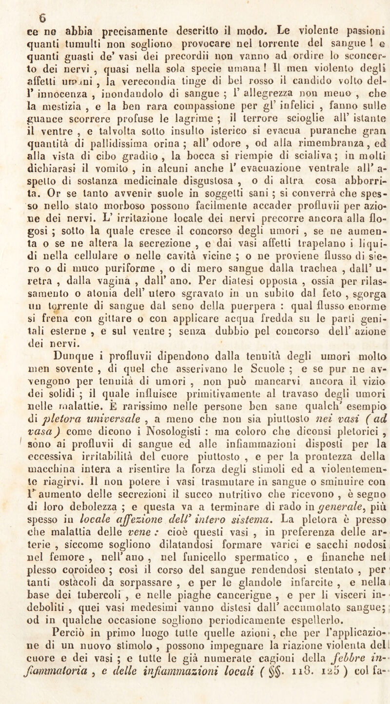 quanti tumulti non sogliono provocare nel torrente del sangue l e quanti guasti de’ vasi dei precordii non vanno ad ordire lo sconcer- to dei nervi , quasi nella sola specie umana ! Il meri violento degli affetti um_*ni , la verecondia tinge di bei rosso il candido volto del- 1’ innocenza , inondandolo di sangue ; 1’ allegrezza non meno , che la mestizia , e la ben rara compassione per gl’ infelici , fanno sulle guauce scorrere profuse le lagrime ; il terrore scioglie all’ istante il ventre , e talvolta sotto insulto isterico si evacua puranche gran quantità di pallidissima orina; all’odore , od alla rimembranza, ed alla vista di cibo gradilo, la bocca si riempie di scialiva; in molti dichiarasi il vomito , in alcuni anche 1' evacuazione ventrale all’ a- spello di sostanza medicinale disgustosa , o di altra cosa abborri- ta. Or se tanto avvenir suole in soggetti sani ; si converrà che spes- so nello stalo morboso possono facilmente accader profluvii per azio- ne dei nervi. L’ irritazione locale dei nervi precorre ancora alla do- gasi ; sotto la quale cresce il concorso degli umori , se ne aumen- ta o se ne altera la secrezione , e dai vasi affetti trapelano i liqui- di nella cellulare o nelle cavità vicine ; o ne proviene flusso di sie- ro o di muco puriforme , o di mero sangue dalla trachea , dall’ u- retra , dalla vagina , dall’ ano. Per diatesi opposta , ossia per rilas- samento o atonia deli’ utero sgravalo in un subito dal feto , sgorga un torrente di sangue dal seno della puerpera : qual flusso enorme si frena con gillare o con applicare acqua fredda su le parli geni- tali esterne , e sul ventre ; senza dubbio pel concorso dell’ azione dei nervi. Dunque i profluvii dipendono dalla tenuità degli umori molto men sovente , di quel che asserivano le Scuole ; e se pur ne av- vengono per tenuità di umori , non può mancarvi ancora il vizio dei solidi ; il quale influisce primitivamente al travaso degli umori nelle malattie. È rarissimo nelle persone ben sane qualch’ esempio di pletora universale , a meno che non sia piuttosto nei vasi ( ad vasa) come dicono i Nosologisti : ma coloro che diconsi pletorici , sono ai profluvii di sangue ed alle infiammazioni disposti per la eccessiva irritabilità del cuore piuttosto , e per la prontezza della macchina intera a risentire la forza degli stimoli ed a violentemen- te riagirvi. Il non potere i vasi trasmutare in sangue o sminuire con 1’ aumento delle secrezioni il succo nutritivo che ricevono, è segno di loro debolezza ; e questa va a terminare di rado in generale, più spesso iu locale affezione dell’ intero sistema. La pletora è presso che malattia delle vene : cioè questi vasi , in preferenza delle ar- terie , siccome sogliono dilatandosi formare varici e sacelli nodosi nel femore, nell’ano, nel funicello spermatico, e finanche nel plesso coroideo ; così il corso del sangue rendendosi stentato , per tanti ostàcoli da sorpassare , e per le glandola infarcite , e nella base dei tubercoli , e nelle piaghe eancerigne , e per li visceri in- deboliti , quei vasi medesimi vanno distesi dall’ accumolato sangue; od in qualche occasione sogliono periodicamente espellerlo. Perciò in primo luogo tutte quelle azioni, che per l’applicazio- ne di un nuovo stimolo , possono impegnare la riazione violenta del cuore e dei vasi ; e tutte le già numerale cagioni della febbre in- fiammatoria , e delle infiammazioni locali ( §§< ii8. i2Ò ) col fa-