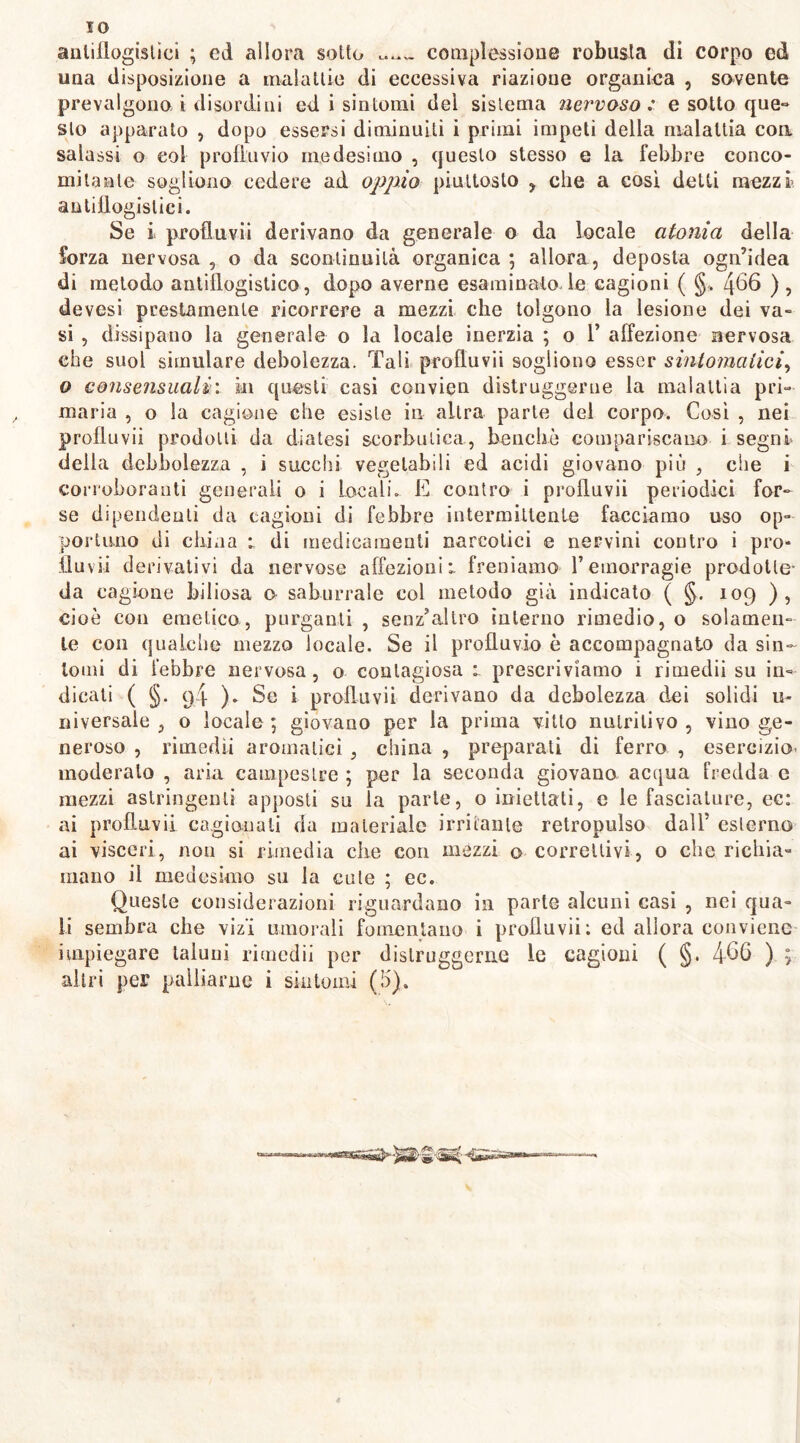 antiflogistici ; ed allora sotto complessione robusta di corpo ed una disposizione a malattie di eccessiva riazione organica , sovente prevalgono i disordini ed i sintomi dei sistema nervoso : e sotto que- sto apparato , dopo essersi diminuiti i primi impeti della malattia con salassi o col profluvio medesimo , questo stesso e la febbre conco- mitante sogliono cedere ad oppio piuttosto , che a così detti mezzi’ antillogislici. Se i profluvii derivano da generale o da locale atonia della forza nervosa , o da scontinuità organica ; allora , deposta ogn’idea di metodo antiflogistico , dopo averne esaminato le cagioni ( §. 466 ), devesi prestamente ricorrere a mezzi che tolgono la lesione dei va- si , dissipano la generale o la locale inerzia ; o 1’ affezione nervosa che suol simulare debolezza. Tali profluvii sogliono esser sintomatici, o consensuali: in questi casi convien distruggerne la malattìa pri- maria , o la cagione che esiste in altra parte del corpo. Cosi , nei profluvii prodotti da diatesi scorbutica, benché compariscano i segni deila debbolezza , i succhi vegetabili ed acidi giovano più , che i corroboranti generali o i Locali. E contro i prolluvii periodici for- se dipendenti da cagioni di febbre intermittente facciamo uso op- portuno di china *. di medicamenti narcotici e nervini contro i prò* fluvii derivativi da nervose affezioni*, freniamo l’emorragie prodotte- da cagione biliosa o saburrale col metodo già indicato ( §. 109 ), cioè con emetico, purganti , senz'altro interno rimedio, o solamen- te con qualche mezzo locale. Se il profluvio è accompagnato da sin- tomi di febbre nervosa, o contagiosa prescriviamo i rimedii su in- dicati ( §. q4 ). Se i profluvii derivano da debolezza dei solidi u* niversale , o locale ; giovano per la prima vitto nutritivo , vino ge- neroso , rimedìi aromatici 3 china , preparali di ferro , esercizio- moderato , aria campestre ; per la seconda giovano acqua fredda e mezzi astringenti apposti su la parte, o iniettati, c le fasciature, ec: ai profluvii cagionali da materiale irritante retropulso dall’ esterno ai visceri, non si rimedia che con mezzi o correttivi, o che richia- mano il medesimo su la cute ; ec. Queste considerazioni riguardano in parte alcuni casi , nei qua- li sembra che vizi umorali fomentano i profluvii: ed allora conviene impiegare taluni rimedii per distruggerne le cagioni ( §. 466 ) ;