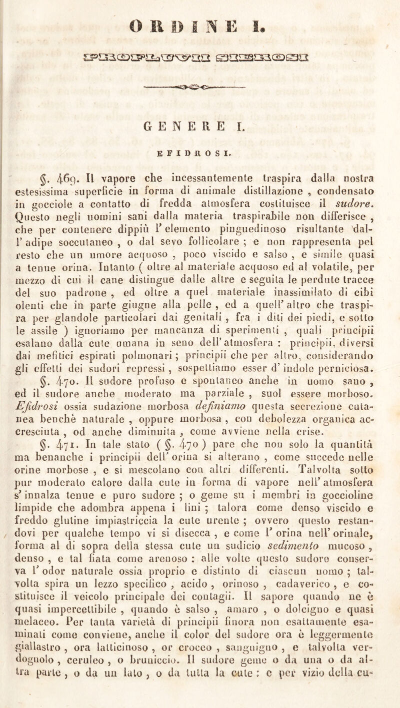 GENERE I. BFIDHOSI. §. 469* Il vapore che incessantemente traspira dalla nostra estesissima superficie in forma di animale distillazione , condensato in gocciole a contatto di fredda atmosfera costituisce il sudore. Questo negli uomini sani dalla materia traspirabile non differisce , che per contenere dippiù P elemento pinguedinoso risultante dal- 1’ adipe soccutaneo , o dal sevo follicolare ; e non rappresenta pel resto che un umore acquoso , poco viscido e salso , e simile quasi a tenue orina. Intanto ( oltre al materiale acquoso ed al volatile, per mezzo di cui il cane distingue dalle altre e seguila le perdute tracce del suo padrone , ed oltre a quel materiale inassimilato di cibi olenti che in parte giugne alla pelle, ed a quell’altro che traspi- ra per glandole particolari dai genitali , fra i diti dei piedi, e sotto le assile ) ignoriamo per mancanza di sperimenti , quali principii esalano dalia cute umana in seno dell’atmosfera: principii, diversi dai mefitici espirati polmonari ; principii che per altro, considerando gli effetti dei sudori repressi , sospettiamo esser d’indole perniciosa. §. 4yo. Il sudore profuso e spontaneo anche in uomo sano , ed il sudore anche moderato ma parziale , suol essere morboso. EJìdrosi ossia sedazione morbosa definiamo questa secrezione cuta- nea benché naturale , oppure morbosa , con debolezza organica ac- cresciuta , od anche diminuita , come avviene nella crise. §. 471- In tale stalo ( §. ^70) pare che non solo la quantità ma benanche i principii deli’orina si alterano, come succede nelle orine morbose , e si mescolano con altri differenti. Talvolta sotto pur moderato calore dalla cute in forma di vapore nell’atmosfera s’innalza tenue e puro sudore ; o geme su i membri in goccioline limpide che adombra appena i lini ; talora come denso viscido e freddo glutine impiastriccia la cute urente ; ovvero questo restan- z dovi per qualche tempo vi si disecca, e come T orina nell’orinale, forma al di sopra della stessa cute un sudicio sedimento mucoso , denso , e tal fiata come arenoso : alle volte questo sudore conser- va 1’ odor naturale ossia proprio e distinto di ciascun uomo ; tal- volta spira un lezzo specifico , acido , orinoso , cadaverico , e co- stituisce il veicolo principale dei contagii. Il sapore quando ne è quasi impercettibile , quando è salso , amaro , o dolcigno e quasi melaceo. Per tanta varietà di principii finora non esattamente esa- minati come conviene, anche il color del sudore ora è leggermente giallastro , ora laltieinoso , or croceo , sanguigno , e talvolta ver- dognolo , ceruleo , o bruniccio. Il sudore geme o da una o da al-