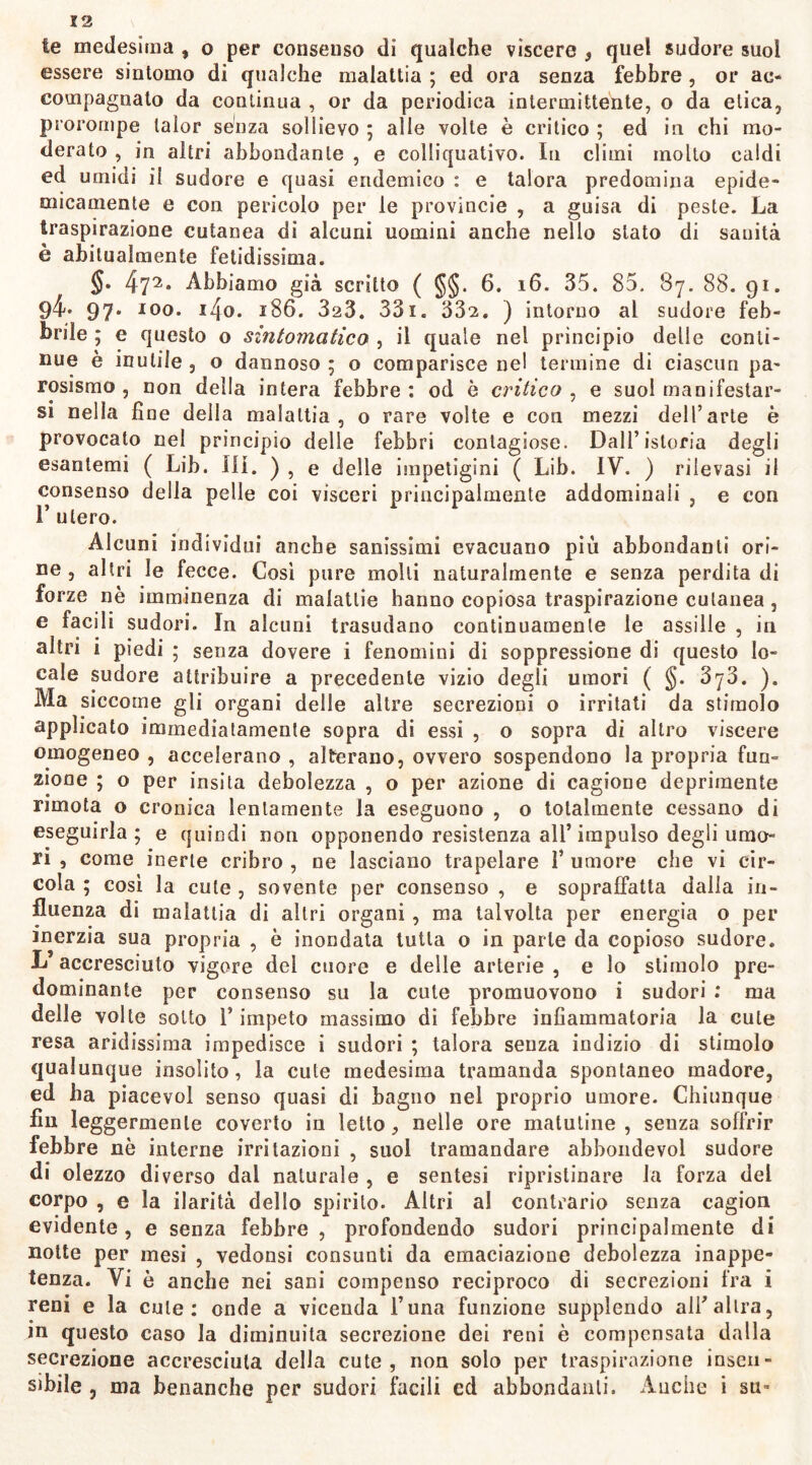 te medesima , o per consenso di qualche vìscere } quei sudore suol essere sintomo di qualche malattia ; ed ora senza febbre , or ac- compagnato da continua , or da periodica intermittente, o da elica, prorompe lalor senza sollievo ; alle volte è critico ; ed in chi mo- derato , in altri abbondante , e colliquativo. In climi molto caldi ed umidi il sudore e quasi endemico : e talora predomina epide- micamente e con pericolo per le provincie , a guisa di peste. La traspirazione cutanea di alcuni uomini anche nello stato di sanità è abitualmente fetidissima. §. 472* Abbiamo già scritto ( §§. 6. 16. 35. 85. 87. 88. 91. 94* 97* I0°- J4o. 186. 323. 33i. 332. ) intorno al sudore feb- brile ; e questo o sintomatico , il quale nel principio delle conti- nue è inutile , o dannoso ; o comparisce nel termine di ciascun pa- rosismo , non della intera febbre : od è critico , e suol manifestar- si nella fine della malattia, o rare volte e con mezzi dell’arte è provocato nel principio delle febbri contagiose. Dall’istoria degli esantemi ( Lib. ili. ) , e delle impetigini ( Lib. IV. ) rilevasi il consenso della pelle coi visceri principalmente addominali , e con I’ utero. Alcuni individui anche sanissimi evacuano piu abbondanti ori- ne , altri le fecce. Così pure molli naturalmente e senza perdita di forze nè imminenza di malattie hanno copiosa traspirazione cutanea, e laciit sudori. In alcuni trasudano continuamente le assille , in altri i piedi ; senza dovere i fenomini di soppressione di questo lo- cale sudore attribuire a precedente vizio degli umori ( §. 3y3. ). Ma siccome gli organi delle altre secrezioni o irritati da stimolo applicato immediatamente sopra di essi , o sopra di altro viscere omogeneo , accelerano , alterano, ovvero sospendono la propria fun- zione ; o per insita debolezza , o per azione di cagione deprimente rimota o cronica lentamente la eseguono , o totalmente cessano di eseguirla; e quindi non opponendo resistenza all’impulso degli umo- ri , come inerte cribro , ne lasciano trapelare 1’ umore che vi cir- cola ; così la cute , sovente per consenso , e sopraffatta dalia in- fluenza di malattia di altri organi , ma talvolta per energia o per inerzia sua propria , è inondata tutta o in parte da copioso sudore. L5 accresciuto vigore del cuore e delle arterie , e lo stimolo pre- dominante per consenso su la cute promuovono i sudori : ma delle volte sotto l’impeto massimo di febbre infiammatoria la cute resa aridissima impedisce i sudori ; talora senza indizio di stimolo qualunque insolito, la cute medesima tramanda spontaneo madore, ed ha piacevol senso quasi di bagno nel proprio umore. Chiunque fin leggermente coverto in letto, nelle ore matutine, senza soffrir febbre nè interne irritazioni , suol tramandare abbondevol sudore di olezzo diverso dal naturale , e sentesi ripristinare la forza del corpo , e la ilarità dello spirito. Altri al contrario senza cagion evidente, e senza febbre, profondendo sudori principalmente di notte per mesi , vedonsi consunti da emaciazione debolezza inappe- tenza. Vi è anche nei sani compenso reciproco di secrezioni fra i reni e la cute: onde a vicenda l’una funzione supplendo all’altra, in questo caso la diminuita secrezione dei reni è compensata dalla secrezione accresciuta della cute, non solo per traspirazione insen- sibile , ma benanche per sudori facili ed abbondanti. Anche i su-