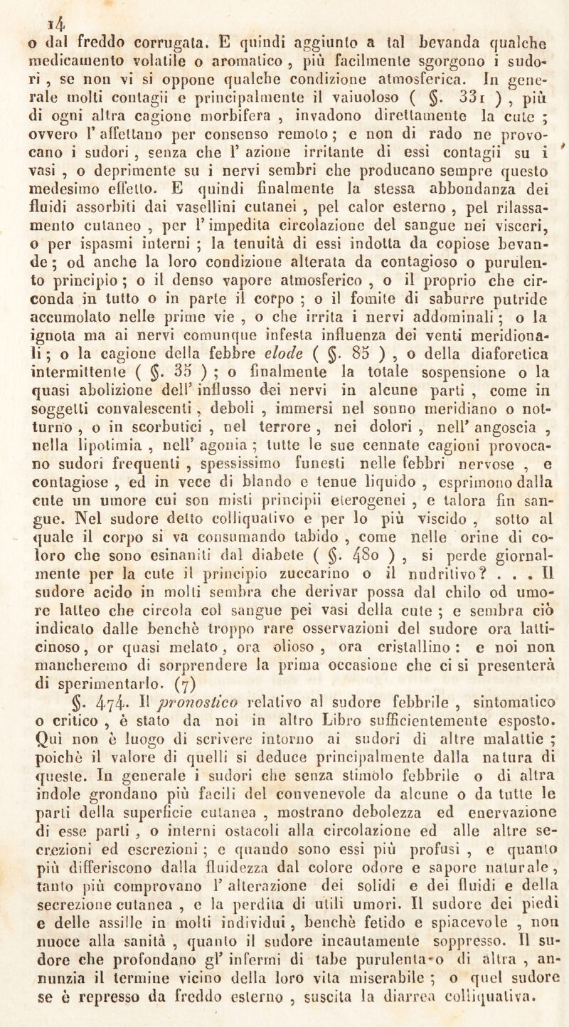 l/f, o dal freddo corrugata. E quindi aggiunto a lai bevanda qualche medicamento volatile o aromatico , più facilmente sgorgono i sudo- ri , se non vi si oppone qualche condizione atmosferica. In gene- rale molti contagii e principalmente il vaiuoloso ( §. 331 ) , più di ogni altra cagione morbifera , invadono direttamente la cute ; ovvero F affettano per consenso remoto ; e non di rado ne provo- cano i sudori , senza che F azione irritante di essi contagii su i vasi , o deprimente su i nervi sembri che producano sempre questo medesimo effetto. E quindi finalmente la stessa abbondanza dei fluidi assorbiti dai vasellini cutanei , pel calor esterno , pel rilassa- mento cutaneo , per F impedita circolazione del sangue nei visceri, o per ispasmi interni ; la tenuità di essi indotta da copiose bevan- de ; od anche la loro condizione alterata da contagioso o purulen- to principio ; o il denso vapore atmosferico , o il proprio che cir- conda in lutto o in parte il corpo ; o il fomite di saburre putride accumolato nelle prime vie , o che irrita i nervi addominali ; o la ignota ma ai nervi comunque infesta influenza dei venti meridiona- li ; o la cagione delia febbre elode ( §. 85 ) , o della diaforetica intermittente ( §. 35 ) ; o finalmente la totale sospensione o la quasi abolizione deli' influsso dei nervi in alcune parti , come in soggetti convalescenti, deboli , immersi nel sonno meridiano o not- turno , o in scorbutici , nel terrore , nei dolori , nelF angoscia , nella lipotimia , nelF agonia ; tutte le sue connate cagioni provoca- no sudori frequenti , spessissimo funesti nelle febbri nervose , e contagiose , ed in vece di blando e tenue liquido , esprimono dalla cute un umore cui son misti principii eterogenei , e talora fin san- gue. Nel sudore detto colliqualivo e per lo più viscido , sotto al quale il corpo si va consumando tabido , come nelle orine dì co- loro che sono esinaniti dal diabete ( §. 4§0 ) ? si perde giornal- mente per la cute il principio zuccarino o il nudritivo? ... Il sudore acido in molli sembra che derivar possa dal chilo od umo- re latteo che circola coi sangue pei vasi della cute ; e sembra ciò indicalo dalle benché troppo rare osservazioni del sudore ora latti- cinoso, or quasi melato, ora olioso, ora cristallino: e noi non mancheremo di sorprendere la prima occasione che ci si presenterà di sperimentarlo. (7) §. 474* Il pronostico relativo al sudore febbrile , sintomatico o critico , è stato da noi in altro Libro sufficientemente esposto. Qui non è luogo di scrivere intorno ai sudori dì altre malattie ; poiché il valore di quelli si deduce principalmente dalla natura di queste. In generale i sudori che senza stimolo febbrile o di altra indole grondano più facili del convenevole da alcune o da tutte le parli della superficie cutanea , mostrano debolezza ed enervazionc di esse parti , o interni ostacoli alla circolazione ed alle altre se- crezioni ed escrezioni ; e quando sono essi più profusi , e quanto più differiscono dalla fluidezza dal colore odore e sapore naturale, tanto più comprovano F alterazione dei solidi e dei fluidi e della secrezione cutanea , c la perdila di utili umori. Il sudore dei piedi e delle assi Ile in molti individui , benché fetido e spiacevole , non nuoce alla sanità , quanto il sudore incautamente soppresso. Il su- dore che profondano gF infermi di labe purulenta'o di altra , an- nunzia il termine vicino della loro vita miserabile *, o quel sudore se è represso da freddo esterno , suscita la diarrea colliqualiva.