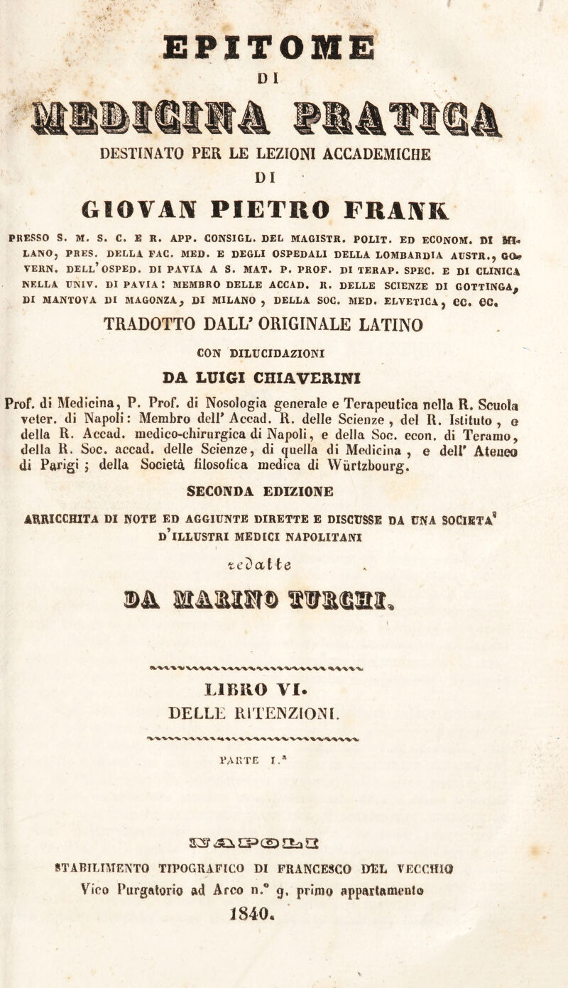 i . EPITOME » i DESTINATO PER LE LEZIONI ACCADEMICHE DI GIOVAI PIETRO FRANK PRESSO S. M. S. C. E R. APP. C0NSIGL. DEL MAGISTR. POLIT. ED ECONOM. »1 Mi-* LANO, PRES. DELLA FAC. MED. E DEGLI OSPEDALI DELLA LOMBARDIA AITSTR., GO» VERN. DELL’OSPED. DI PAVIA A S. MAT. P. PROF. DI TERAP. SPEC. E DI CLINICA NELLA UN1V. Di PAVIA t MEMBRO DELLE ACCAD. R. DELLE SCIENZE DI GOTTINGA^ DI MANTOVA DI MAGONZA} DI MILANO , DELLA SOC. MED. ELVETICA , CC. OC, TRADOTTO DALL’ ORIGINALE LATINO CON DILUCIDAZIONI DA LUIGI CHIAVERINI Prof, di Medicina, P. Prof, di Nosologia generale e Terapeutica nella R. Scuoia veter, di Napoli: Membro dell* Accad. R. delle Scienze, del R. Istituto, e della R. Accad. medico-chirurgica di Napoli, e della Soc. econ. di Teramo, della R. Soc. accad. delle Scienze, di quella di Medicina, e dell’ Ateneo di Parigi j della Società filosofica medica di Wùrtzbourg. SECONDA EDIZIONE ARRICCHITA DI NOTE ED AGGIUNTE DIRETTE E DISCUSSE DA UNA SOCIETÀ* dTllustri MEDICI NAPOLITANI redatte MMtra© Illesi, LIBRO VI. DELLE RITENZIOlNI. •V 'V'VX-'V'K « PARTE I.» STABILIMENTO TIPOGRAFICO DI FRANCESCO DEL VECCHIO Vico Purgatorio ad Arco n.° q, primo appartamento 1840.