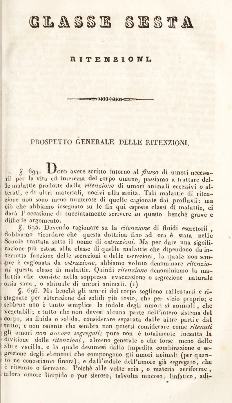 RITENZIONI* PROSPETTO GENERALE DELLE RITENZIONI, §. 694.. L/opo avere scritto intorno al flusso di umori necessa- rii per la vita ed interezza del corpo umano, passiamo a trattare del- le malattie prodotte dalla ritenzione di umori animali eccessivi o al- terati, e di altri materiali, nocivi alla sanità. Tali malattie di riten- zione non sono meno numerose di quelle cagionate dai profluvii: ma ciò che abbiamo insegnato su le fin qui esposte classi di malattie, ci darà E occasione di succintamente scrivere su questo benché grave e difficile argomento. §. 695. Dovendo ragionare su la ritenzione di fluidi escretorii , dobbiamo ricordare che questa dottrina fino ad ora è stata nelle Scuole trattata sotto il nome di ostruzioni. Ma per dare una signifi- cazione più estesa alla classe di quelle malattie che dipendono da in- terrotta funzione delle secrezioni e delle escrezioni, la quale non sem- pre è cagionata da ostruzione, abbiamo voluto denominare ritenzio- ni questa classe di malattie. Quindi ritenzione denominiamo la ma- lattia che consiste nella soppressa evacuazione o segrezione naturale ossia sana , o abituale di umori animali. (1) §. 696. Ma benché gli um^ri del corpo sogliono rallentarsi e ri- I stagnare per alterazione dei solidi più tosto, che per vizio proprio; e s sebbene non è tanto semplice la indole degli umori sì animali , che ’ vegetabili; e tutto che non devesi alcuna parte dell’intero sistema del corpo, sia fluida o solida, considerare separata dalle altre parti e dal 1 tutto; e non ostante che sembra non potersi considerare come ritenuti gli umori non ancora segregati; pure non è totalmente inesatta la divisione delle ritenzioni, almeno generale o che forse meno delle [ altre vacilla, e la quale desumesi dalla impedita combinazione e se- ' grezione degli elementi che compongono gli umori animali (per quan- to ne conosciamo finora), e dall’indole dell’umore già segregato, che e ritenuto o fermato. Poiché alle volte aria , o materia aeriforme 9 talora umore limpido o pur sieroso, talvolta mucoso, linfatico, adp»