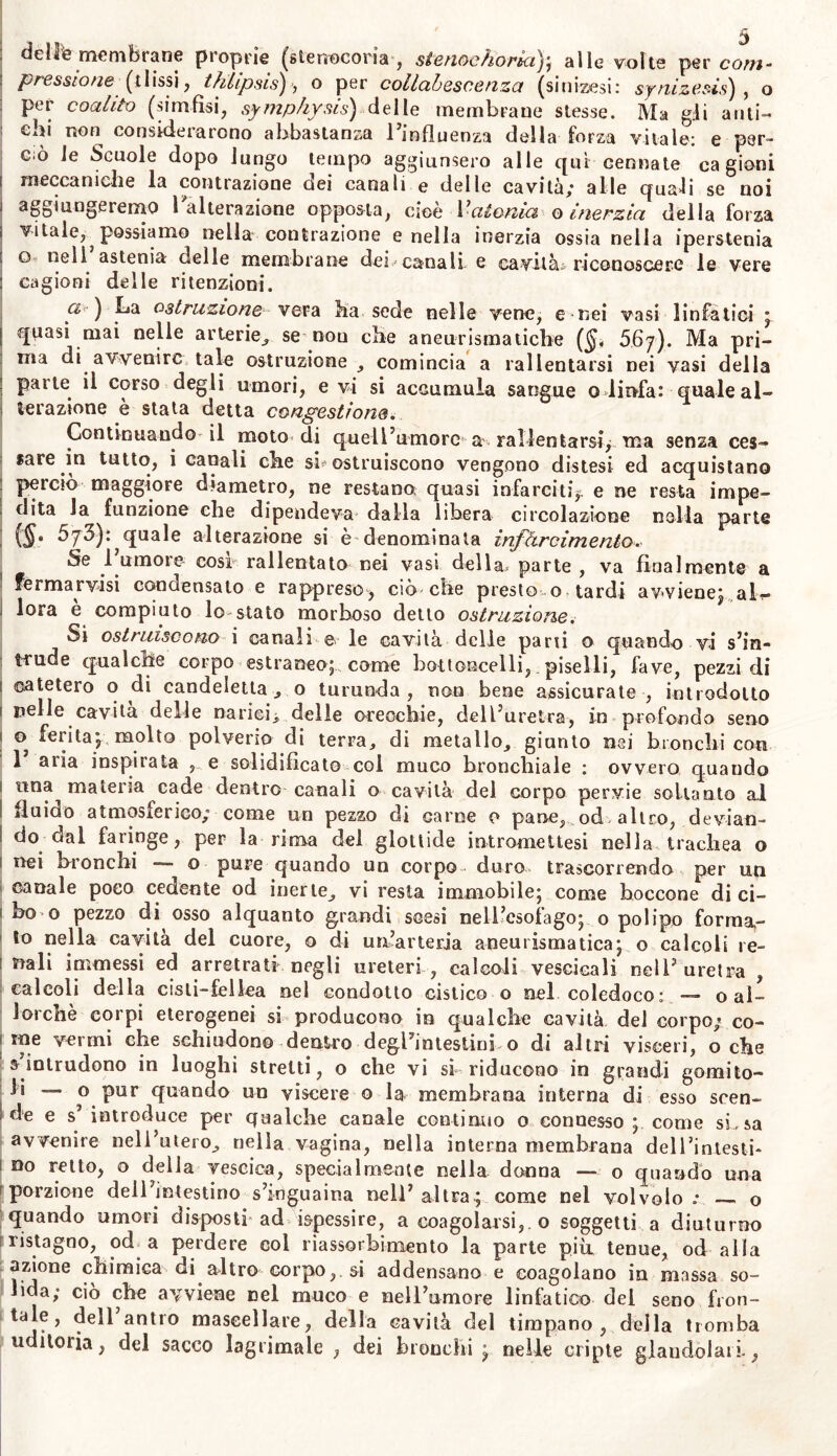 deliPe membrane proprie (stenoeoria , stenochoria); alle volte per co/w- pressione (tlissi, thlipsis), o per collabescenza (sinizesi: synizesis), o per coalito (simfisi, symphysis) delle membrane stesse. Ma gii ariti- ehi non considerarono abbastanza l’influenza della forza vitale: e per- ciò le Scuole dopo lungo tempo aggiunsero alle qui cerniate cagioni meccaniche la contrazione dei canali e delle cavità,* alle quali se noi aggiungeremo l alterazione opposta, cìoc Vatonia q inerzia della forza vitale, possiamo nella contrazione e nella inerzia ossia nella iperstenia q nell astenia delle membrane dei canali e cavità* riconoscere le vere cagioni delle ritenzioni. a ) La ostruzionevera ha sede nelle vene, e nei vasi linfatici ; quasi mai nelle arterie, se-non che aneurismatiche ($, 567). Ma pri- ma di avvenire tale ostruzione , comincia a rallentarsi nei vasi della parte il corso degli umori, e vi si accumula sangue o linfa: quale al- terazione è stata detta congestione. Continuando il moto di quell’umore a rallentarsi, ma senza ces- sare in tutto, i canali che si ostruiscono vengono distesi ed acquistano perciò maggiore diametro, ne restano: quasi infarciti,, e ne resta impe- dita la funzione che dipendeva dalla libera circolazione nella parte ($. 5jb): quale alterazione si e denominala infarcimento. Se l’umore così rallentato nei vasi della parte , va finalmente a fermarvisi condensalo e rappreso-, ciò che presto o tardi avviene; alb- iora e compiuto lo stato morboso detto ostruzione. Si ostruiscono i canali e le cavità delle pani o quando vi s’in- trude qualche corpo estraneo;, come bottoncelli, piselli, fave, pezzi di catetero o di candeletta, o turunda, non bene assicurate , introdotto nelle cavita delle narici^, delle orecchie, dell’uretra, in profondo seno 0 ferita; molto polverio di terra, di metallo, giunto nei bronchi con 1 aria inspirata , e solidificato col muco bronchiale : ovvero quando una materia cade dentro canali o cavità del corpo pervie soltanto al fluido atmosferico; come un pezzo di carne 0 pane, od altro, devian- do dal faringe, per la rima dei glottide intromettesi nella trachea o nei bronchi — o pure quando un corpo duro trascorrendo per un canale poco cedente od inerte, vi resta immobile; come boccone di ci- bo o pezzo di osso alquanto grandi scesi nell’esofago; o polipo forma- to nella cavità del cuore, o di un’arteria aneurismatica; o calcoli re- nali iannessi ed arretrati negli ureteri , calcoli vescieali nell’uretra , calcoli della cisli-fellea nel condotto cistico o nel coledoco: — o al- lorché corpi eterogenei si producono in qualche cavità del corpo; co- me vermi che schiudono dentro degl’intestini o di altri visceri, oche s intrudono in luoghi stretti, o che vi si riducono in grandi gomito- li — o pur quando un viscere o la membrana interna di esso scen- de e s’ introduce per qualche canale continuo o connesso ; come si, sa avvenire nell’utero, nella vagina, nella interna membrana dell’intesli* no retto, o della vescica, specialmente nella donna — o quando una porzione dell’intestino s’inguaina nell’ altra; come nel volvolo .* o quando umori disposti ad ispessire, a coagolarsi,.0 soggetti a diuturno ristagno, od^ a perdere col riassorbimento la parte più tenue, od alla azione chimica di altro corpo, si addensano e coagolano in massa so- lida; ciò che avviene nel muco e nell’umore linfatico del seno fron- tale, dell antro mascellare, della cavità del timpano, della tromba uditoria, del sacco lagrimale , dei bronchi ; nelle cripte glandolali.,