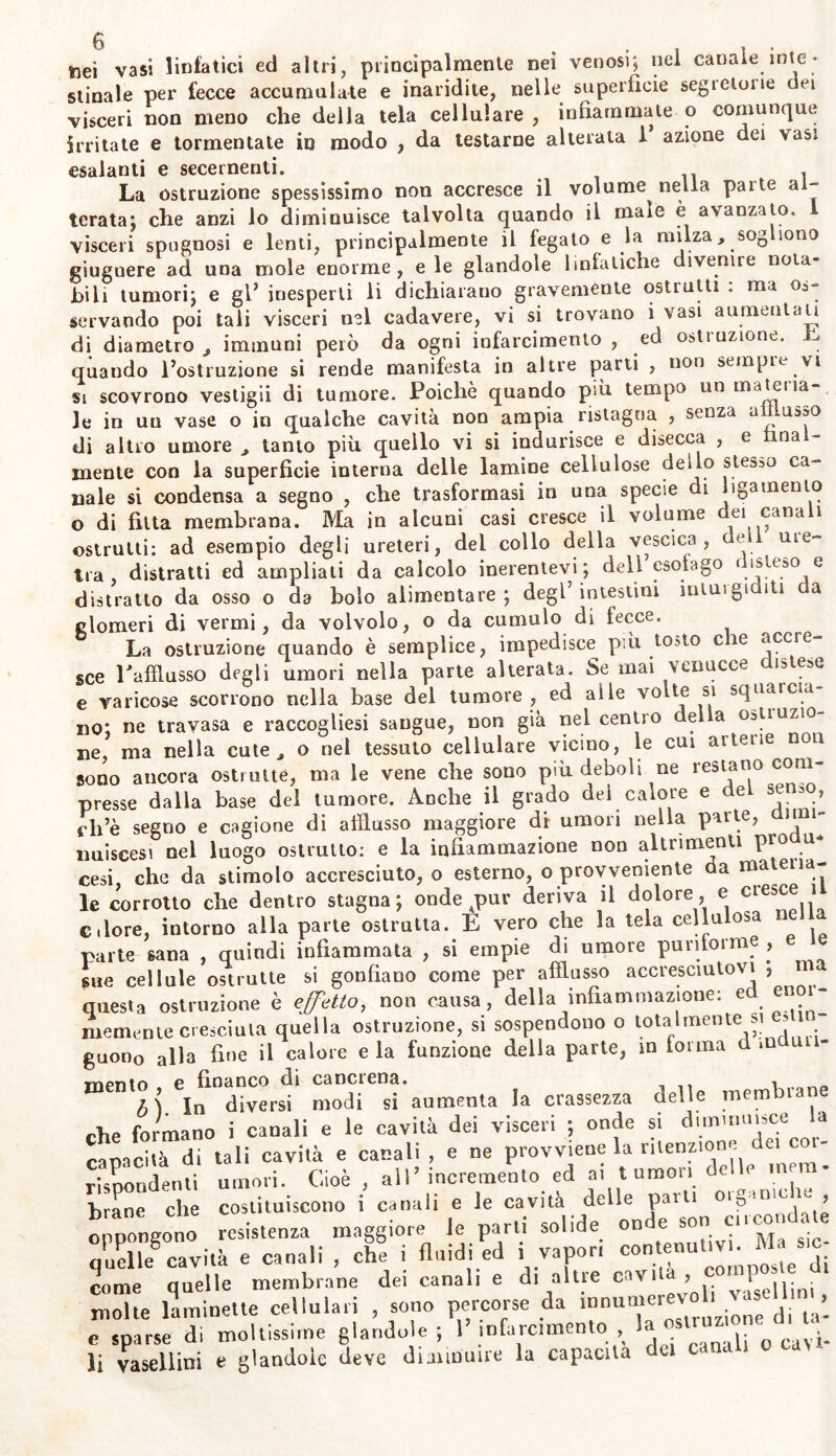 toei vasi linfatici ed altri, principalmente nei venosi; nel canale inte- stinale per fecce accumulate e inaridite, nelle superficie segietone dei visceri non meno che della tela cellulare, infiammale o comunque irritate e tormentate in modo , da testarne alterata I azione dei vasi esalanti e secernenti. La ostruzione spessissimo non accresce il volume nella pai te al- terata; che anzi lo diminuisce talvolta quando il maie è avanzato, visceri spugnosi e lenti, principalmente il fegato e la milza, sogliono giuguere ad una mole enorme, eie glandole linfatiche divenire nota- bili tumori; e gl* inesperti li dichiarano gravemente ostrutti : ma os- servando poi tali visceri nel cadavere, vi si trovano i vasi aumenta u di diametro , immuni però da ogni infarcimento , ed ostruzione. E quando l’ostruzione si rende manifesta in altre parti , non sempre.vi si scovrono vestigii di tumore. Poiché quando più tempo un ma tei ìa le in un vase o in qualche cavità non ampia ristagna , senza afflusso di altro umore , tanto più quello vi si indurisce e disecca , e final- mente con la superficie interna delle lamine cellulose deilo stesso ca- nale si condensa a segno , che trasformasi in una specie di ligamento o di fitta membrana. Ma in alcuni casi cresce il volume dei canali ostruiti: ad esempio degli ureteri, del collo della vescica, de i me- tra, distratti ed ampliati da calcolo inerentevi; dell esofago r ìsteso e distratto da osso o da bolo alimentare; degl’intestini inturgiditi da glomeri di vermi, da volvolo, o da cumulo di fecce. La ostruzione quando è semplice, impedisce più .tosto eie ^ccre sce Eafflusso degli umori nella parte alterata. Se mai venucce ìslese e varicose scorrono nella base del tumore , ed alle volte si squaicia- no; ne travasa e raccogliesi sangue, non già nel centro delia ostiuzio ne, ma nella cute, o nei tessuto cellulare vicino, le cui arterie non sono ancora ostruite, ma le vene che sono più deboli ne restano com- presse dalia base del tumore. Anche il grado del calore e dei serbo, cli’è segno e cagione di afflusso maggiore di umori nella parte, t nuiscesi nel luogo ostrutto: e la infiammazione non altrimenti prò u* cesi, che da stimolo accresciuto, o esterno, o provvedente da materia- le corrotto che dentro stagna; onde j>ur deriva il dolore, e cies° 1 dorè, intorno alla parte ostruita. E vero che la tela cellulosa ne parte sana , quindi infiammata , si empie di umore puriforme , sue cellule ostrutte si gonfiano come per afflusso accresciutovi > questa ostruzione è effetto, non causa, della infiammazione: e “ memente cresciuta quella ostruzione, si sospendono o totalmente si > guon0 alla fine il calore eia funzione della parte, in forma Codini- TYipntn e financo di cancrena. . n In diversi modi si aumenta la crassezza delle membrane che formano i canali e le cavità dei visceri ; onde si diminuisce a capacità di tali cavità e canali, e ne provviene la ritenzione dei c - rispondenti umori. Cioè , aiI’ incremento ed ai tumori delle mn - hrane che costituiscono i canali e le cavità delle parti otgame ie , oppongono resistenza maggiore Je parti solide onde sor, creo,d te quelle^cavità e canali , che i fluidi ed i vapor, «>nle“uUVK M^tc- come quelle membrane dei canali e di altie cavi , \ molte laminette cellulari , sono percorse da «um'revoh va. ^ ^ e sparse di moltissime glandole ; 1 infarcimento , la _ o cayi. li vasellini e glandole deve diminuire la capacita da