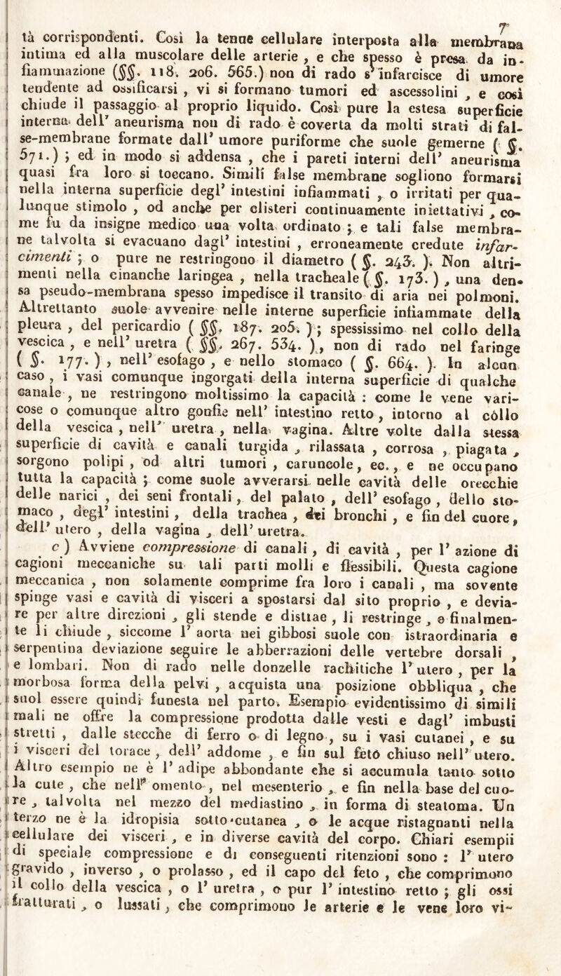 ì tà corrispondenti. Così la tenne cellulare interposta alla membrana intima ed alla muscolare delle arterie , e che spesso è presa, da in» fìamutazione ($$. 118. 206. 565.) non di rado sVinfarcisce di umore tendente ad ossificarsi , vi si formano tumori ed ascessolini , e cosi chiude il passaggio al proprio liquido. Così pure la estesa superficie interna, dell'aneurisma nou di rado è coverta da molti strati di fai- se-membrane formate dal 1 * umore puriforme che suole gemerne f £ 571. ) j ed in modo si addensa , che i pareti interni dell3 aneurisma [ *fuasi fra loro si toccano. Simili false membrane sogliono formarsi t nella interna superficie degl* intestini infiammati , o irritati per qua- J Itinque stimolo , od anche per clisteri continuamente iniettativi , co- me fu da insigne medico una volta ordinato y e tali false membra- £ ne talvolta si evacuano dagl’ intestini , erroneamente credute infar- cimenti \ o pure ne restringono il diametro ( §. 246. ). Non altri- menti nella cinanche laringea , nella tracheale ($. i73. ) , una den® sa pseudo-membrana spesso impedisce il transito di aria nei polmoni. Altrettanto suole avvenire nelle interne superficie infiammate della pleura , del pericardio ( §§, 187. 2o5» ); spessissimo nel collo della v vescica, e nell3 uretra ( §§, 267. 534. ), non di rado nel faringe ( $• \77m) > Bell3 esofago , e nello stomaco ( §. 664. ). lo alcun caso , i vasi comunque ingorgati della interna superfìcie di qualche sanale , ne restringono moltissimo la capacità : come le vene vari- : cose o comunque altro gonfie nell3 intestino retto, intorno al còllo della vescica , nell* uretra , nella* vagina. Altre volte dalla stessa superfìcie di cavità e canali turgida , rilassata , corrosa ,, piagata , sorgono polipi , od altri tumori , caruncole, ec., e ne occupano tutta la capacità ; come suole avverarsi nelle cavità delle orecchie 1 delle narici , dei seni frontali, del palato , dell3 esofago , dello sto- maco , degl3 intestini , della trachea , éti bronchi , e fin del cuore, dell? utero , della vagina j dell3 uretra. c) Avviene compressione di canali , di cavità , per P azione di cagioni meccaniche sn tali parti molli e flessibili. Questa cagione 1 meccanica , non solamente comprime fra loro i canali , ma sovente spinge vasi e cavità di visceri a spostarsi dal sito proprio , e devia- re per altre direzioni , gli stende e distiae , li restringe, 0 finalmen- i te li chiude , siccome 1 aorta nei gibbosi suole con istraordinaria e ì serpentina deviazione seguire le abberrazioni delle vertebre dorsali e lombari. Non di rado nelle donzelle rachitiche P utero , per la morbosa forma della pelvi, acquista una posizione obbliqua , che ì suol essere quindi funesta nel parto» Esempio evidentissimo di simili mali ne offre la compressione prodotta dalle vesti e dagl3 imbusti , 1 stietti , dalle stecche di ferro o- di legno , su i vasi cutanei , e su i visceri del torace , dell3 addome , e fin sul feto chiuso nell3 utero. Altro esempio ne è P adipe abbondante che si accumula tanto sotto ìia cute, che uelP omento , nel mesenterio , e fin nella base del cuo- re , talvolta nel mezzo del mediastino in forma di steatoma. Un 1 terzo ne è la idropisia sotto'cutanea , o le acque ristagnanti nella 1 cellulare dei visceri , e in diverse cavità del corpo. Chiari esempii di speciale compressione e di conseguenti ritenzioni sono : P utero r gravido , inverso , o prolasso , ed il capo del feto , che comprimono il collo della vescica , o P uretra , o pur P intestino retto ; gli ossi