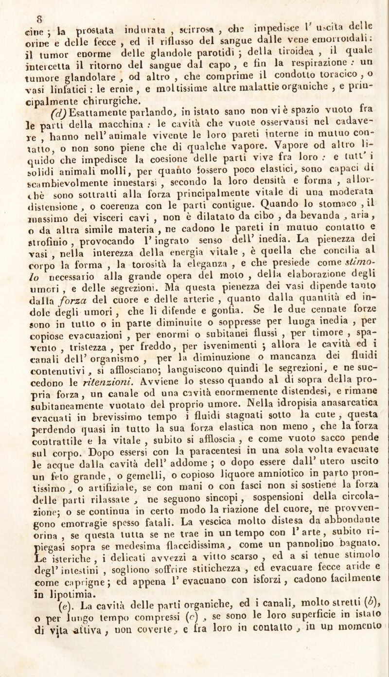 cine ; la prostata indurata , scirrosa , che impedisce l uscita delle orine e delie fecce , ed il riflusso del sangue dalle vene emorroidali. ii tumor enorme delle glandole parotidi ; della tiroidea , il quale intercetta il ritorno del sangue dal capo , e fin la respirazione .* un tumore glandolare , od altro , che comprime il condotto toracico , o vasi linfatici : le ernie , e moltissime altre malattie organiche , e pi in* cipalmente chirurgiche. . , . r /^Esattamente parlando, in istato sano non vi è spazio vuoto Ira le parli della macchina : le cavila che vuole osservatisi nel cadave- re , hanno nell’animale vivente le loro pareti interne in mutuo con- tatto, o non sono piene che di qualche vapore. Vapore od altro li- quido che impedisce la coesione delle parti vive fra loro : e tutt i solidi animali molli, per quanto fossero poco elastici, sono capaci di scambievolmente innestarsi , secondo la loro densità e forma , allor- ché sono sottratti alla forza principalmente vitale di una moderata distensione , o coerenza con le parti contigue. Quando lo stomaco , il massimo dei visceri cavi , non è dilatato da cibo , da bevanda , aria , o da altra simile materia , ne cadono le pareti in mutuo contatto e strofinio , provocando 1’ ingrato senso dell’ inedia. La pienezza dei vasi , nella interezza della energia vitale , è quella che concilia al corpo la forma , la torosità la eleganza , e che presiede come stimo- lo necessario alla grande opera del moto , della elaborazione degli umori , e delle segrezioni. Ma questa pienezza dei vasi dipende tanto dalla forza del cuore e delle arterie , quanto dalla quantità ed in- dole degli umori , che li difende e gonfia. Se le due cennate forze sono in tutto o in parte diminuite o soppresse per lunga inedia , per copiose evacuazioni , per enormi o subitanei flussi , per timore , spa- vento , tristezza , per freddo, per isvenimenti ; allora le cavita ed i canali dell’ organismo , per la diminuzione o mancanza dei fluidi contenutivi , si afflosciano*, languiscono quindi le segrezioni, e ne suc- cedono le ritenzioni. Avviene lo stesso quando al di sopra della pro- pria forza , un canale od una cavita enormemente distendesi, e rimane subitaneamente vuotato del proprio umore. Nella idropisia anasarcatica evacuati in brevissimo tempo i fluidi stagnati sotto la cute , questa perdendo quasi in tutto la sua forza elastica non meno , che la forza contrattile e la vitale , subito si affloscia , e come vuoto sacco pende sul corpo. Dopo essersi con la paracentesi in una sola volta evacuate le acque dalla cavità dell’ addome ; o dopo essere dall’ utero uscito un feto grande, o gemelli, o copioso liquore amniotico in paltò pion- tissimo , o artifiziole? se con mani o con fasci non si sostiene la loiza delle parti rilassate, ne seguono sincopi, sospensioni della circola- zione; o se continua in certo modo la riazione del cuore, ne provven- gono emorragie spesso fatali. La vescica molto distesa da abbondante orina , se questa tutta se ne trae in un tempo con 1 arte , subito ìi- piegasi sopra se medesima flaccidissima, come un pannolino bagnato. Le isteriche , i delicati avvezzi a vitto scarso , ed a si tenue stimolo degl’intestini , sogliono soffrire stitichezza , ed evacuare fecce avide e come capiigne*, ed appena l’evacuano con isforzi, cadono facilmente in lipotimia. . /n (e). La cavità delle parti organiche, ed 1 canali, molto stretti \b), o per lungo tempo compiessi (c) , se sono le loro superficie in istaio di vjta eli iva ; non coverte,, e fra loro in contatto j, in un momento