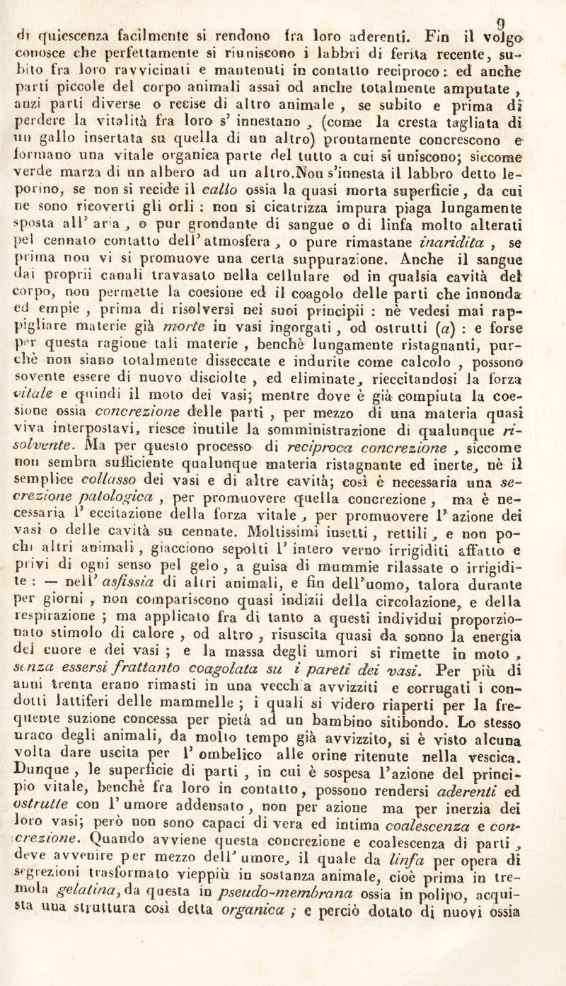 conosce che perfettamente si riuniscono i labbri di ferita recente, su- bito fra loro ravvicinali e mantenuti in contatto reciproco: ed anche parti piccole del corpo animali assai od anche totalmente amputate , anzi parti diverse o recise di altro animale , se subito e prima di perdere la vitalità fra loro s’ innestano , (come la cresta tagliata di un gallo insertata su quella di un altro) prontamente concrescono e formano una vitale organica parte del tutto a cui si uniscono; siccome verde marza di un albero ad un altro.Non s’innesta il labbro detto le- porino, se non si recide il callo ossia la quasi morta superficie, da cui ne sono rieoverti gli orli : non si cicatrizza impura piaga lungamente sposta alT aria , o pur grondante di sangue o di linfa molto alterati pel cennato contatto dell’atmosfera., o pure rimastane inaridita , se prima non vi si promuove una certa suppurazione. Anche il sangue dai proprii canali travasalo nella cellulare od in qualsia cavità dei corpo, non permette la coesione ed il coagulo delle parti che innonda ed empie , prima di risolversi nei suoi principii : nè vedesi mai rap- pigliare materie già morte io vasi ingorgati , od oslrutti (a) : e forse pf'r questa ragione tali materie , benché lungamente ristagnanti, pur- ché non siano totalmente disseccate e indurile come calcolo , possono sovente essere di nuovo disciolte , ed eliminate ^ rieccitandosi la forza citale e quindi il moto dei vasi; mentre dove è già compiuta la coe- sione ossia concrezione delle parti , per mezzo di una materia quasi viva interpostavi, riesce inutile la somministrazione di qualunque ri- solvente . Ma per questo processo di reciproca concrezione , siccome non sembra sufficiente qualunque materia ristagnante ed inerte^ nè il semplice collasso dei vasi e di altre cavità; così è necessaria una se- crezione patologica , per promuovere quella concrezione , ma è ne- cessaria l’eccitazione della forza vitale, per promuovere Fazione dei vasi o delle cavità su cennate. Moltissimi insetti , rettili , e non po- chi altri animali , giacciono sepolti F intero verno irrigiditi affatto e privi di ogni senso pel gelo , a guisa di mummie rilassate o irrigidi- te : --- nell’ asfissia di altri animali, e fin dell’uomo, talora durante per giorni , non compariscono quasi indizii della circolazione, e della tespirazione ; ma applicato fra di tanto a questi individui proporzio- nato stimolo di calore , od altro , risuscita quasi da sonno la energia dei cuore e dei vasi ; e la massa degli umori si rimette in moto , senza essersi frattanto coagolata su i pareti dei vasi. Per più di anni trenta erano rimasti in una vecch a avvizziti e corrugati i con- dotti lattiferi delle mammelle ; i quali si videro riaperti per la fre- quente suzione concessa per pietà ad un bambino sitibondo. Lo stesso uiaco degli animali, da molto tempo già avvizzito, si è visto alcuna volta dare uscita per 1 ombelico alle orine ritenute nella vescica. Dunque , le superfìcie di parti , in cui è sospesa Fazione del princi- pio vitale, benché fra loro in contatto, possono rendersi aderenti ed ostruite con 1 umore addensato , non per azione ma per inerzia dei loto vasi; peto non sono capaci di vera ed intima coalescenza e co/z- clezione. Quando avviene questa concrezione e coalescenza di parti deve avvenire per mezzo dell umore., il quale da linfa per opera di seg rezio ni trasformato vieppiù in sostanza animale, cioè prima in tre- mola gelatinay da questa in pseudo-membrana ossia in polipo, acqui- sta uua struttura così detta organica ; e perciò dotalo di nuovi ossia