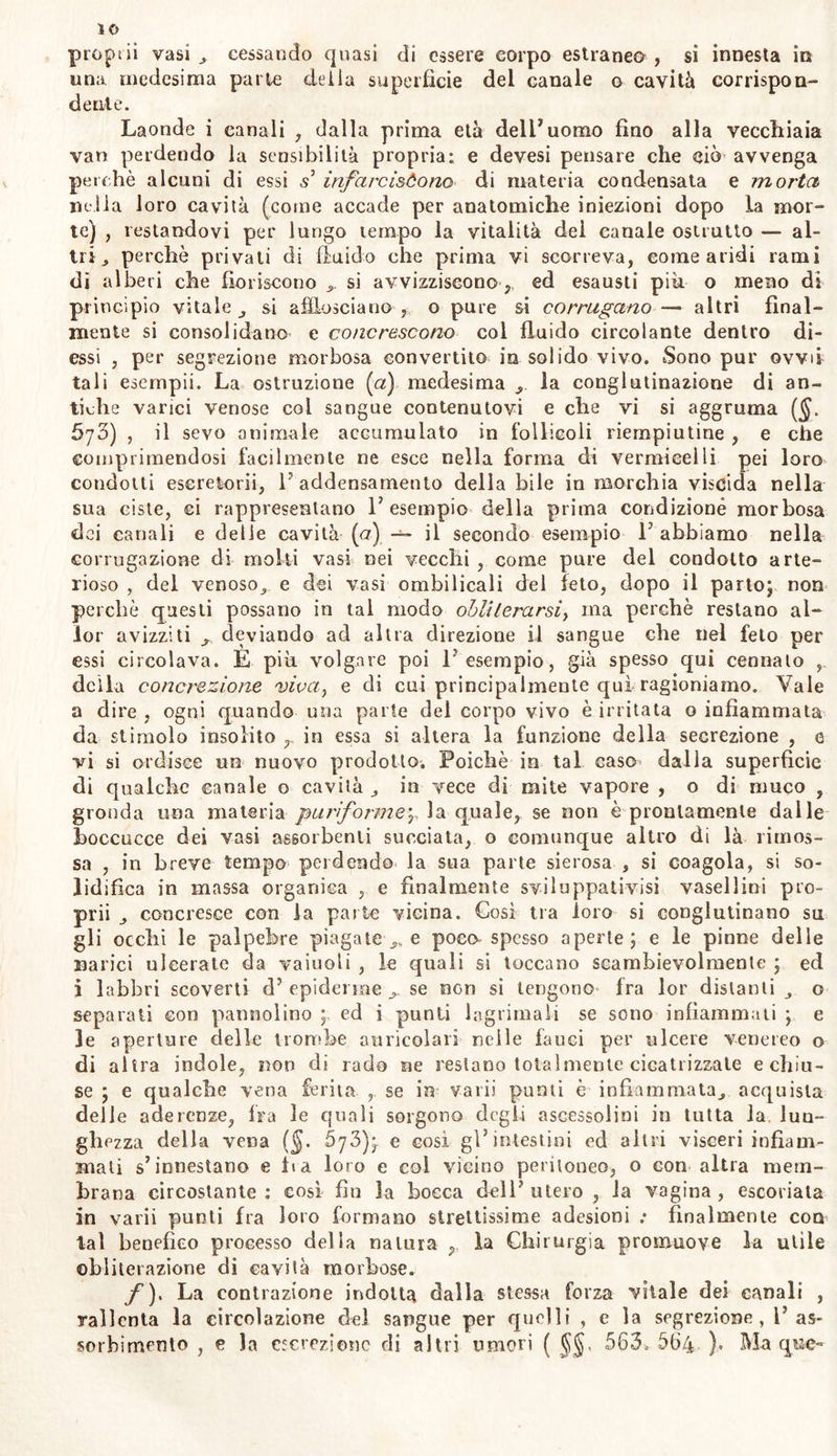 proprii vasi , cessando quasi di essere corpo estranea , si innesta in una medesima parte delia superfìcie del canale o cavità corrispon- dente. Laonde i canali , dalla prima età dell1 uomo fino alla vecchiaia vari perdendo la sensibilità propria: e devesi pensare che ciò avvenga perchè alcuni di essi s infarciscono di materia condensata e morta nella loro cavità (come accade per anatomiche iniezioni dopo la mor- te) , restandovi per lungo tempo la vitalità dei canale ostrutto — al- tri ^ perchè privali di fluido che prima vi scorreva, come aridi rami di alberi che fioriscono ^ si avvizziscono, ed esausti più o meno di principio vitale si afflosciano , o pure si corrugano— altri final- mente si consolidano e concrescono col fluido circolante dentro di- essi , per segrezione morbosa convertito in solido vivo. Sono pur ovvii tali esempli. La ostruzione [a) medesima la conglutinazione di an- tiche varici venose coi sangue contenutovi e che vi si aggruma ($. 673) , il sevo animale accumulato in follicoli riempiutine , e che comprimendosi facilmente ne esce nella forma di vermicelli pei loro condotti escretorii, 1' addensamento della bile in morchia viscida nella sua ciste, ci rappresentano l’esempio della prima condizione morbosa dei canali e delle cavità (<7) — il secondo esempio 1’ abbiamo nella corrugazione di molti vasi nei vecchi , come pure del condotto arte- rioso , del venoso,, e dei vasi ombilicali del feto, dopo il parto; non perchè questi possano in tal modo obliterarsi, ma perchè restano al- ici avizziti j., deviando ad altra direzione il sangue che nel feto per essi circolava. È più volgare poi l'esempio, già spesso qui cennalo , della concrezione viva, e di cui principalmente qui ragioniamo. Yale a dire , ogni quando una parte del corpo vivo è irritata o infiammata da stimolo insolito in essa si altera la funzione della secrezione , e vi si ordisce un nuovo prodotto. Poiché in tal caso dalla superficie di qualche canale o cavità in vece di mite vapore , o di muco , gronda una materia pu?'iforme'r la quale, se non è prontamente dalle boccucce dei vasi assorbenti succiata, o comunque altro di là rimos- sa , in breve tempo perdendo la sua parte sierosa , si coagola, si so- lidifica in massa organica , e finalmente svi lappati vi si vasellini pro- prii concresce con la parte vicina. Così tra loro si conglutinano su gli occhi le palpebre piagatele poco spesso aperte; e le pinne delle narici ulcerate da vainoti , le quali si toccano scambievolmente ; ed i labbri scoverti d’ epidemae ^ se non si tengono* fra lor distanti o separati con pannolino ; ed i punti lagrimali se sono infiammati ; e le aperture delle trombe auricolari nelle fauci per ulcere venereo o di altra indole, non di rado ne restano totalmente cicatrizzale echiu- se ; e qualche vena ferita se in varii punti è infiammata^ acquista delie aderenze, Ira le quali sorgono degli ascessolini in tutta la lun- ghezza della vena (§. 5j3); e così gl’intestini ed altri visceri infiam- mati s’innestano e ita loro e col vicino peritoneo, o con altra mem- brana circostante : così fin la bocca dell’ utero , la vagina , escoriata in varii punti fra loro formano strettissime adesioni .* finalmente con tal benefico processo della natura ,, la Chirurgia promuove la utile obliterazione di cavità morbose. jf). La contrazione indotta dalla stessa forza vitale dei canali , rallenta la circolazione del sangue per quelli , e la segrezione , l’as- sorbimento , e la escrezione di altri umori ( 563* 564. ). Ma que-