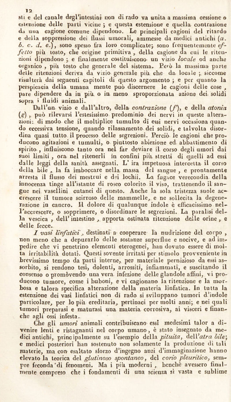 sii e de! canale degFiuicslini non dirado va unita a massima cessione © estensione delle parli vicine ; e questa estensione e quella contrazione da una cagione comune dipendono. Le principali cagioni del ritardo e della soppressione dei flussi umorali, ammesse da medici antichi (a. 6. c. d. e.), sono spesso fra loro complicate; sono frequentemente ef- fetto più tosto, che origine primitiva , della cagione da cui le riten- zioni dipendono ; e finalmente costituiscono un vizio locale od anche organico , più tosto che generale del sistema» Però la massima parte delle ritenzioni deriva da vizio generale più che da locale ; siccome risulterà dai seguenti capitoli di questo argomento ; e per quanto la perspicacia della umana mente può discernere le cagioni delle cose , pare dipendere da in più o in meno sproporzionata azione dei solidi sopra i fluidi animali. Dall’un vizio e dall’altra, della contrazione (f ), e della atonìa (g) può rilevarsi l’estesissimo predominio dei nervi in queste altera- zioni: di modo che il moltiplice tumulto di essi nervi occasiona quan- do eccessiva tensione, quando rilassamento dei solidi, e talvolta disor- dina quasi tutto il processo delle segrezioni. Perciò le cagioni che pro- ducono agitazioni e tumulti, o piuttosto abiezione ed abbattimento di spirito , influiscona tanto ora nel far deviare il corso degli umori dai suoi limiti , ora nel ritenerli in confini più stretti di qpelli ad essi dalle leggi della sanità assegnati. L’ ira impetuosa intercetta il corso della bile la fa imboccare nella massa del sangue , e prontamente arresta il flusso dei mestrui e dei lochii. La fugace verecondia della innocenza tinge all’istante di roseo colorito il viso, trattenendo il san- gue nei vasellini cutanei di questo. Anche la sola tristezza suole ac- crescere il tumore scirroso delle mammelle, e ne sollecita la degene- razione in cancro. Il dolore di qualunque indole è efficacissimo nel- ^accrescere, o sopprimere, o disordinare le segrezioni. La paralisi del- la vescica , dell’ intestino , apporta ostinata ritenzione delle orine , q delle fecce. I vasi linfàtici'> destinati a cooperare la nirdriztone del corpo , non meno che a depurarlo delle sostanze superflue e nocive,, e ad im- pedire che vi penetrino elementi eterogenei, han dovuto essere di mol- ta irritabilità dotati. Questi sovente irritati per stimolo provveniente in brevissimo tempo da parti interne,, per materiale pernizioso da essi as- sorbito, si rendono tesi, dolenti, arrossiti, infiammati, e suscitando il consenso o promovendo una vera infezione delle glandole affini, vi pro- ducono tumore, come i buboni, e vi cagionano la ritenzione e la mor- bosa e talora specifica alterazione della materia linfatica. In tutta la estenzione dei vasi linfatici non di rado si sviluppano tumori d’indole particolare, per lo più ereditaria, pertinaci permeiti anni; enei quali tumori preparasi e maturasi una materia corrosiva, ai visceri e finan- che agli ossi infesta. Che gli umori animali contribuiscano essi medesimi talor a di- venire lenti e ristagnanti nel corpo umano , è stato insegnato da me- dici antichi, principalmente su l’esempio della pituita, dell’afra bile ; e medici posteriori han sostenuto non solamente la produzione di tali materie, ma con esaltato sforzo d’ingegno anzi d’immaginazione hanno elevato la teorica dei glutinoso spontaneo, del corio pleuritico, sem- pre fecondaci fenomeni. Ma i più moderni , benché avessero final- mente compreso che i fondamenti di una scienza sì vasta e sublime