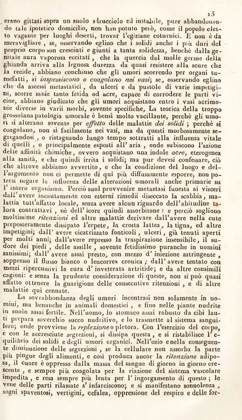 erano gittati sopra un suolo sdrucciolo ed instabile, pure abbandonan- do tale ipotetico domicilio, non han potuto però, come il popolo elet- to vagante per luoghi deserti, trovar l’egiziane coturnici. £ non è da meravigliare , se, osservando eglino che i solidi anche i più duri del proprio corpo son cresciuti e giunti a tanta solidezza, benché dalla ge- nitale aura vaporosa eccitati , che la quercia dal molle germe della ghianda arriva alla legnosa durezza da quasi resistere alla scure che la recide, abbiano conchiuso che gli umori scorrendo per organi tu- mefatti, si inspessiscono o coagolano nei vasi; se, osservando eglino che da ascessi metastatici , da ulceri e da pustole di varie impetigi- ni, scorre sanie tanto fetida od acre, capace di corrodere le parti vi- cine, abbiano giudicato che gli umori acquistano entro i vasi acrimo- nie diverse in varii morbi, sovente specifiche, La teorica della troppo grossolana patologia umorale è bensì molto vacillante, perchè gli umo- ri si alterano sovente per effetto delle malattie dei solidi ; perchè si coagolano, non sì facilmente nei vasi, ma da questi morbosamente se-* gregandosi , o ristagnando lungo tempo sottratti alla influenza vitale di quelli , o principalmente esposti all’ aria , onde subiscono Fazione delie affinità chimiche, ovvero acquistano una indole acre, eterogenea alla sanità, e che quindi irrita i solidi; ma pur devesi confessare, ciò che altrove abbiamo avvertito, e che la condizione del luogo e del- 1 argomento non ci permette di qui più diffusamente esporre, non po- tersi negare la influenza delle alterazioni umorali anche primarie sa 1 intero organismo. Perciò suol provvenire metastasi funesta ai visceri dall5 avere incautamente con esterni rimedii diseccato la scabbia, ma- lattia tutl affatto locale, senza avere alcun riguardo delPabitudine ta- lora contrattavi , nè dell’ icore quindi assorbitone : e perciò sogliono moltissime ritenzioni ed altre malattie derivare dall’avere nella cute preposieramente dissipalo l’erpete, la crosta lattea, la tigna, ed altre impetigini; dall’ avere cicatrizzato fonticoli , ulceri, già tenuti aperti per molti anni; dall’avere represso la traspirazione insensibile, il su- dore dei piedi , delle assille , sovente fetidissimo puranche in uomini sanissimi; dall’ avere assai presto, con mezzo dJ iniezione astringente , soppresso il flusso bianco o leucorrea cronica ; dall’ avere tentato eoa mezzi ripercussivi la cura d’ inveterata artrilide; e da altre consimili cagioni: e senza la prudente considerazione di queste, non si può quasi affatto ottenere la guarigione delle consecutive ritenzioni , e di altre malattie qui cennate. La sovrabbondanza degli umori incontrasi non solamente in uo- mini, ma benanche in animali domestici , e fino nelle piante nudrite in suolo assai fertile. Nell’uomo, io stomaco assai robusto da cibi lau- ti prepara soverchio succo nudritivo, e io trasmette al sistema sangui- fero; onde provvieue la replezioneo pletora. Con l’esercizio del corpo, e con Je accresciute .segrezioni, si dissipa questa , e si ristabilisce 1’ e- quilibrio dei solidi e degli umori organici. Nell’ozio e nella conseguen- te diminuzione delle segrezioni , se la cellulare non assorba la parte più pingue degli alimenti, e così produca ancor la ritenzione adipo- sa, il cuore è oppresso dalla massa del sangue di giorno in giorno cre- scente , e sempre più coagolata per la riazione del sistema vascolare impedita , e resa sempre più lenta per 1’ ingorgamento di questo ; le vene delle parti rilassate s’ infarciscono; e si manifestano sonnolenza , sogni spaventosi* vertigini, cefalea, oppressione del respiro e delle for«