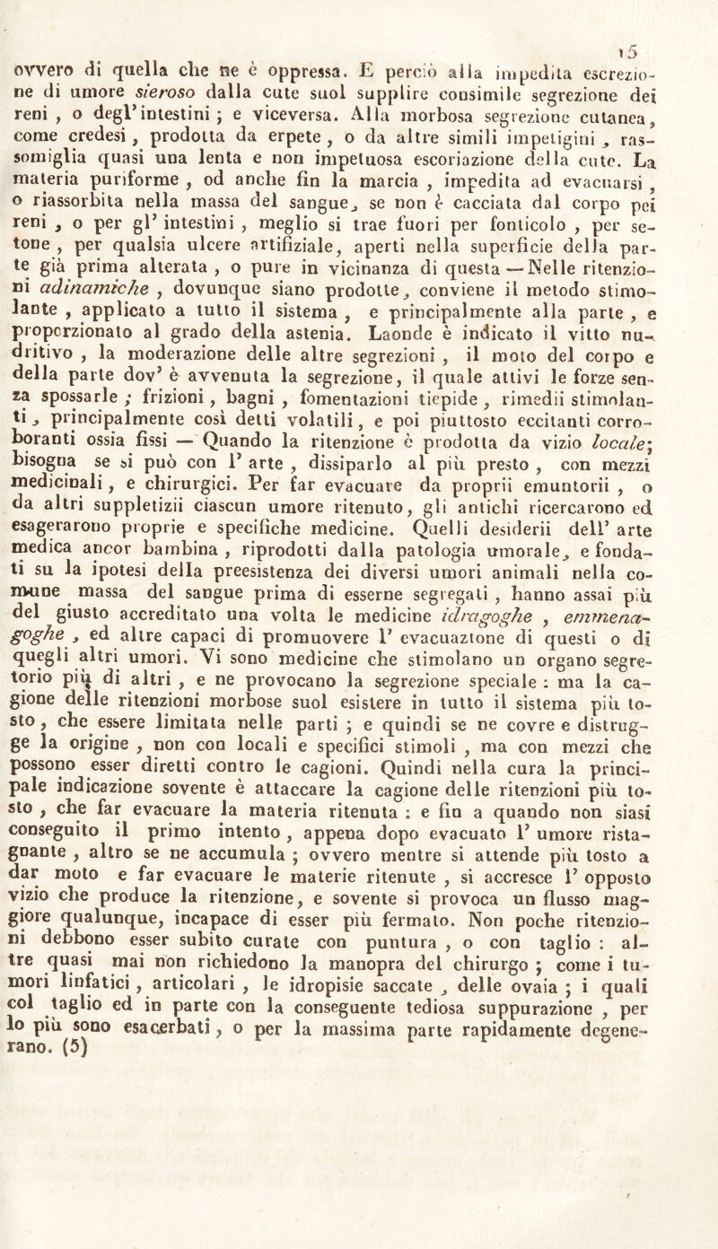 ovvero di quella che ne è oppressa. E perciò alla impedita escrezio- ne di umore sieroso dalla cute suol supplire consimile segrezione dei reni, o degl* intestini ; e viceversa. Alla morbosa segrezione cutanea, come credesi, prodotta da erpete , o da altre simili impetigini ras- somiglia quasi una lenta e non impetuosa escoriazione della cute. La materia puriforme , od anche fin la marcia , impedita ad evacuarsi , o riassorbita nella massa del sangue, se non è cacciata dal corpo pei reni s o per gl’ intestini , meglio si trae fuori per fonticolo , per se- tone , per qualsia ulcere nrtifiziale, aperti nella superficie della par- te già prima alterata , o pure in vicinanza di questa—Nelle ritenzio- ni admamiche , dovunque siano prodotte, conviene il metodo stimo- lante , applicato a tutto il sistema , e principalmente alla parte , e proporzionato al grado della astenia. Laonde è indicato il vitto nu- dritivo , la moderazione delle altre segrezioni , il moto del corpo e della parte dov5 è avvenuta la segrezione, il quale attivi le forze sen- za spossarle ; frizioni , bagni , fomentazioni tiepide , rimedii stimolan- ti , principalmente così detti volatili, e poi piuttosto eccitanti corro- boranti ossia fìssi — Quando la ritenzione è prodotta da vizio locale; bisogna se si può con V arte , dissiparlo al più presto , con mezzi medicinali, e chirurgici. Per far evacuare da proprii emuntorii , o da altri suppletizii ciascun umore ritenuto, gli antichi ricercarono ed esagerarono proprie e specifiche medicine. Quelli desiderii delT arte medica ancor bambina , riprodotti dalla patologia umorale, e fonda- ti su la ipotesi della preesistenza dei diversi umori animali nella co- lmine massa del sangue prima di esserne segregali , hanno assai più del giusto accreditato una volta le medicine idragoghe , emmena- goghe , ed altre capaci di promuovere V evacuazione di questi o di quegli altri umori. Vi sono medicine che stimolano un organo segre- torio piij di altri , e ne provocano la segrezione speciale : ma la ca- gione delle ritenzioni morbose suol esistere in lutto il sistema più to- sto, che essere limitata nelle parti ; e quindi se ne covre e distrug- ge la origine , non con locali e specifici stimoli , ma con mezzi che possono esser diretti contro le cagioni. Quindi nella cura la princi- pale indicazione sovente è attaccare la cagione delie ritenzioni più to- sto , che far evacuare la materia ritenuta : e fin a quando non siasi conseguito il primo intento , appena dopo evacuato V umore rista- gnante , altro se ne accumula ; ovvero mentre si attende più tosto a dar moto e far evacuare Je materie ritenute , si accresce IJ opposto vizio che produce la ritenzione, e sovente si provoca un flusso mag- giore qualunque, incapace di esser più fermato. Non poche ritenzio- ni debbono esser subito curate con puntura , o con taglio : al- tre quasi mai non richiedono Ja manopra del chirurgo ; come i tu- mori linfatici , articolari , le idropisie saccate , delle ovaia j i quali col taglio ed in parte con la conseguente tediosa suppurazione , per lo più sono esacerbati, o per la massima parte rapidamente degene-