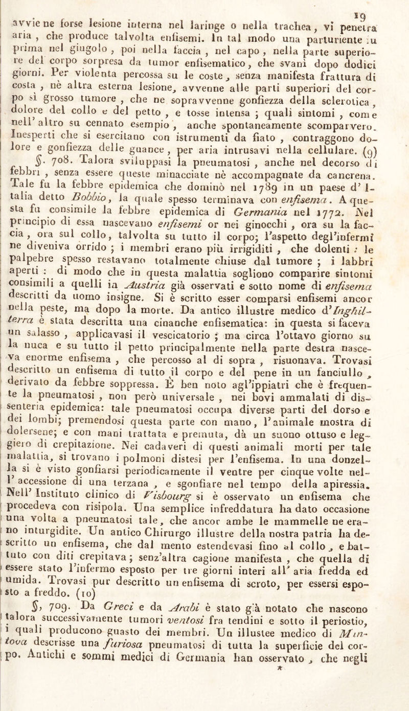 * . . i 7 sia materia aeriforme è nel corpo segregata, decomposta quindi nei suoi principii, e finalmente riassorbita. Vale a dire quell’aria atmo- sferica che con gli alimenti introduciamo nello stomaco e negl'inte~ t stirn non è sufficiente a somministrare quella enorme copia di mate- ria aeriforme , che in questo canale alimentare alle volte si svolge , : e talora, senza sviluppare nè sfuggire dal corpo, prontissimamenté scomparisce. Nè si deve dire che passa dalle prime vie 1’ aria nella massa comune degli umori, o che in questa si fermio senza perico- lo della vita. Ma non di rado nei corpo animale si dichiarano gon- fiamenti aeriformi , anche senza lesione esterna , e senza antecedente j putrefazione , anzi in istato di perfettissima salute ( come nella vesci- ca natatoria dei pesci ). Nel canale alimentare dell’uomo sono sta- te finora scoverte tre specie di fluidi elastici trasparenti , cioè carbo- nico , azotico , ed idrogenico ; dei quali il primo sembra che prin- cipalmente occupa lo stomaco , il terzo gì’ intesimi crassi. Però so- vente o pei che (ali gassi svilluppansi in luogo non opportuno , o poiché troppo si trattengono nel canale alimentare da dove dovreb- eto esser prontamente espulsi , o perchè in eccessiva quantità vi i si svolgono , inducono lo stato morboso , di cui qui vogliamo oc- i cuparci. 1 §. 705. Perciò come stato morboso definiamo la pneumatosi la introduzione inalazione ed espansione di aria atmosferica nella tela cel- iuIlare del corpo, o in qualche cavità dell’organismo; ovvero lo sviluppo in questi luoghi o la segrezione e ritenzione di qualunque fiuido elastico , per lo più con aeriforme gonfiezza della parte. (7). $.705. In fatti , in t romei tesi talvolta aria atmosferica nella tela cellulosa soccutanea , o in altra , per manifesta o pure ambigua lesione di continuità: e dicesi emfisema traumatico, ossia per ferita. Delie volte altro fluido elastico sintomaticamente per altra malat- tia si sviluppa , si segrega , si dilata e resta in diversi luoghi , non eccettuatone ,1 cerebro , nè il cuore , nè i vasi sanguiferi e deno- minasi allora pneumatosi spontanea, o sintomatica\ Talor aria at- mosferica inghiottita coi cibi e con le bevande, o iniettata con clisteri od anche espressamente per determinati fini , od altro qualunque gasso in questi luoghi svolto da quelle stesse o da altre materie ter- men lauti oc anche effervescenti , ovvero morbosamente segregato distende \o stomaco , gl’ intestini, la cavità deir addome ; dell’ utero ; e ciò o in morbi febbrili ed acuti ( ed allora dicesi meteoris- mo) o periodicamente ora in una ora in altra parte ( flatulenza vaga ) ; o fisso in luogo particolare costantemente e per lunao tem- po senza febbre primaria (.timpanitide) ; ed in generale dices? pneu- matosi intestinale , addominale , uterina e perchè non vi è parte dei corpo nella quale fa pneumatosi non siasi osservata , che anzi per clic accumulasi aria atmosferica talvolta in più luoghi nello stesso tempo, ed alle volte accompagna e complica altre malattie, e prin- cipa mente l idropisia , dalla sede propria riceve la sua principale denominazione ciascuna di tali varietà di pneumatosi. Queste infat- ti succedono nella cavità del cranio, nella dura madre , nella pia meninge , nel plesso coroideo , nell’ occhio , nell’esofago ferito , nel «race, nella pleuta , nel mediastino, nel polmone, nel pericardio, mi cuore, e finanche nei vasi e sanguiferi, e linfatici , nellomen- ° ; ne mesenterio, nella cisldellea, nello scioto; alle volte in altre fi junk Fai. IV,