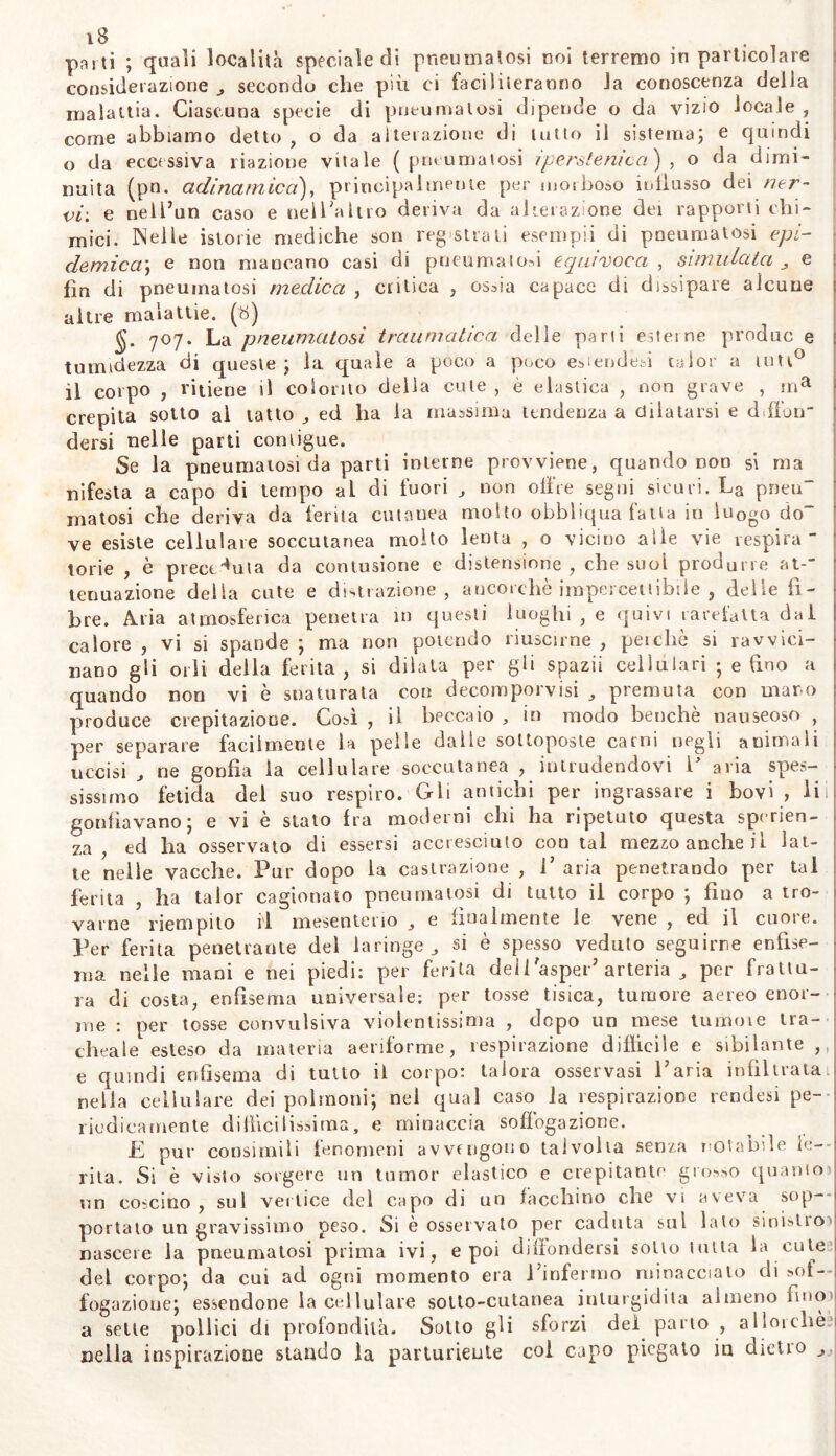 parti ; quali località speciale di pneumalosi noi terremo in particolare considerazione , secondo che più ci faciliteranno la conoscenza della malattia. Ciascuna specie di pneumalosi dipende o da vizio locale , come abbiamo detto , o da alterazione di tutto il sistema; e quindi o da eccessiva riazione vitale (pneumalosi ipersonica ) , o da dimi- nuita (pn. adinamica), principalmente per morboso influsso dei ner- vi-. e neli’un caso e nell'altro deriva da alterazione dei rapporti chi- mici. Nelle istorie mediche son registrali esempii di pneumatosi epi- demica]\ e non mancano casi di pneumaiod equivoca , simulata e fin di pneumatosi medica , critica , ossia capace di dissipare alcune altre malattie. (8) §. 707. La pneumatosi traumatica delle parli esterne produc e tu lividezza di queste; la quale a poco a poco estendevi taior a luti0 il corpo , ritiene il colorito della cute , è elastica , non grave , ma crepita sotto al tatto ,, ed ha la massima tendenza a dilatarsi e diluir dersi nelle parti contigue. Se la pneumatosi da parti interne provviene, quando non si ma nifesla a capo di tempo al di fuori , non olire segni sicuri. La pneu matosi che deriva da ferita cutanea molto obbliqua fatta in luogo do ve esiste cellulare soccutanea molto lenta , o vicino alle vie respira- torie , è preceduta da contusione e distensione, che suoi produrre at-“ tenuazione delia cute e distrazione, ancorché impercettibile , delle fi- bre. Aria atmosferica penetra in questi luoghi , e quivi rarefatta dal calore , vi si spande ; ma non potendo riuscirne , perchè si ravvici- nano gii orli della ferita, si dilata per gli spazii cellulari ; e tino a quando non vi è snaturala con decomporvi si , premuta con maro produce crepitazione. Così , il beccaio , in modo benché nauseoso , per separare facilmente la pelle dalie sottoposte carni negli animali uccisi , ne gonfia la cellulare soccutanea , intrudendovi P aria spes- sissimo fetida del suo respiro. Gli antichi per ingrassare i bovi , li gonfiavano; e vi è stato fra moderni chi ha ripetuto questa speran- za , ed ha osservato di essersi accresciuto con tal mezzo anche il lat- te nelle vacche. Pur dopo la castrazione , 1’ aria penetrando per tal ferita , ha taior cagionato pneumalosi di tutto il corpo ; fino a tro- varne riempito il mesenterio e finalmente le vene , ed il cuore. Per ferita penetrante del laringe si è spesso veduto seguirne enfise- ma nelle mani e nei piedi: per ferita deii'asper’ arteria , per frattu- ra di costa, enfisema universale: per tosse tisica, tumore aereo enor- me : per tosse convulsiva violentissima , dopo un mese turno 1 e tra- cheale esteso da materia aeriforme, respirazione difficile e sibilante , e quindi enfisema di tutto il corpo: talora osservasi Paria infiltrata 1 nella cellulare dei polmoni; nei qual caso la respirazione rendesi pe- riodicamente difficilissima, e minaccia soffogazione. Pi pur consimili fenomeni avvalgono talvolta senza notabile le- nta. Si è visto sorgere un tumor elastico e crepitante grosso quanto un coscino , sul vertice del capo di un facchino che vi aveva sop- portato un gravissimo peso. Si è osservato per caduta sul lato sinblio> nascere la pneumatosi prima ivi, e poi diffondersi sotto tutta la cute del corpo; da cui ad ogni momento era l’infermo minacciato di »of— fogazioue; essendone la cellulare sotto-cutanea inturgidita almeno fino' a sette pollici di profondità. Sotto gli sforzi del parto , allorché nella inspirazione stando la parturiente col capo piegalo in dietro j