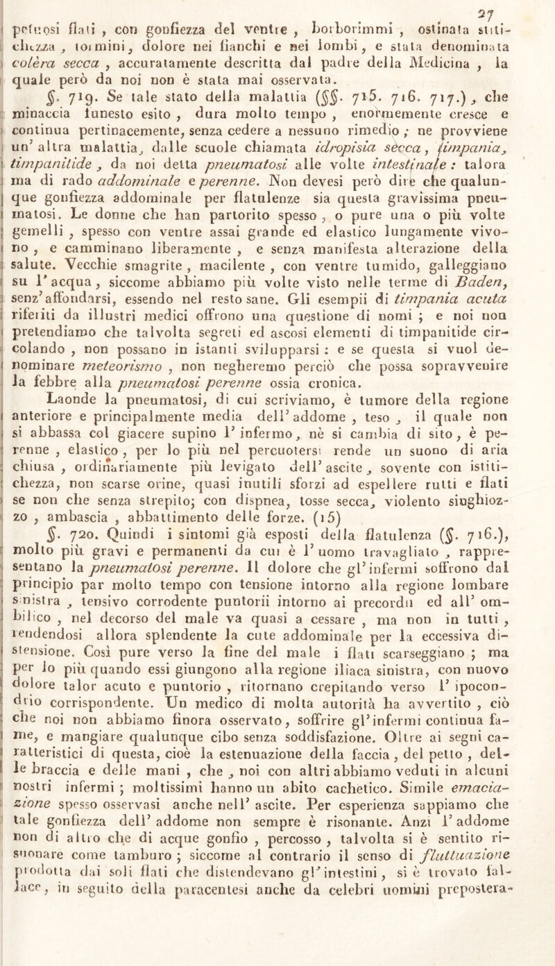 2/ pctuosi flati , co?) gonfiezza del venite , boiLorimmi , ostinala stiti- chezza , 101 mini , dolore nei fianchi e nei lombi, e stuta denominata colèra secca , accuratamente descritta dal padre della Medicina , la quale però da noi non è stata mai osservata. jj. 719. Se tale stato della malattia (§§. 715. 716. 717.), che minaccia funesto esito , dura molto tempo , enormemente cresce e continua pertinacemente, senza cedere a nessuno rimedio ; ne provviene un’altra malattia, dalle scuole chiamata idropisia sécca, (impania, timpanitide , da noi delta pneumatosi alle volte intestinale : talora ma di rado addominale e perenne. Non devesi però dirle che qualun- que gonfiezza addominale per flatulenze sia questa gravissima pneu- matosi. Le donne che han partorito spesso, o pure una o più volte gemelli , spesso con ventre assai grande ed elastico lungamente vivo- no , e camminano liberamente , e senza manifesta alterazione della salute. Vecchie smagrite , macilente , con ventre tumido, galleggiano su V acqua, siccome abbiamo più volte visto nelle terme di Baderì, senz’affondarsi, essendo nel resto sane. Gli esempli à\ timpanici acuta rifeiiti da illustri medici offrono una questione di nomi ; e noi non pretendiamo che talvolta segreti ed ascosi elementi di timpanitide cir- colando , non possano in istanti svilupparsi : e se questa si vuol de- nominare meteorismo , non negheremo perciò che possa sopravvenire la febbre alla pneumatosi perenne ossia cronica. Laonde la pneumatosi, di cui scriviamo, è tumore della regione anteriore e principalmente media dell’addome , teso „ il quale non i si abbassa col giacere supino l’infermo, nè si cambia di sito, è pe- renne , elastico , per lo più nel percuotersi rende un suono di aria : chiusa, ordinariamente più levigato dell5 ascite, sovente con isti ti— r chezza, non scarse orine, quasi inutili sforzi ad espellere rutti e flati se non che senza strepito; con dispnea, tosse secca, violento singhioz- zo , ambascia , abbattimento delle forze. (i5) §. 720. Quindi i sintomi già esposti della flatulenza (§. 716.), molto più gravi e permanenti da cui è l’uomo travagliato , rappre- sentano la pneumatosi perenne, il dolore che gl’infermi soffrono dal principio par molto tempo con tensione intorno alla regione lombare < sinistra , lensivo corrodente puntorii intorno ai precordi! ed all’ om- hsiico , nel decorso del male va quasi a cessare , ma non in tutti , tendendosi allora splendente la cute addominale per la eccessiva di- f stensione. Cosi pure verso la fine del male i flati scarseggiano ; ma per lo più quando essi giungono alla regione iliaca sinistra, con nuovo dolore talor acuto e puntorio , ritornano crepitando verso 1’ ipocon- drio corrispondente. Un medico di molta autorità ha avvertito , ciò che noi non abbiamo finora osservato, soffrire gl’infermi continua fa- me, e mangiare qualunque cibo senza soddisfazione. Oltre ai segni ca- ratteristici di questa, cioè la estenuazione della faccia , del petto , del- le braccia e delle mani , che , noi con altri abbiamo veduti in alcuni nostri infermi ; moltissimi hanno un abito cachetieo. Simile emacia- rlo ne spesso osservasi anche nel 1’ascite. Per esperienza sappiamo che tale gonfiezza dell’addome non sempre è risonante. Anzi l’addome non di altro che di acque gonfio , percosso , talvolta si è sentito ri- suonare come tamburo ; siccome al contrario il senso di fluttuazione prodotta dai soli flati che distendevano g!J intestini, si è trovato fal- lace, in seguito della paracentesi anche da celebri uomini prepostela-