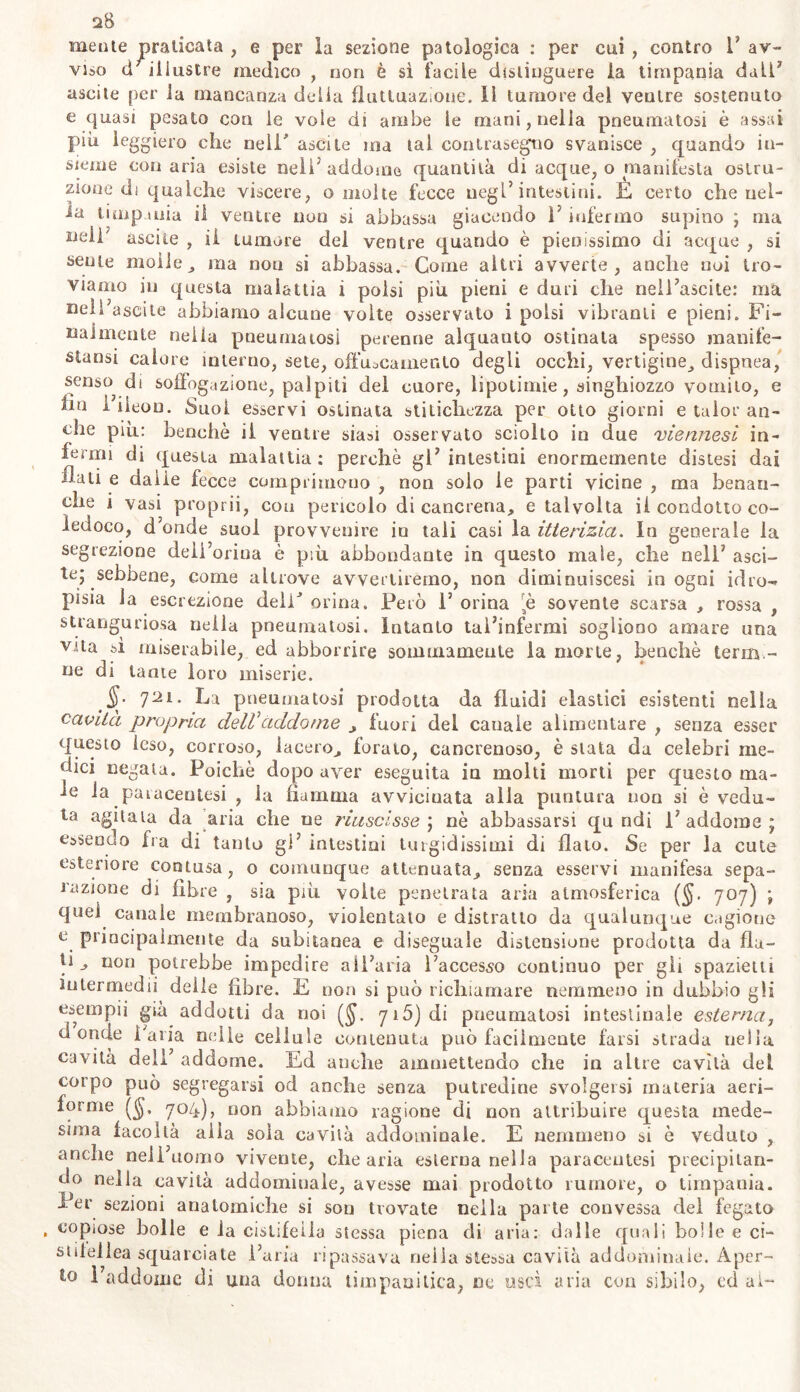 mente praticata , e per la sezione patologica : per cui , contro 1* av- viso cl illustre medico , non è si facile distinguere la timpania dall3 ascile per la mancanza delia fluttuazione. li tumore del ventre sostenuto e quasi pesato con le vole di ambe le mani, nella pneumatosi è assai più leggiero clic nell* ascile ma tal con trasogno svanisce , quando in- sieme conaria esiste nell’addome quantità di acque, o manifesta ostru- zione di qualche viscere, o molte fecce negl’intestini. È certo che nel- la timpania il ventre non si abbassa giacendo 1’ infermo supino ; ma lleli ascile , il tumore del ventre quando è pienissimo di acque , si sente molle , ina nou si abbassa. Come altri avverte, anche noi tro- viamo in questa malattia i polsi più pieni e duri che nell’ascite: ma neìl’ascite abbiamo alcune volte osservato i polsi vibranti e pieni. Fi- nalmente nella pneumatosi perenne alquanto ostinata spesso manife- stansi calore interno, sete, offuscarnento degli occhi, vertigine, dispnea, senso di soffogazione, palpiti del cuore, lipotimie, singhiozzo vomito, e hu i’iieon. Suoi esservi ostinata stitichezza per otto giorni e talor an- che più: benché il ventre siasi osservato sciolto in due viennesi in- fermi di questa malattia: perchè gl’intestini enormemente distesi dai flati e dalie fecce comprimono , non solo le parti vicine , ma benan- che i vasi proprii, con pencolo di cancrena, e talvolta il condotto co- ledoco, d’onde suol provvenire in tali casi la itterizia. In generale la segrezione deii’orina è più abbondante in questo male, che nell’ asci- te; sebbene, corne altrove avvertiremo, non diminuiscesi in ogni idro- pisia la escrezione dell* orina. Però 1’ orina [è sovente scarsa , rossa , stranguriosa nella pneumatosi. Intanto tal’infermi sogliono amare una vita sì miserabile, ed abbonire sommamente la morte, benché terna - ne di tante loro miserie. §. j'2i. La pneumatosi prodotta da fluidi elastici esistenti nella cavità propria deW addome , fuori del canale alimentare , senza esser questo leso, corroso, lacero, forato, cancrenoso, è stata da celebri me- dici negata. Poiché dopo aver eseguita in molti morti per questo ma- le la paracentesi , la fiamma avvicinata alla puntura non si è vedu- ta agitata da aria che ne riuscisse; nè abbassarsi qu ndi l'addome; essendo fra di tanto gi’ intestini turgidissimi di flato. Se per la cute esteriore contusa, o comunque attenuata, senza esservi manifesa sepa- razione di fibre , sia più volte penetrata aria atmosferica (§. 707) ; quel canale membranoso, violentato e distratto da qualunque cagione e principalmente da subitanea e diseguale distensione prodotta da fla- ti , non potrebbe impedire all’aria l’accesso continuo per gli spazietti intermedii deile fibre. E non si può richiamare nemmeno in dubbio gli esempii già addotti da noi yi5)di pneumatosi intestinale esterna, donde l’aria nelle cellule contenuta può facilmente farsi strada uelia cavità dell’ addome. Ed anche ammettendo che in altre cavità del corpo può segregarsi od anche senza putredine svolgersi materia aeri- forme 704), non abbiamo ragione di non attribuire questa mede- sima facoltà alla soia cavità addominale. E nemmeno si è veduto , anche nell’uomo vivente, che aria esterna nella paracentesi precipitan- do nella cavità addominale, avesse mai prodotto rumore, o timpania. Eer sezioni anatomiche si son trovate nella parte convessa del fegato copiose bolle e la cistifeila stessa piena di aria: dalle quali bolle e ci- stifellea squarciate l’aria ripassava nella stessa cavità addominale. Aper- to l’addome di una donna timpanilica, ne uscì aria con sibilo, cd ai-