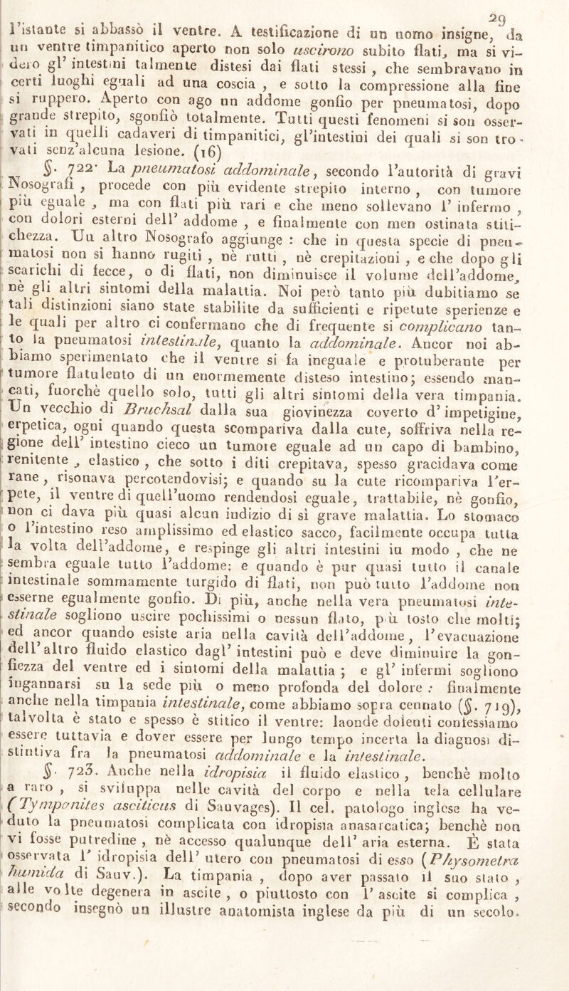 1 istaute si abbassò il venire. A testificazione di un uomo insigne, da un ventte timpanitico aperto non solo uscirono subito flati., ma si vi— deio gì intestini talmente distesi dai flati stessi , che sembravano in celti luoghi eguali ad una coscia , e sotto la compressione alla fine si ruppeio. Aperto con ago nn addome gonfio per pneumatosi, dopo grande stiepito, sgonfiò totalmente. Tutti questi fenomeni si son osser- vati in quelli cadaveri di timpanitici, gl’intestini dei quali si son tro- vati senz alcuna lesione. (16) §‘ 722' La pneumatosi addominale, secondo l’autorità di gravi 1 Nosogiafi j procede con più evidente strepito interno, con tumore < più eguale , ma con flati più rari e che meno sollevano 1’ infermo , con dolori esterni dell’ addome , e finalmente con men ostinata stili- 1 chezza. Uu altro Nosografo aggiunge : che in questa specie di pneu- 1 matosi non si hanno rughi , nè rutti , nè crepitazioni , e che dopo gli i scarichi di fecce, o di flati, non diminuisce il volume dell’addome, nè gli altri sintomi della malattia. Noi però tanto più dubitiamo se ? tali distinzioni siano state stabilite da sufficienti e ripetute sperienze e le quali per altro ci confermano che di frequente si complicano tan- to ìa pneumatosi intestinale, quanto la addominale. Ancor noi ab- biamo sperimentato che il ventre si fa ineguale e protuberante per 1 tumore flatulento di un enormemente disteso intestino; essendo man- cati, fuorché quello solo, tutti gli altri sintomi della vera timpania. Un vecchio di Bruchsal dalla sua giovinezza coverto d’impetigine, erpetica, ogni quando questa scompariva dalla cute, soffriva nella re- gione dell’ intestino cieco un tumore eguale ad un capo di bambino, ' renitente , elastico , che sotto i diti crepitava, spesso gracidava come rane , risonava percotendovisi; e quando su la cute ricompariva Ter- 1 pete, il ventre di quell’uomo rendendosi eguale, trattabile, nè gonfio, non ci dava più quasi alcun indizio di si grave malattia. Lo stomaco o 1 intestino reso amplissimo ed elastico sacco, facilmente occupa tutta fa volta dell’addome, e respinge gli altri intestini iu modo , che ne sembra eguale tutto l’addome; e quando è pur quasi tutto il canale intestinale sommamente turgido di flati, non può tutto l’addome non esserne egualmente gonfio. Di più, anche nella vera pneumatosi inte- stinale sogliono^ uscire pochissimi o nessun flato, p ù tosto che molti; ed ancor quando esiste aria nella cavità dell’addome, l’evacuazione I dell altro fluido elastico dagl’ intestini può e deve diminuire la gon- i fiezza del ventre ed i sintomi della malattia; e gl’infermi sogliono ingannarsi su la sede più o meno profonda del dolore .• finalmente anche nella limpania intestinale, come abbiamo sopra cennato 719), talvolta è stato e spesso è stitico il ventre; laonde dolenti confessiamo essere tuttavia e dover essere per lungo tempo incerta la diagnosi di- stintiva fra la pneumatosi addominale e la intestinale. §• piò. Anche nelia idropisia il fluido elastico , benché molto a raro , si sviluppa nelle cavità del corpo e nella tela cellulare (Tympanites asciticus di Sauvages). 0 cel. patologo inglese ha ve- duto la pneumatosi complicata con idropisia anasaicatica; benché non vi fosse putredine , nè accesso qualunque dell’ aria esterna. È stata osservata 1 idropisia dell’ utero con pneumatosi di esso (P/iysometra numida di Sauv.). La timpania , dopo aver passato il suo stato , alle volte degenera in ascite, o piuttosto con i’ascite si complica , secondo insegnò un illustre anatomista inglese da più di un secolo.