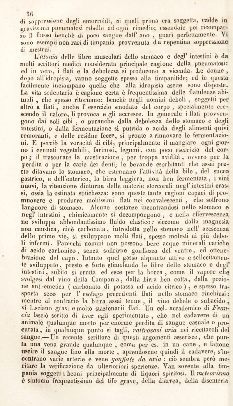 eli soppressione degli emorroidi, ai quali prima era soggetta, cadde in gravissima pneumatosi ribelle ad ogni rimedio; essendole poi ricompar- so il flusso benché di poco sangue dall' ano , guarì perfettamente. Vi sono esempii non rari di timpania provvenuta da repentina soppressione di mestrui. L'atonia delle fibre muscolari dello stomaco e degl’ intestini è da molti scrittori medici considerata principale cagione della pneumatosi: cd in vero, i flati e la debolezza si producono a vicenda. Le donne , dopo all’idropisia, vanno soggette spesso alla timpanitide; ed in questa facilmente inciampano quelle che alla idropisìa ascite sono disposte. La vita sedentaria è cagione certa è frequentissima delle flatulenze abi- tuali , che spesso ritornano: benché negli uomini deboli , soggetti per altro a flati , anche 1’ esercizio smodato del corpo , specialmente cre- scendo il calore, li provoca egli accresce. In generale i flati provven- gono dai soli cibi , o puranche dalla debolezza dello stomaco e degli intestini, o dalla fermentazione sì putrida o acida degli alimenti quivi rernoranti, e delle residue fecce, sì pronte a rinnovare le fermentazio- ni. E perciò la voracità di cibi, principalmente il mangiare ogni gior- no i cennati vegetabili, farinosi, legumi, con poco esercizio del cor- po ; il trascurare la masticazione , per troppa avidità , ovvero per la perdita o per la carie dei denti; le bevande esorbitanti che assai pre- sto dilavano lo stomaco, che estenuano l’attività della bile , del succo gastrico, e dell’enterico, la birra leggiera, non ben fermentata, i vini nuovi, la ritenzione diuturna delle materie stercorali negl’ intestini cras- si, ossia la ostinata stitichezza: sono queste tante cagioni capaci di pro- muovere e produrre mollissimi flati nei convalescenti , che soffrono languore di stomaco. Alcune sostanze incontrandosi nello stomaco e negl’ intestini , chimicamente si decompongono , e nella effervescenza ne sviluppa abbondantissimo fluido elastico: siccome dalla magnesia non caustica, cioè carbonata, introdotta nello stomaco nell’ acescenza delle prime vie, si sviluppano molti flati, spesso molesti ai più debo- li infermi. Parecchi uomini non possono bere acque minerali cariche dii acido carbonico, senza soffrirne gonfiezza del ventre, ed oltene- brazione del capo . Intanto quel gasso alquanto attivo e sollecitamen- te sviluppato, presto e forte stimolando le fibre dello stomaco e degl’ intestini, subito si erutta ed esce per la bocca , come il vapore che svolgesi dal vino della Campania, dalla birra ben cotta, dalla pozio- ne anli-emetica ( carbonato di potassa ed acido citrico ) , e spesso tra- sporta seco per l’esofago precedenti flati nello stomaco rinchiusi: mentre al contrario la birra assai tenue , il vino debole o subacido , vi lasciano gravi e molto stazionarli flati. Un cel. accademico di Fran- cia lasciò scritto di aver egli sperimentato , che nel cadavere di un animale qualunque morto per enorme perdita di sangue casuale o pro- curata, in qualunque punto si tagli, rattrovasi aria nei ricettacoli del sangue — Un recente scrittore di questi argomenti asserisce, che pun- ta una vena grande qualunque , come per es. in un cane , e fattone uscire il sangue fìuo alla morte , aprendosene quindi il cadavere, s’in- contrano varie arterie e vene gonfiate, da aria : ciò sembra però me- ritare la verificazione da ulterioriori sperienze. Van sovente alla tim- pania soggetti i beoni principalmente di liquori spiritosi. Il meteorismo è sintomo frequentissimo del tifo grave, della diarrea, della discatena