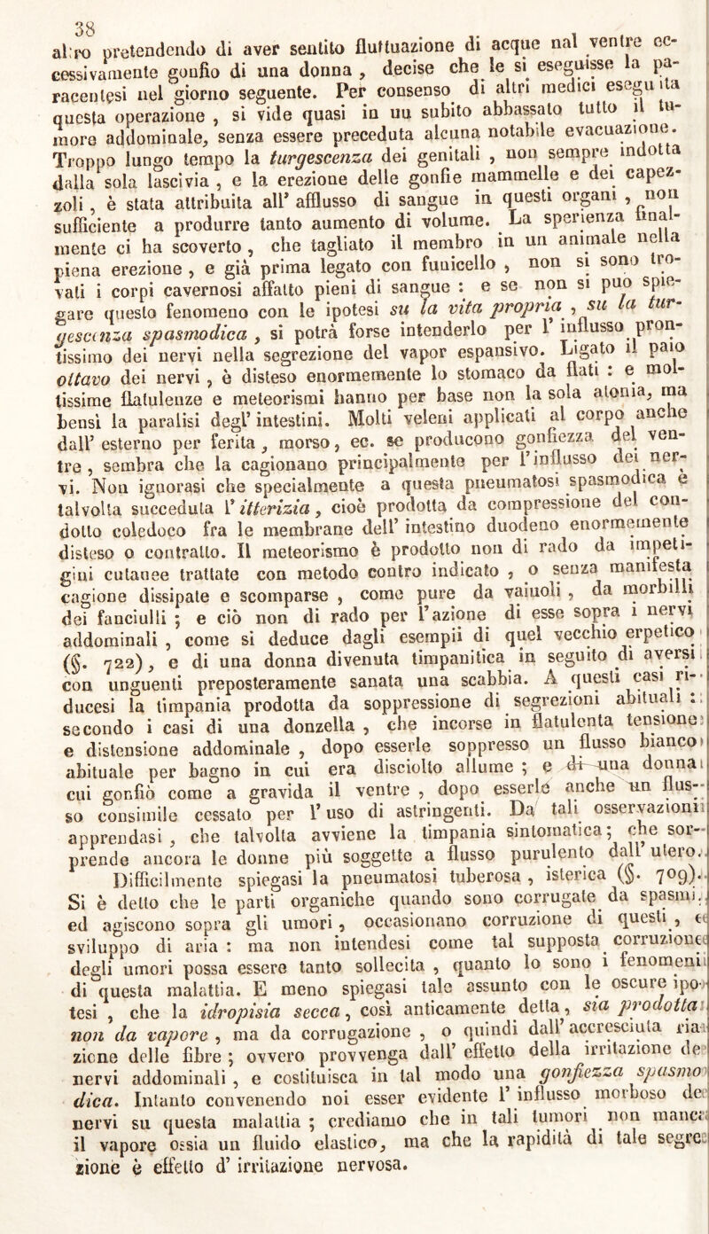 al:po pretendendo di aver sentito fluttuazione di acque naì ventre ec- cessivamente gonfio di una donna, decise che le si eseguisse la pa- racenlesi nel giorno seguente. Per consenso di altri medici eseguita questa operazione , si vide quasi in uu subito abbassato tutto 1 u more addominale, senza essere preceduta alcuna notabile evacuazione. Troppo lungo tempo la turgescenza dei genitali , non sempre indot a dalla sola lascivia , e la erezione delle gonfie mammelle e dei capez- zoli , è stata attribuita all* afflusso di sangue in questi organi , non sufficiente a produrre tanto aumento di volume. La speranza Ima - mente ci ha scoverto , che tagliato il membro in un animale nella piena erezione , e già prima legato con funicello , non si sono tro- vali i corpi cavernosi affatto pieni di sangue : e se non si può spie- gare questo fenomeno con le ipotesi su la vita propria ,su a ur gesccnza spasmodica , si potrà forse intenderlo per 1 influsso pron- tissimo dei nervi nella segrezione del vapor espansivo. L'gat0 1 Pai° ottavo dei nervi , è disteso enormemente lo stomaco da flati . e mo - lissime flatulenze e meteorismi hanno per base non la sola atonia, ma bensì la paralisi degl’intestini. Molti veleni applicati al corpo anc ie dall’ esterno per ferita , morso, ec. se producono gonfiezza del ven- tre , sembra che la cagionano principalmente per 1 influsso dei ner- vi. Non ignorasi che specialmente a questa pneumatosi spasmodica e talvolta succeduta ^itterizia, cioè prodotta da compressione de con- dotto coledoco fra le membrane dell’ intestino duodeno enormemente disteso o contrailo. Il meteorismo è prodotto non di rado da impeti- gini cutanee trattate con metodo contro indicato , o senza mani està cagione dissipate e scomparse , come pure da vainoli , da mor )i i dei fanciulli ; e ciò non di rado per l’azione di esse sopra i nervi addominali , come si deduce dagli esempii di quel vecchio erpetico (§. 722), e di una donna divenuta timpanitica in seguito di aversu con unguenti preposteramente sanata una scabbia. A questi casi ri- ducesi la timpania prodotta da soppressione di segrezioni abituali secondo i casi di una donzella , che incorse in flatulenta tensione! e distensione addominale , dopo esserle soppresso un flusso bianco abituale per bagno in cui era disenfilo allume ; e dùmna donna 1 cui gonfiò come a gravida il ventre , dopo esserle anche un i as- so consimile cessato per l’uso di astringenti. Da tali osservazioni! apprendasi , che talvolta avviene la timpania sintomatica; che sor- prende ancora le donne più soggette a flusso purulento dall utero. Difficilmente spiegasi la pneumatosi tuberosa , isterica (§. 709),. Si è detto che le parti organiche quando sono corrugate da spasmi, ed agiscono sopra gli umori 9 occasionano corruzione di questi , e sviluppo di aria: ma non intendesi come tal supposta corruzione degli umori possa essere tanto sollecita , quanto lo sono 1 fenomeni di questa malattia. E meno spiegasi tale assunto con le oscure ipo- tesi , che la idropisia secca, così anticamente detta^, sia pi adottai non da vapore , ma da corrugazione , o quindi dall accresciuta ria zicne delle fibre ; ovvero provvenga dall effetto della irritazione de nervi addominali, e costituisca in tal modo una gonfiezza spasmo dica. Intanto convenendo noi esser evidente i influsso moiboso de nervi su questa malattia ; crediamo che in tali tumori non mane» il vapore ossia un fluido elastico, ma che la rapidità di tale segre zione è effetto d’ irritazione nervosa.