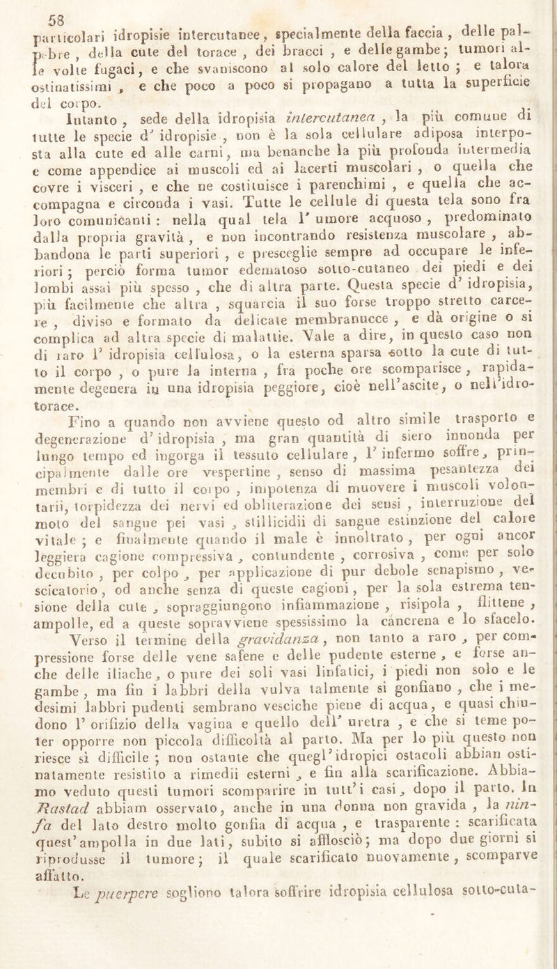 riamo gli esempli di tumori eri ascessi , donde funesto latice si è in- cestato ai diti incautamente feriti del Chirurgo operatore; nè i casi i t di lagrime segregate nella oftalmitide, rese acri e corrosive su le gote. E da maravigliarsi però , come ira tante calamità di questo ma- le , rarissimamente disperano di guarirne gl'idropici , ed all'opposto i j degl' ipocondriaci , sogliono da segni sinistri trarre felici augurii. Sii! confirmano eglino in tale speranza , quando veggono dagl’ innumere- voli pori cutanei gocciolare e scorrere abbondante vapore , ovvero ,. come più spesso avviene , scorgono prima su le gambe pullulare ve- scichette o grandi ampolle piene di trasparente siero, e quindi spon- taneamente rotte, sgorgarne copioso umore. Ma benché simile evacua- zione sierosa sia avvenuta oon fausto evento in alcuni , sovente pei ò » poche settimane dopo resta si bella speranza delusa : e nella medesi- ma sede d'onde sembrava sorgere il fonte della salute , comparisce la | risipola , seguita da cancrena fatale. E nella massima parte dei casi , ad una specie dJ idropisia suoi sopravvenire uri' altra ; fino a che il corpo immerso quasi e sciolto nelle acque , rappresenta un otre infor- me più tosto , che figura umana. Quando il male è giunto a questi termini , i miseri infermi non possono camminare , nè sedere , nè passare le notti sul letto coricati. Ma alla fine per V estrema debolezza fissati in letto, non trovano co- me riposarvi nè rivolgervi : e la parte del loro corpo , su la quale son ridotti a giacere, suole in molti profondamente arrossirsi, dolere, quindi allividirsi , escoriarsi , gemerne abbondante e corrosivo siero , e finalmente dichiararvisi mortale cancrena. In tale funesto stato del- la malattia , talor anche senza i cennati ultimi fatali sintomi , essen- do imminente la morte , gl’ infermi vengono spesso da finora insolita febbre sorpresi , ordinariamente con grande ribrezzo: a questo succede un accalora mento urente , il quale accresce la sete , ed il languore. Non di raro gl'infermi insaniscono , e verso notte soffrono lievi deli- rii. /Vile volte, ed io alcuni assai presto, su le braccia principalmen- te su i carpi spuntano macchie rosse, larghe, simili alle scorbutiche; di tanto in tanto si manifestano iipotimie; crescono rapidamente i sin- tomi locali della parte più alterata , e quando meno i consangumei lo sospettano , V infermo spira. Fra tanti idropici ne abbiam osserva- ti cinque, i quali , non dubitandosi di esser disperata la loro vita , abbandonato ogni genere di rimedii , tanta abbondanza di orina quin- di evacuarono , che dopo tre o quattro giorni , il corpo restò tutto libero dalle acque , in modo che la pelle , come superflua membra- na , da sopra gli ossi lentamente pendeva. Si congratulavano con es- si gli amici in mezzo alla nostra meraviglia : ma nel secondo o nel terzo giorno, benché gl’infermi non avessero trascurato l’uso dei mez- zi corroboranti , una morte inaspettata ed improvvisa dava termine a quelle congratulazioni. Forse alla idropisia sopravvenne il diabete acu- tissimo'} ovvero la morte fu p>odotta da subitanea perdita di tanti umori ? E se è cosi , conveniva forse sollecitamente con fascia strin- gere ed assicurare tutto il corpo ? Noi abbiamo , non senza qualche limitazione, ammesso fra i se- gni caratteristici delle idropisie , la scarsezza delle orine (§. y35) , perchè abbiam osservato non pochi evidentemente idropici avere come sani evacuato copiose e limpide orine per lungo tempo. E spesso nel- la idropisia il ventre non è arido nè stiti co , ma in molti è assai li-